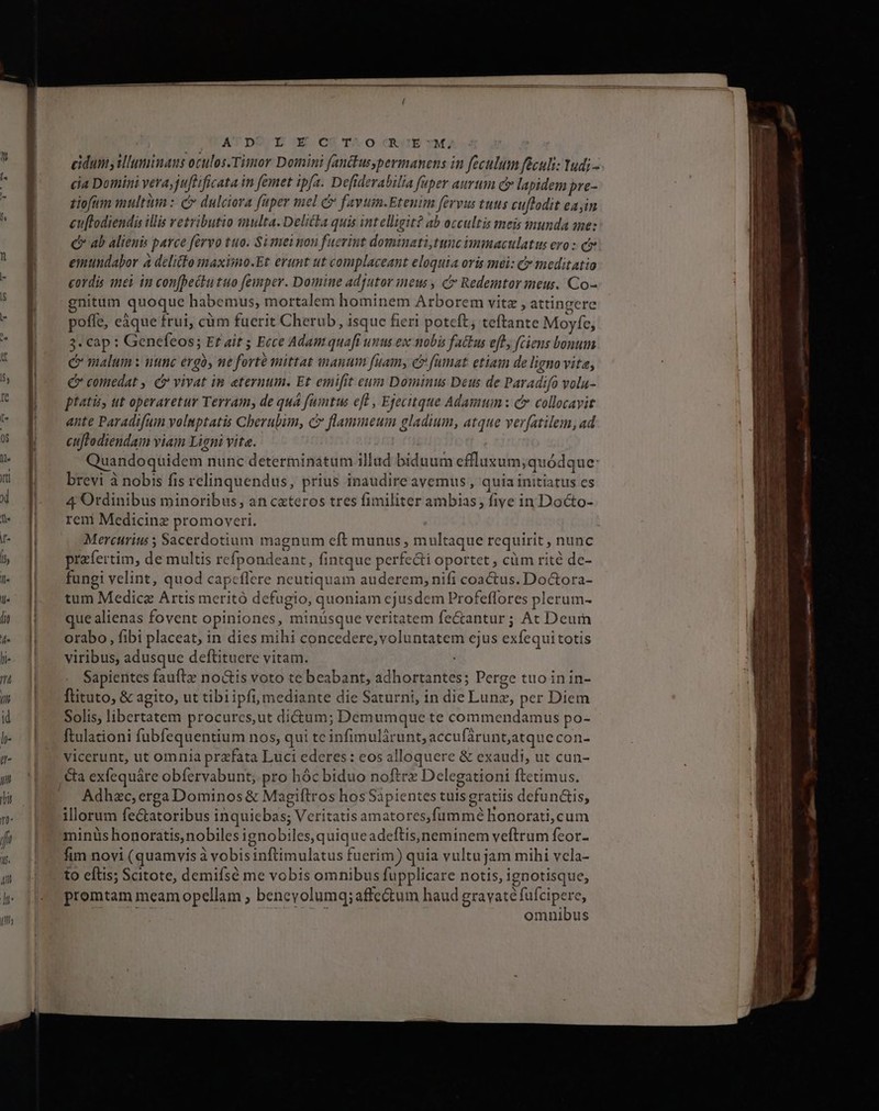 ATDO E-X CS5T^O RUEYMA eidums illuminaus oculos.Timor Domini fanckusypermanens in feculum feculi: Yudi- cia Domini vera, juftificata in femet ipfa. Defiderabilia fuper aurum c lapidem pre- ziofum multi: c dulciora fuper mel c favum.Etenim fervus tuus cuftodit eayin cu[todiendis illis vetributio wmulta. Delicka quis intelligit? ab occultis meis munda ame: c ab alienis parce fervo tuo. Si mei non fuerint dominati,tunc immaculatus evo : c emundabor à delitto maximo.Et erunt ut complaceant eloquia oris mei: C meditatio cordis inei in con[beckutuo femper. Domine adfutor ineus , c Redemtor meus. Co- gnitum quoque habemus, mortalem hominem Arborem vitz , attingere poffe, eáque frui, cüm fuerit Cherub, isque fieri poteft; teftante Moyfe, 34cap: Genefeos; Et ait ; Ecce Adamquaft unus ex nobis factus eft, (ciens bonum C malum : utinc ergo, ne forte mittat manum fuam, c famat etiam de ligno vita, € comedat , c vivat in eternum. Et emifit eum Dominus Deus de Paradifo vola- pfatis ut operaretur Terram, de quá fumtus eft , Ejecitque Adamum : c collocavit ante Paradifum voluptatis Cherubim, c flammeuim gladium, atque ver[atilem, ad cutftodiendam viam Ligni vita. Quandoquidem nunc determinatum illud biduum effluxsum;quódque: brevi à nobis fis relinquendus, prius inaudireavemus, quia initiatus es 4 Ordinibus minoribus, an cateros tres fimiliter ambias, fiye in Docto- reni Medicine promoveri. Mercurius ; Sacerdotium magnum eft munus , multaque requirit , nunc przfertim, de multis refpondeant, fintque perfecti oportet , cüm rité de- fungi velint, quod capcflere neutiquam auderem, nifi coactus. Doctora- tum Medica Artis meritó defugto, quoniam ejusdem Profeflores plerum- que alienas fovent opiniones, minüsque veritatem fe&amp;antur; At Deum orabo, fibi placeat, in dies mihi concedere, voluntatem cjus exfequi totis viribus, adusque deftituere vitam. . Sapientes fauftz noGis voto te beabant, adhortantes; Perge tuo in in- flituto, &amp; agito, ut tibi ipfi, mediante die Saturni, in die Lunz, per Diem Solis, libertatem procurcs,ut dictum; Demumque te commendamus po- ftulationi fubfequentium nos, qui tc infimulàrunt, accufárunt;atque con- vicerunt, ut omnia prafata Luci ederes: eos alloquere &amp; exaudi, ut cun- Adhzc, erga Dominos &amp; Magiftros hos Sapientes tuis gratiis defunctis, illorum fectatoribus inquiebas; Veritatis amatores,fummé honorati,cum miniis honoratis, nobiles ignobiles, quiqueadeftis)neminem veftrum feor- fim novi (quamvis à vobis inftimulatus fuerim) quia vultu jam mihi vcela- to eftis; Scitote, demifsé me vobis omnibus fupplicare notis, ignotisque, promtam meam opellam ; benevolumq; affectum haud HE dde omnibus