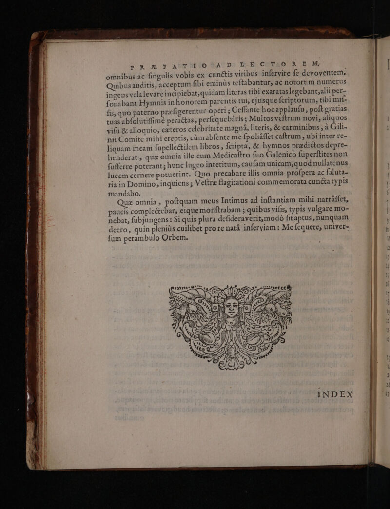 Lc CNET deno cf AE ME. ND UKGD- &amp; E FA TIOO^A D. L-EC T&amp;.O R E M ex cun&amp;is viribus infervire fe devoventem. Quibus auditis, acceptum fibi eminüs tcftabantur, ac notorum numerus ingens velalevare incipiebat,quidam literas tibi exaratas legebant;alii per- fonabant Hymnis in honorem parentis tui, cjusque fcriptorum, tibi mif- fis, quo paterno prafigerentur operi; Ceffante hocapplaufu, poft gratias tuas abfolutiffimé peractas; perfequebàtis ; Multos vefítrum novi, aliquos vifu &amp; alloquio, cateros celebritate magná, literis, &amp; carminibus , à Gilt- nii Comite mihi ereptis, cüm abfente me fpoliáffet caftrum , ubi inter re- liquam meam fupelle&amp;ilem libros , fcripta, &amp; hymnos predictos depre- henderat , quz omnia ille cum Medicaftro fuo Galenico fuüperftites non fufferre poterant; hunc lugeo interitum, caufam unicam,quod nullatenus lucem cernere potuerint. Quo precabare illis omnia profpera ac faluta- ria in Domino, inquiens ; Veftrz flagitationi commemorata cuncta typis mandabo. Quz omnia , poftquam meus Intimus ad inftantiam mihi narráffet, paucis comple&amp;tebar, eique motftrabam ; quibus vifis, typis vulgare mo- nebat, fubjungens: $1 quis plura defideraverit,modo fitaptus, nunquam deero, quin pleniüs cuilibet prore natà inferviam : Mefequere, univer- fum perambulo Orbem. » emnibus ac fingulis vobis