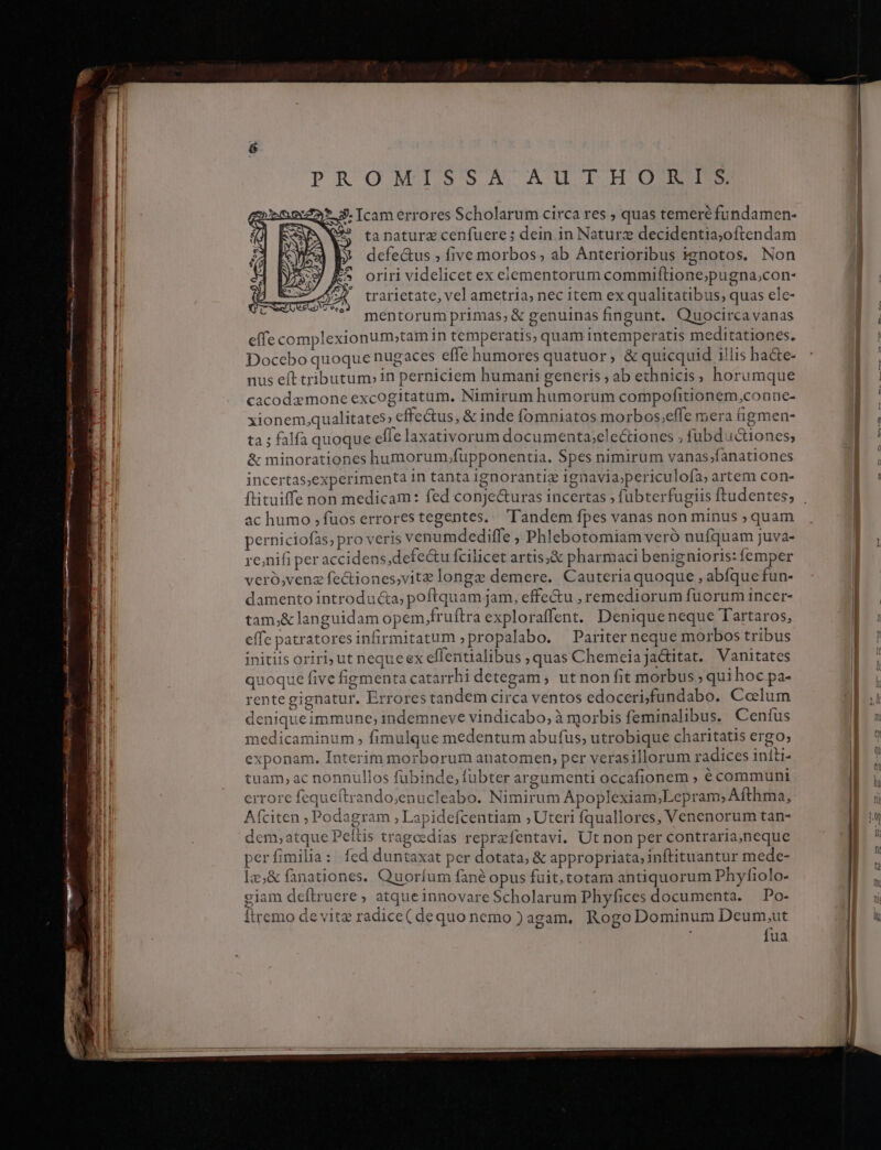 PROMISSA AUTH OIM 2* 3. Icam errores Scholarum circa res ; quas temeré fundamen- (99 tanaturz cenfuere ; dein in Naturz decidentia,oftendam » defe&amp;us five morbos; ab Anterioribus ignotos. Non trarietate, vel ametria, nec item ex qualitatibus, quas ele- mentorum primas,&amp; genuinas fingunt. Quocircavanas effe complexionum;tam in temperatis, quam intemperatis meditationes. Docebo quoque nugaces effe humores quatuor, &amp; quicquid illis hacte- nus eft tributum» in perniciem humani generis ; ab ethnicis, horumque cacodemone excogitatum. Nimirum humorum compofitionem,con ne- xionem,qualitates; effectus, &amp; inde f(omniatos morbos;efle mera tigmen- ta ; falfa quoque efie laxativorum documenta;electiones ; fubd i&amp;1ones; &amp; minorationes humorum,fupponentia. Spes nimirum vanas;fanationes incertas,experimenta 1n tanta ignorantiz ignavia;periculofa; artem con- ftituiffenon medicam: fed conje&amp;uras incertas ; fubterfugiis ftudentes; ac humo ; fuos errores tegentes.. l'andem fpes vanas non minus ; quam perniciofas; pro veris venumdediffe , Phlebotomiam veró nufquam juva- re;nifi per accidens,defe&amp;u fcilicet artis,&amp; pharmaci benignioris: femper veró,venz fectiones,vite longz demere. Cauteria quoque , abfque fun- damento introducta; poftquam jam, effe&amp;u , remediorum fuorum incer- tam;&amp; languidam opem,fruftra exploraffent. Deniqueneque Tartaros, effe patratoresinfirmitatum ;propalabo. Pariter neque morbos tribus initiis oriri; ut nequeex eflentialibus , quas Chemeiajactitat. Vanitates quoque five figmenta catarrhi detegam , ut non fit morbus ; qui hoc pa- rente gignatur. Errores tandem circa ventos edocerifundabo. Colum deniqueimmune; indemneve vindicabo; à morbis feminalibus. Cenfus medicaminum , fimulque medentum abufus; utrobique charitatis ergo; exponam. Interim morborum anatomen; per verasillorum radices iníli- tuam, ac nonnullos fubinde, fübter argumenti occafionem ; € communi errore fequeítrando;enucleabo. Nimirum Apoplexiam;Lepram; Afthma, Afciten ; Podagram ; Lapidefcentiam ;Uteri fquallores, Venenorum tan- dem, atque Peítis tragoedias reprefentavi. Ut non per contraria,neque per fimilia: fed duntaxat per dotata; &amp; appropriata; inftituantur mede- Íz,&amp; fanationes. Quoríum fané opus fuit, totam antiquorum Phyfiolo- giam deftruere, atqueinnovare Scholarum Phyfices documenta. — Po- Ítremo de vitz radice( dequo nemo )agam, Rogo Dominum Deum,ut fua