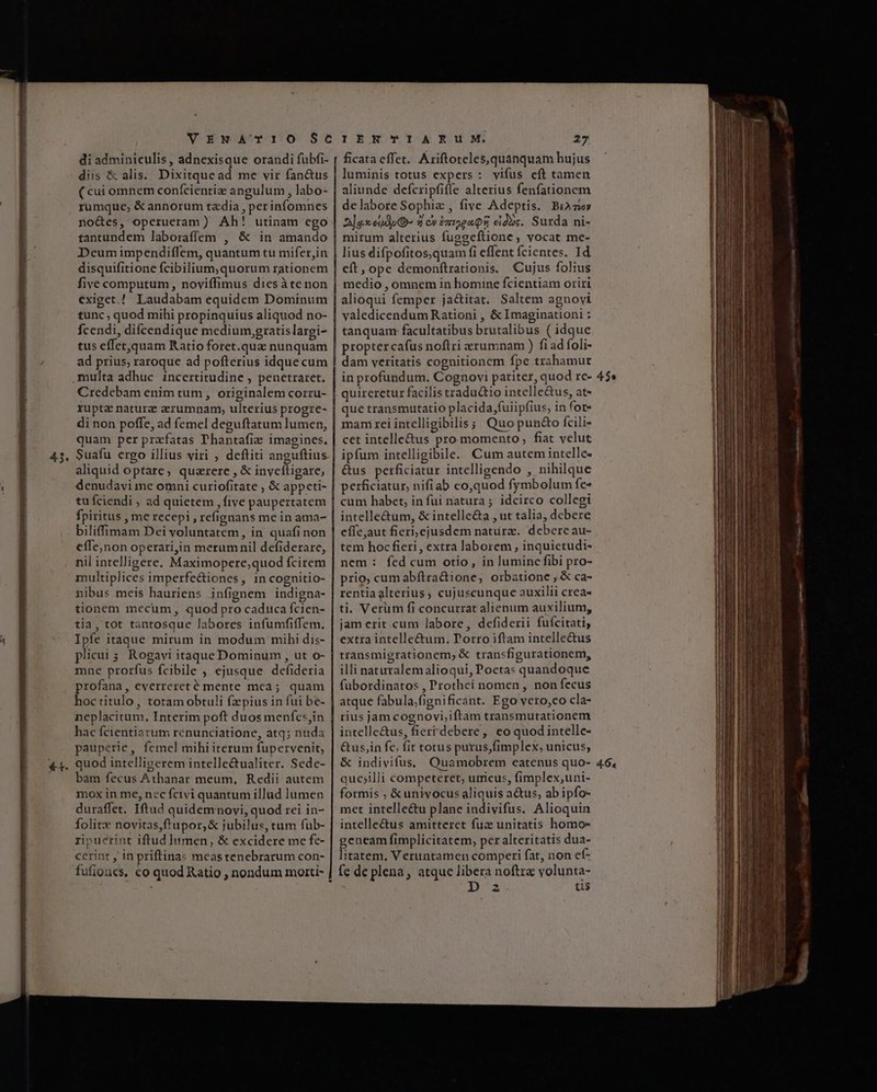 di adminiculis , adnexisque orandi fubfi- diis &amp; alis. Dixitque ad me vir fan&amp;us rumque, &amp;annorum taedia , perinfomnes tantundem laboraffem , &amp; in amando tunc , quod mihi propinquius aliquod no- Ícendi, difcendique medium gratislargi- tus effet,quam Ratio foret.que nunquam multa adhuc incertitudine , penetraret. Credebam enim tum , originalem corzu- rupta natura aerumnam, ulterius progre- o quam per prafatas Thantafi:e imagines. aliquid optare, quzrere , &amp; invcítigare, tu fciendi , ad quietem , five paupertatem biliffimam Dei voluntatem, in quafi non effe,non operari,in merumnil defiderare, nil intelligere. Maximopere;quod fcirem multiplices imperfe&amp;iones, in cognitio- tia, tot tantosque labores infumfiffem, Ipfe itaque mirum in modum mihi dis- plicui 5. Rogavi itaque Dominum , ut o- mne prorfus fcibile , ejusque defideria profana, everrereté mente mca; quam hoctitulo, totam obtuli fzpius in fui be- neplacitum, Interim poft duos menfes,in hac fcientiarum rcnunciatione, atq; nuda pauperie, femel mihi iterum fupervenit, quod intelligerem intelle&amp;tualiter. Sede- bam fecus Athanar meum, Redii autem mox in me, nec fcivi quantum illud lumen duraffet. Iftud quidemnovi, quod rei in- folitx novitas,f'upor,&amp; jubilus, tum fub- zipuerint iftud lumen, &amp; excidere me fe- cerint , in priftinas meastenebrarum con- fufioucs, co quod Ratio , nondum morti- 27 ficata effet. Ariftoteles,quanquam hujus luminis totus expers : vifus cft tamen aliunde defcripfiffe alterius fenfationem delabore Sophie , five Adeptis. Biozor 2lo.seudpO 9 c» £mp2xQ5 eid. Surda ni- | mirum alterius fuegeftione, vocat me- lius difpofitos,quam fi effent cientes. Id eft, ope demonftrationis, Cujus folius medio , omnem in homine fcientiam oriri alioqui femper ja&amp;itat. Saltem agnovi | valedicendum Rationi , &amp; Imaginationi : | tanquam: facultatibus brutalibus ( idque | proptercafus noftri xrumnam ) fiad foli- dam veritatis cognitionem fpe trahamur | in profundum. Cognovi pariter, quod rc- | quireretur facilis tradutio intelle&amp;us, at- | que transmutatio placida,fuiipfius, in for- mam rei intelligibilis; Quo pun&amp;o fcili- cet intelle&amp;us pro momento, fiat velut ipfum intelligibile. Cum autem intelle- | &amp;us perficiatur intelligendo , nihilque perficiatur, nifiab co,quod fymbolum fe» cum habet, in fui natura ; idcirco collegi intelle&amp;um, &amp; intelle&amp;a , ut talia, debere | effe;aut fieri;ejusdem natura. debereau- | tem hocffieri, extra laborem , inquietudi- nem : fed cum otio, in luminc fibi pro- | prio; cum abftradione, orbatione ,.&amp; ca- rentia alterius , cujuscunque auxilii crea- ti. Verum fi concurrat alienum auxilium, jam erit cum labore, defiderii fuícitati, extra intelle&amp;um. Porro iftam intelle&amp;us transmigrationem, &amp; transfigurationem, illi naturalemalioqui, Poetas quandoque füubordinatos , Prothei nomen, non fecus | atque fabula;fignificant. Ego vero,co cla- ! rius jam cognovi;iftam transmutationem intelle&amp;us, fierrdebere,| eo quodintelle- &amp;us,in fe, fit totus purus,fimplex; unicus, &amp; indivifus, Quamobrem eatenus quo- quejilli competeret, urricus, fimplex,uni- formis ; &amp; univocus aliquis a&amp;us, ab ipfo- met intelle&amp;tu plane indivifus. Alioquin intelle&amp;us amitteret fuz unitatis homos geneam fimplicitatem, per alteritatis dua- litatem, Veruntamen comperi fat, non ef^ fe de plena, atque libera noftra volunta- tis