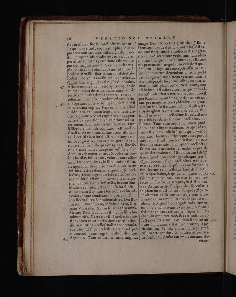 ———Á — M E WA, Lr tae 28 VENATIO SCIENTIARUM tis poteftate, fuo fic intelle&amp;u nunc frui. | imago Dei, &amp; evadit gloriofa. ( Bone Et quod ad iftud , requiratur plus, quam | Deus,quousque deducis mortales) Aft fa- putare;anniti,optare;velle.&amp;c. Idque ne- | ne, non fit ejusmodi intelle&amp;ualis cogita- dum propter infuetudinem, qua à puero, tio, cum discretione verborum , aut 1idio- pera&amp;us animales , continuo affuevimus | matum: neque cum fenfuum, aut Ratio- parere imaginationi : Verum multo ma- | nis precin&amp;u ; neque cum celeriori quo- gis, quia ipfa voluntas, cum Memorià; | dam totius logifmi conceptu affatim hau- penitus pro illo fpatio motus ; debetab- | 10; nequecum dependentia , ac fequela forberi , ac velut annihilari in intelle&amp;tu. | prius cogitatorum : neque circumftantiis Quod fane ingentis eft mylfterii pondus. circumfepta,de hic, nunc, albo, magno, a- Alias namque quam cito quis cogitat de | maro, fimili,placido;&amp;c^ Sed unum, non anima fua;aut de re quapiam, tanquam de ! eft inintelle&amp;u,fine altero:neque cum al- tertio , cum alteritate feparata, extra in- | tero,fub alteritate: nec etiam prout poteft telle&amp;um, eo ipfo, nondum eft cogitatio, | per Rationem,aut imaginationem cócipi, aut operatio puri,ac folius intelle&amp;tus. Aft | aut per imaginationes ; ideafye , cogitari. cum anima cogitat feipfam , aut aliud | Verüm in illo ftatu;nunc;hic, fenfus, Ra- quidquam, tanquam feipfum, fine alteri- | tío; imaginatio , memoria, &amp; velle; funt tatecogitantis, &amp; rei cogitate fine appen- fimulin merum intelle&amp;um liquata;ftant- dentiá; extraverfione, vel relatione ad du- | que fub tenebris; lumine intelle&amp;us ob- rationem, locum; &amp; circumftantias. Tum | fufcata. Tum, tum inquam; lumen quod- fcilicet , ejusmodi cogitatio, eft intelle- | dam, caditfuper Animam. Atque id to- &amp;ualis. At nondum adhuc proin illuftra- | tum eft ( meo judicio ) quidquid verbo; ta : licet iftajam intellectio fitlonge no- | cogitato; locuto , fcriptoque , dici potuit biliorcogitatio, quam quz per inciden- | unquam. Iftud lumen veró five fit pror- tias irruit : five illa;per imagines, fine fe- | fus fupernaturale, five quod intelle&amp;us: quela adveniant, tanquam infufz : five | fui natura fic accendatur , malim experiri; demum , ab experientiis , &amp; obfervationi- | quam determinare. Iftud unicum faltem bus bauftz, influendo, vclut fponte afflu- | fcio ; quod non contingat absque gratia. ant. Utpote anima, in illo luminis ftatu, | Quamobrem , five intelle&amp;us transfor- fic apprehendit interiorem &amp; anteriorem | mcetur; vel five feipfum transformet in rei intelle&amp;c effentiam, quod ipfe intel- | fimulacrum rei intelle&amp;tzefane divino au- le&amp;us, transmigrando (cíe transformet, | xilio opus habet,&amp; quidem fingulari, quia inrem intelle&amp;am. hinc videlicet fequi- faltem tunc Anima intuetur fuum intel- tur. Si notitiaintelle&amp;ualis, fit cum fimi- | le&amp;um , fub forma arrepta , in dié&amp;o lumi- litudine rei intelle&amp;z, in ipfo intelle&amp;u : | ne: Atque in ifto fui fpeculo , fpeculatur quod etiam Regnum Déi, nobis velut ad- | feipfam intelle&amp;ualiter ; absque reflexio- veniat, atque renafcatur, quoties in fide, | nealteritatis: ficque concipit rem fcibi- intellectualiter, &amp; prafentialiter, Dei Bo- | lem,una cum omni fuo effe, &amp; proprieta- nitatem, Poteftatem,Infinitudinem,; Glo- | tibus. Eo quod hoc cognitionis lumen; riám, Veritatem, &amp;c. in fpiritu adoramus. | non fit emanativum extra intellectum : Sicque Deoin deliciis eft, cum filiisho- | fed manet intus reflexum fuper intelle- yminum effe. Certe ita eft. Intelle&amp;us no- | &amp;um,in omai veritate, &amp; certitudine per- fter , novo vclut perfe&amp;ionis rore perfun- fe&amp;ta;perfe&amp;ivum. Equidem Rabbini ali- ditur, quotics intelle&amp;ualiter contempla-.| quot; hunc anims ftatum metuunt, ut pe- tur aliquid fupercoelefte : eo quod pro | riculofum. Schola etiam myftica, peri- momento , tran:migrat in illud, illudque ! culum arrogantiz , &amp; adulterii! fpiritua- vitant, $Os yam