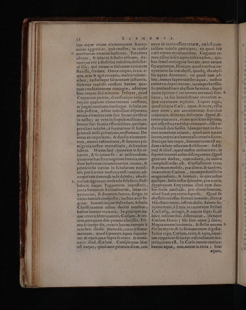 M —À ar —Ó oc ——À— — € : » , mE m t m sie Pets Meca uL — —ÓR — 7 ———À $2 ERMnE SM! iam atque etiam. elementorum Anato- miam aggrediar, quó conftet, in caufis morborum erratum hactenus. Paradoxa ubique, &amp; infueta Scholis referam, du- rumque erit à doctrina imbibita;defcifce- re illis, qui totamin Gálenum veritatem fluxiffe, credunt. Omne corpus, terra; a- qua; acre &amp; igni exceptis; multis volumi- nibus , tediofaque Grzcorum jactantia Galenus tradidit conftare horum | qua- tuorcoadunatorum conjugio, adeoque hinc corpus dici mixtum. Infuper, quod Corporum paritas , diverfitafaue tota; ex impari quatuor elementorum confluxu, ac pugna continua;confurgat. Schol au- tem pofterz , adhuc indecifum difputant, utrum elementa cum fuis formis perftent in miftos an veto in fingula mifttone;or- bentur fuis formis effentialibus,quafque, peculiari indulto ; à feparatione &amp; forma gencrali miíti privatione,reaflumant. De- mum ex imparitate, &amp; duello elemento- rum, omncs infirmitates ; &amp; fomenta pri- migenianoftre mortalitatis , defcendere jubent. Mirum fané ; quantum in his ri- xatum , &amp; fcriptumfit : ac miferandum,; quantum haclaxa nugarum fomnia,mun- dum ha&amp;enuscircumvenerint, inanes , &amp; perniciofas nznias in Scholarum nundi- nis, pro fcientia medica proftituerint; ad- coquetam damnofa inde delufio,. obedi- entiam zgrorum medendo fefellerit.Poft- hábitis itaque Paganorum impofturis, juxta Sacrorum Authoritatem , meas ex- perientias, &amp; donatum lumen, dirigo, in cujus luminis confpe&amp;u , no&amp;uz aves fu- eiunt. Summéitaque dolendum, Scholis Chriffianorum adhuc doceri tenebras, habito lumine veritatis. In principio ita- que creavit Omnipotens, Coelum ; &amp; ter- zam,antequam dies primus cluxiffet. Pri- mo deiriceps die, creavit lucem,camquüe à tenebris divifit. Secundo, creavit firma- mentum, quodfepararet aquas fuperio- res ab aquis,qua füprafe erant. &amp; nomi- navit illud, Coelum. | Confpicuum hinc *€ft itaque; quod ante primum diem; jam E. JN T .A. ! aquz ab initio effent creatz, cocleftis.cu- j jufdam indolis párticipes, eo quod fub | coeli etymo occultarentur, Cognata ta- | men efient hifce aquisinferioribus ,' qui- | bus femel conjugatz fuerant ; ante earum | feparationem. Denique quod tenebra co- | operirent faciem abyffi, quodq; iftaabyf- | fusaquas denotaret: ceo quod tum ad: huc , omnes fupercoeleftesaqua , noftris connexa,fuperterram , incomprehenfibi- lis profunditatis abyffum facerent , fuper |j quam Spiritus ( cui nomen zeternus) ferc- |! batur , ut fua benedi&amp;ione recentem a- quz creaturam repleret. Liquet ergo, quod creatio Coeli , aqua, &amp; terre, eife ante diem , nec annumeretur. fextiduo creationis; deinceps defcripto. Quod JE- terno placuerit , etiam quiefcereícptimo, qui reípe&amp;u przdi&amp;ta creationis , effet o- &amp;avus;fi dies fuiffet. Ideoque non in dic- rumnumerum relatus, quod ante natam lucem,materiz elementalis creatio fieret. Denique hoc textu , firmamentum.eft ne- dum coelum o&amp;avyum ftelliferum: | fed fi- mul &amp; illud , quod noftra. authoritate in feptem crrones orbesdiftinguimus. Quod gentium do&amp;or, cum octavo, in-unum comple&amp;ivifus eft. . Cryftallinum vero, &amp; primum mobile; pre altero, &amp; tandem, | immenfum Cadum , incomprehenfibilis | magnitudinis, &amp; luminis, in quojuftus | quiíque , Solis inftar fplendet, pro tertio, | Quamquam Empyreum illud cum duo- | busfocris jun&amp;um, pro altero fumtum, | aliud forte pro tertiofuper(it. .. Quod fit | aby ffalis receffus fontani luminis ; divinz | Majeftatis torus, infcrutabilis. Saltem fir- | mamentum,à Luna, in connexum ftellati Coeli ufq;, attingit, &amp; aquam fupra fe, ab hifce. inferioribus difterminàt , ideoque Coelum Ebreis ( übi funt aqua ) fonat. Magnaautem luminaria , &amp; (telle quarto dieinccepere,&amp; in firmamentum digeftae. | Initio ergo, Coelum, terra, &amp; aqua,oimni- | um corporum deinceps nafcendorum ma- ! teria,creata eft.. In Caelo autem contine- aquas, s RE agurpicci ————————À——Á' e! c £