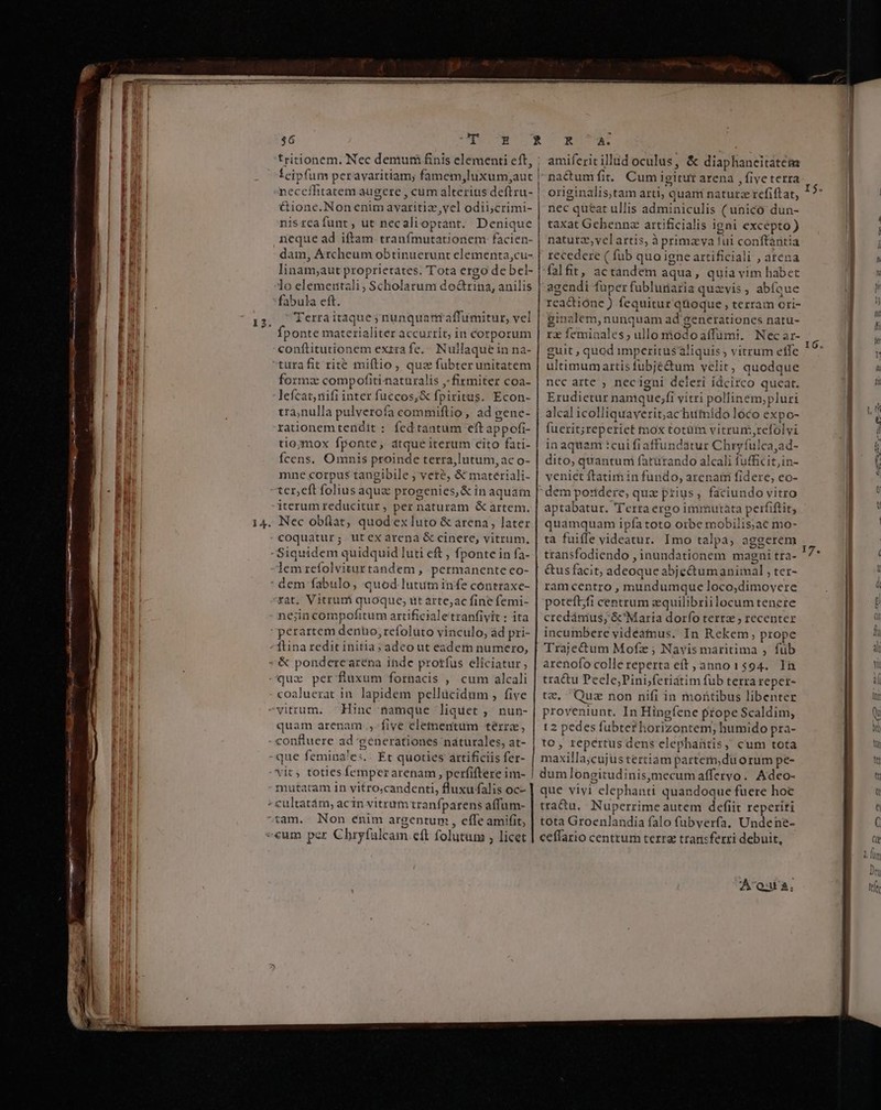 14. rt ÓÀMÀÀ RÀ MEI à i — ——— d Ll tritionem. Nec demufá finis elementi eft, ; feipfum peravaritiam; famem,luxum,;aut | neccilitatem augere , cum alterius deftru- &amp;ione.Non enim avaritiz,vel odii;crimi- nisreafunt, ut necalioptant. Denique neque ad iftam tranfmutationem facien- dam, Archeum obtinuerunt elementa,cu- linam;aut proprietates. Tota ergo de bel- lo elemertali; Scholarum doGrina, anilis fabula eft. Terraitaque; nunquarr affumitur, vel fponte materialiter accurrit, in corporum conftitutionem extra fe... Nullaque in na- formz compofiti naturalis ,-firmiter coa- lefcat,nifi inter fuccos,&amp; fpiritus. Econ- tra,nulla pulverofa commiftio , ad gene- rationem tendit : fedtantum eft appofi- tio;ymox fponte, dtque iterum cito fati- fcens. Omnis proinde terra,lutum, ac o- mne corpus tangibile ; vete, &amp; materiali- ter,eft folius aquae progenies, &amp; in aquam iterum reducitur, per naturam &amp; artem. Nec obílat, quod ex luto &amp; arena, later coquatur; utexarena &amp; cinere, vitrum, Siquidem quidquid luti eft , fponte in fa- lemrefolviturtandem, permanente eo- dem fabulo, quod lututn infe contraxe- rat. Vitrumi quoque; üt arte;ac fine femi- ne;in compofitum artificialetranfivit : ita coaluerat in. lapidem pellücidum , five Hinc namque liquet , nun- quam arenam. ,. five elementum térra, que femina'es.. Et quoties artificis fer- vit; toties femperarenam, perfiftere im- mutatam in vitro,candenti, fluxuffalis oc- Non enim argentum , effe amifit, RAT amiferit illud oculus, &amp; diaphaneitátém nactumfit. Cum igitur arena , five terra originalis,tam arti; quani naturz refiftat, nec queat ullis adminiculis ( unico dun- taxat Gchennz artificialis igni excépto ) naturz,vel artis, à primaya fui conftàntia recedere ( füb quo igne artificiali , aten: falfit, actandem aqua, quia yim habet agendi fuper fubluraria quavis, abíaue rcactione ) fequitur qüoque , terram ori- ginalem, nunquam ad generationes natu- rz feminales; ullo niodoaffümi. Necar- guit , quod imperitus aliquis ; vitrum effe ultimum artis fubjé&amp;um velit, quodque nec arte , necigni deleri idcirco queat. Erudietur namque;fi vitri polliném,pluri alcal icolliquaverit;achutnido loco expo- fuerit;reperiet mox totüm vitrum,refolyi in aquam :cui fi affundátur Chryfulca,ad- dito, quantuni fatürando alcali fufficit,in- veniet ftatim in fundo, arenam fidere, eo- dem po:tdere, quz prius, faciundo vitro aptabatur. Terra ergo immutata peififtit, quamquam ipfa toto orbe mobilis;ae mo- ta fuiffe videatur. Imo talpa; aggerem transfodiendo , inundationem magni tra- &amp;us facit; adeoque abjectumanimal , ter- ram centro , mundumque loco;dimovere poteftfi centrum zquilibriilocum tenere credámus; &amp;'Maria dorfo terra ; recenter incumbere vidéàtmus. In Rekem, prope Traje&amp;um Mofz ; Navis maritima ; füb arenofo colle reperta eít , anno 1594. In tractu Pecle,Pini;feriátim fub terra reper- tz, Quz non nifi in motibus libenter proveniunt. In Hingfene prope Scaldim, 1 2 pedes fubtef horizontem, humido pra- to, repertus dens elephantis, cum tota maxilla;cujus tertiam partem,du orum pe- dum longitudinis,mecumaffervo. Adeo- que vivi elephanti quandoque fuere hoc tra&amp;u, Nuperrime autem defiit reperiri tota Groenlandia falo fubyerfa. Undene- ceffario centrum terra transferri debuit, Au,