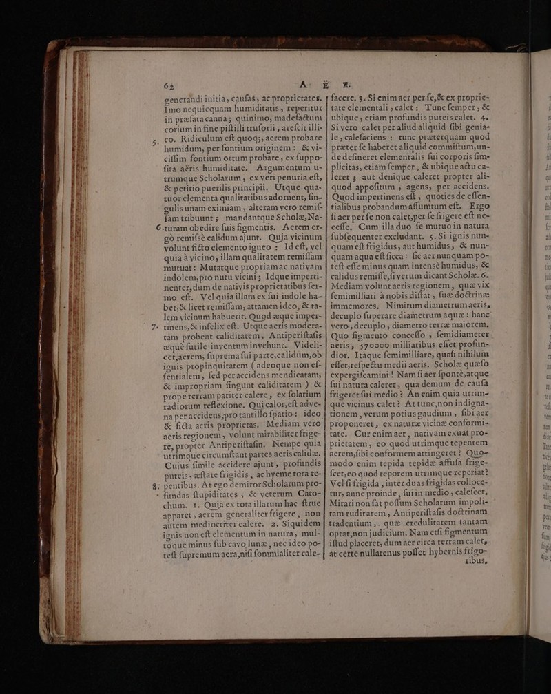 M A Ó—s- res. M om mo ee e 65 A cenerandi initia, caufas, ac proprietates. Imo nequicquam humiditatis ; reperitur in praefata caniia quinimo; madefactum coriumin fine piftilli truforii , arefcit illi- co. Ridiculum eft quoq;; aerem probare humidum, per fontium originem : &amp; vi- ciffim fontium ortum probare , ex fuppo- fita a&amp;ris humiditate. Argumentum u- trumque Scholarum , ex veri penuria eft, &amp; petitio puerilis principii. Utque qua- tuor clementa qualitatibus adornent, fin- gulis unam eximiam , alteram yero remif- fam tribuunt ; mandantque Scholz, Na- gó remifse calidum ajunt. Quia vicinum volunt fi&amp;o elemento igneo : Ideft, vel quia à vicino; illam qualitatem remiílam mutuat: Mutatque propriamac nativam indolem;pro nutu vicini ; Idque imperti- nenter,dum de natiyis proprietatibus fer- mo eft. Velquiaillam ex fui indole ha- bet,&amp; licet remiffam, attamen ideo, &amp; ta- lem vicinum habuerit, Quod eque imper- tinens, &amp; infelix eft. Utqueaeris modera- tam probent caliditatem, Antiperiftafis zqué futile inventum invehunt. Videli- cet,acrem, fuprema fui parte,calidum,ob ignis propinquitatem ( adeoque non ef- fentialem , fed peraccidens mendicatam, &amp; impropriam fingunt caliditatem ) &amp; prope terram pariter calere , ex folarium radiorum reflexione. Qui calor,eft adve- na per accidens;pro tantillo fpatio: ideo &amp; ficta acris proprietas. Mediam vero aeris regionem ; volunt mirabiliter fige- re, propter Antiperiftafin. Nempe quia utrimoue circumftant partes aeris calidae. Cujus fimile accidere ajunt , profundis puteis , aftate frigidis, ac hyeme tota te- pentibus. At ego demiror Scholarum pro- fundas ftupiditates ; &amp; veterum Cato- chum. 1. Quia ex tota illarum hac ftrue apparet , aerem generaliterfrigere, non aitem mediocritercalere. 2. Siquidem nis non eft elementum in natura, mul- toque minus fub cavo lunz , nec ideo po- teft fupremum aera,nifi fonxmialiter cale- y 2 | | | | | | facere, 3. Si enimaer per fe, ex proprie- tate clementali,;calet: Tuncfemper,; &amp; ubique , etiam profundis puteiscalet. 4. Sivero calet per aliud aliquid (ibi genia- le ,calefaciens : tunc praterquam quod prater fe haberet aliquid commiftum;un- de defineret elementalis fui corporis fim- plicitas, etiam femper , &amp; ubique a&amp;u ca- leret 5; aut denique caleret propter ali- quod appofitum , agens, per accidens. Quod impertinens eft ; quoties de effen- tialibus probandumaffumtum eft. Ergo fi aer perfe non calet;per fe frigere eft ne- ceffe, Cum illa duo fe mutuoin natura fubfequenter excludant. 5.Si ignis nun- quam eft frigidus, aut humidus, &amp; nun- y re] quam aqua eftficca: fic aer nunquam po- teft effe minus quam intense humidus, &amp; calidus remiíle,fi verum dicant Schola. 6. Mediam voluntaerisregionem , qua vix femimilliari à nobis diftat , fuae doctrinze immemores, Nimirum diametrum aeriss decuplo fuperare diametrum aquae: hanc vero , decuplo , diametro terra majorem. Quo figmento conceífo , femidiameter aeris, $700c0 milliaribus eftet profun- dior. Itaque femimilliare, quafi nihilum effet;refpectu mediiaeris. Scholz qua fo expergiícamini ! Nam fi aer fponté;atque fui natura caleret, qua demum de caufa frigeretfui medio? An enim quia utrim- que vicinus calet? Attunc,non indigna- tionem , verum potius gaudium , fibiaer proponeret, ex natura vicinz conformi- tate, Curenimaer, nativam exuat pro- prietatem, eo quod utrimque tepentem aerem,fibi conformem attingeret? Quo- modo enim tepida tepida affuía frige- fcet,co quod teporem utrimque reperiat? Velfi frigida , inter duas frigidas colioce- tur, anne proinde , fuiin medio , caleícet, Mirari non fat poflum Scholarum impoli- tam ruditatem , Antiperiftafis do&amp;rinam ttadentium,. qua credulitatem tantam optat,non judicium. Nam etfi figmentum iftud placeret, dum aer circa terram calet, at certe nullatenus poffet hybernis frigo- ribus,