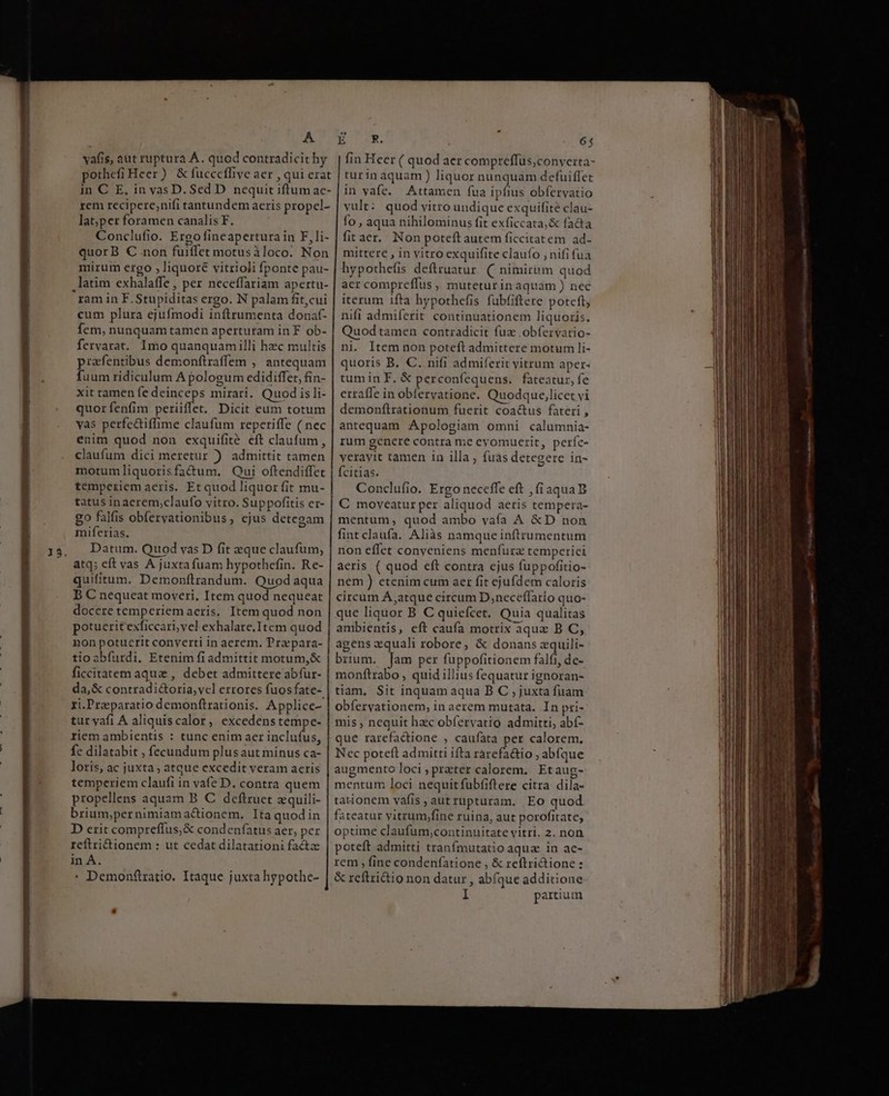 Wr cen erL MEVDCCNBÉG n onec Cope pothefi Heer) &amp; fucccffive aer , qui erat in C E, in vas D. Sed D nequit iftum ae- rem recipere,nifi tantundem aeris propel- lat;per foramen canalis F. Conclufio. Ergo fineapertura in F,li- quorB € non fuiffet motusàloco. Non mirum ergo , liquoré vitrioli fponte pau- latim exhalaffe , per neceffariam apertu- cum plura ejufmodi inftrumenta donaf- fem, nunquam tamen apertutam in F ob- fervarat. Imo quanquamilli hzc multis prafentibus demonftraffem , antequam fuum ridiculum A pologum edidiffet, fin- xit tamen fe deinceps mirari. Quod is li- quorfenfim periiffet. Dicit eum totum vas perfc&amp;iffime claufum reperiffe ( nec enim quod non exquifité eft claufum , claufum dici meretur ) admittit tamen motumliquorisfadum. Qui oftendiffet temperiem aeris. Et quod liquor fit mu- tatus inaerem;claufo vitro. Suppofitis cr- go falfis obfervationibus, ejus detegam miferias. Datum. Quod vas D fit que claufum, atq; cft vas A juxtafuam hypothefin. Re- quifitum. Demonfítrandum. Quod aqua B C nequeat moveri, Item quod nequeat docere temperiem aeris. Item quod non potueritexficcari,vel exhalare.Item quod non potuerit converti in aerem. Propara- tioabífurdi. Etenim fi admittit motum, &amp; ficcitatem aque , debet admittere abfur- da,&amp; contradi&amp;oria,vcl errores fuosfate- ri.Preparatio demonítrationis. Applice- tur yafi A aliquiscalor, excedenstempe- riem ambientis : tunc enim aer inclufus, fc dilatabit ; fecundum plusaut minus ca- loris, ac juxta ; atque excedit veram aeris temperiem claufi in vafe D. contra quem propellens aquam B C deftruet xquili- brium;pernimiamactionem, Ita quodin D erit compreffus,&amp; condenfatus aer, per reftridionem : ut cedat dilatationi factze in A. * Demonftratio. Itaque juxta hypothe- LE E R. 65 turin aquam ) liquor nunquam defuiffet in vafe. Attamen fua E obfervatio vult: quod vitro undique exquifite clau- fo, aqua nihilominus fit exficcata,&amp; facta fitaer. Non poteft autem ficcitatem ad- mittere , in vitro exquifite claufo , nifi fua hypothefis deftruatur C nimirum quod acr compreffus , muteturin aquam ) nec iterum ifta hypothefis fubfiftere poteft, nifl admiferit continuationem liquoris. Quodtamen contradicit fuz .obfervatio- ni. Item non poteft admittere motum li- quoris B. C. nifi admiferit vitrum aper« tumin EF. &amp; perconfequens. fateatur, fe erraffe in obíeryatione. Quodque,licet vi demonftrationum fuerit coactus fateri , antequam Apologiam omni calumnia- rum gencre contra me eyomuerit, perfc- veravit tamen in illa; fuás detegere in- fcitias. Conclufio. Ergo neceffe eft , (iaquaB C moveatur per aliquod aeris tempera- mentum; quod ambo vaía A &amp;D non fint claufa. Aliàás namque inftrumentum non effet conveniens menfurz temperiei aeris ( quod eft contra ejus fuppofitio- nem ) etenim cum aer fit ejufdem caloris circum A atque circum D;neceffario quo- que liquor B C quiefcet. Quia qualitas ambientis, eft caufa motrix aquz B C, agens quali robore, &amp; donans zquili- brium. Jam per füppofitionem falfi, de- monftrabo , quid illius fequatur ignoran- tiam, Sit inquam aqua B C , juxta fuam obfervationem, in aerem mutata. In pii- mis ; nequit hac obfervatio admitti, abf- que rarefactione , caufata per calorem. Nec poteft admitti ifta rarefa&amp;tio ; abfque augmento loci ; praeter calorem. Et aug- mentum loci nequitfubfiftere citra dila- tationem vafis , aut rupturam. Eo quod fateatur vitrum,/fine ruina, aut porofitate, optime claufum,continuitate vitri. 2. non poteft admitti tranfmutatio aqua in ac- rem , fine condenfatione , &amp; reftrictione : &amp; rcflrictio non datur , abfque additione I partium EN TE Pond iara M VE eni à rd quil hee, x - . E atiey V ATIL-a4 DELÀÁÉ- ue