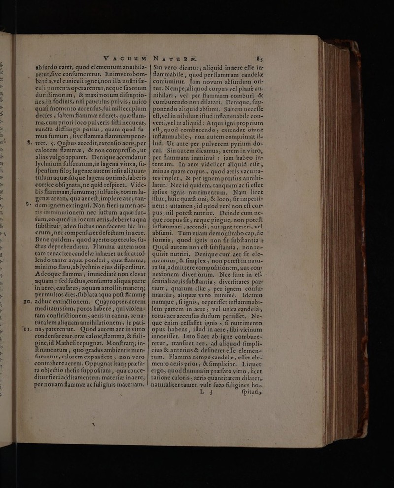 uu pc XI VACUUM abíurdo caret, quod elementum annihila- retur,five confumeretur. Enimverobom- barda;vel cuniculi ignei,nonilla noftri fz- culi portenta operarentur,neque faxorum duriffimorum, &amp; maximorum difruptio- nes,in fodinis; nifi pauculus pulvis , unico quafi momento accenfus,fui millecuplum decies , faltem flamma ederet, qua flam- ma;cum priori loco pulveris fifti nequeat, cuncta diffringit potius ; quam quod fu- mus fumum , five flamma flammam pene- tret. 5. Quibusaccedit;extenfio acris,per calorem flamma, &amp; non compreffio , ut lychnium fülfuratum,in lagena vitrea, fu- fpenfum filo; lagenz autem infit aliquan- cortice obfignata, ne quid refpiret. Vide- bis flammam,fumumq; fulfuris, totam la- gena aream, qua aer eft, implere atq; tan- demignem extingui. Non fieri tamen ae- ris imminutionem nec fuctum aquz fur- íum;eo quod in locum aeris,deberet aqua fubítitui-, adeo fu&amp;us non faceret hic lu- crum ,nec compenfaret defectum in aere. Bene quidem, quod apertooperculo, fu- &amp;us deprehendatur. Flamma autem non tam tenaciter candelz inharet ut fit attol- lendo tanto aque ponderi , que flamma, minimo flatu;ab lychnio ejus difperditur. Adeoque flamma , immediaté non elevat in aere; caufatus, aquam attollit; manctq; per multos dies,fublata aqua poft flamme adhuc extinctionem. Quapropter,aerem meditatus fum, poros habere , qui violen- tam conftrictionem , aeris in canna, ac na- turalem aliquam annihilationem , in pati- nà;paterentur. Quod autemaer in vitro condenfaretur,prz calore,flamma,&amp; fuli- gine,id Mathefi repugnat. Monftratq; in- Ítrumentum , quo gradus ambientis men- furantur; calorem expandere , non vero contrahere aerem. Oppugnat itaq; pracfa- tà objectio thefin fuppofitam , qua conce- ditur fieriadditamentum materia inaere, per novam flamma ac fuliginis materiam. Narus;zs. $5 Sin vero dicatur, aliquid inaere effe in- flammabile , quod per flammam candelz confumitur. Jam novum abfurdum ori- tur. Nempe;aliquod corpus vel plane an- nihilari, vel per flammam comburi &amp; comburendo non dilatari. Denique, fup- ponendo aliquid abfumi. Saltem necefle eft,vel in nibilumiftud inflammabile con- verti,velinaliquid: Atqui igni proprium eft, quod comburendo, extendat otune inflammabile, non autem comprimat il- lud. Ut ante per pulverem pyrium do- cui. Sinautem dicamus, aerem in vitro, per flammam imminui : jam babeo in- tentum. In aere videlicet aliquid effe, minus quam corpus ; quod aeris vacuita- tesimplet, &amp; per ignem prorfus annihi- latur. Necid quidem, tanquam ac fi eflet ipfius ignis nutrimentum. Nam licet iftud, huic quzftioni, &amp; loco , fit imperti- nens: attamen ; id quod veré non eft cor- pus; nil poteft nutrire. Deinde cum ne- que corpus fit , neque pingue, non potcft inflammari , accendi , aut igne terreri, vel abfumi. 'Tum etiam demonftrabo cap.de formis, quod ignis non fit fubftantia : Quod autem non eft fubftantia, nonre- quirit nutriri; Denique cum aer fit ele- mentum , &amp; fimplex , non poteft in natu- ra fui,ad mittere compofitionem, aut con- nexionem diverforum. Nee funt in ef- fentialiaerisfubftantia, diverfitates par- tium, quarum alie , per ignem confu- mantur, aliqua vero minimé. Idcirco namque , fiignis, reperiffet inflammabi- lem partem in aere, vel unica candelá , totus aer accenfus dudum periiflet, Ne- que enim ceffaffet ignis ; fi nutrimento opus habens, illud inaere, fibi vicinum innoviffet. Imo fiaer ab igne combure- retur, tranfiret aer, ad aliquod fimpli- cius &amp; anterius &amp; defineret effe elemen- tum, Flamma nempe candele, effet ele- mento aeris prior, &amp;fimplicior. Liquet ergo, quod flamma in prafato vitro , licet ratione caloris , aeris quantitatem dilatet,. naturaliter tamen vult fuas fuligines ho- is fpitatis d P LONE dapi mun S -— DES d p 2A-—R MR ——MQ— RIÓ