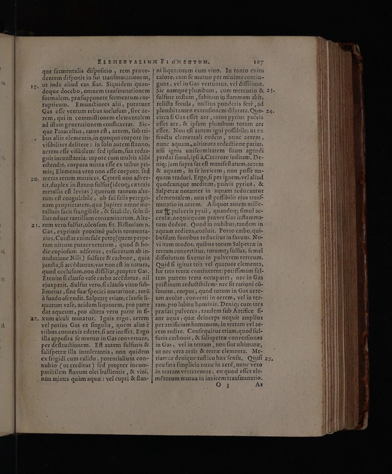 1? EE ÉIEMENTALIU que fermentalis difpoíitio , rem przce- ut inde aliud ens fiat. Siquidem quan- doque docebo, omnem tranfmutationem formalem, prafupponere fermentum cor- ruptivum, Emunciores alii, putarunt Gas cíIe ventum rebus inclufum , five àe- rem,quiin commiftionem elementalem ad iftam generationem confluxerat. Sic- que Paracelíus , ratus eft , aerem, fub tri- bus aliis elementis,in quoquocorpore in- vifibiliter delitere : in folo autem ftanno, aerem effe vifibilem: fed ipfum,fua redar- guirinconftantia: utpote cum multis alibi oftendat, corpora mixta efle ex tribus pri- mis; Elementa vero non effe corpora: fed tit,duplex in ftanno fulfur(ideoq; ceteris metallis eft levius ) quorum tantum alte- rum eft coagulabile, ob fui falis peregri- nam próprietatem,qua Jupiter omne me- tallum facit frangibile , &amp; friabile, folo il- lius odore tantillum contaminatum. Alte- - Gas, exprimit proxime pulvis tormenta- rius. Conftat enimfale petre(quem perpe- ram nitram putant veterum , quod &amp; ho- die copiofum adfertur , exficcatum ab in- undatione Nili ) fulfure &amp; carbone , quia jun&amp;a,fi accédantur, vas non eft in natura; quod occlufum,non diffiliat;propter Gas. Etenim fi claufo vafe carbo accédatur, nil cjusperit. -Sulfur vero;fi claufo vitro fub- limetur , fine fuz fpecici mutatione, totü à fundo afcendit. Salpetre etiam,claufo li- quatum vafe, acidum liquorem, pro parte dat aqueum , pro altera vero parte in fi- xum alcali mutatur. Ignis ergo, aerem vel potius Gas ex fingulis, quem aliasé tribus.connexis ederet.fi aer incffct. Ergo illaappofita fe mutuo in Gas convertunt, perdeflru&amp;ionem. Eft autem fulfuris &amp; falifpetrz illa intolerantia, non quidem ex frigidi cum calido , potentialium con- nubio ( utcreditur) fed propter incom- patibilem fluxum olei bullientis , &amp; vini; non minus quàm aqua : yel cupri &amp; ftan- niliquatorum cum vino, In tanto enim gunt yel inGas vertuntur, vcl diffiliunt. Sic namque plumbum , cum mercurio &amp; fulfure toftum , fubitam in flammam abit, rclida fecula, nullius ponderis fere , ad citca fi Gas effet aer , totus pyrius pulvis effet aer, &amp; ipfum plumbum totum aer effet. Non eft autem jgni poffibile, ut ex fra&amp;u clementali codem, nunc aerem, nunc aquam ,ultimata redu&amp;ione pariat; nifi ignis uniformitatem fuam agendi perdat fimul, ipfi àCreatore inditam, De- niq; jam fupra fateft manifeftatum;aerem &amp; aquam, infe inyicem ; non poffe un- quam traduci. Ergo,fi per ignem,vel aliud quodcunque medium; pulvis pyrius, &amp; Salpetra notanter in aquam reducantur clementalem, non cft poffibilis ejus tranf- mutatioinacrem. Aliquotautem mille- nz 15 pulveris pyrii , quandoq; fimul ac- ceníz,nequicq uam prater Gas inflamma- tum dedere. Quod in nubibus;tandem in aquam rediens,coaluit. Porro caibo;qui- bufdam fontibus reduciturin faxum. No- viitem modos, quibus totum Salpetrz in terram conyertitur, totumq; fulfur, femel diffolutum fixeturin pulverem terreum. Quid fi igiturtria vel quatuor elementa, hae tres terre continerent: potiffimam fal- tem partem terra occuparet, necin Gas priftinum redu&amp;ibilem: nec fit rationi có- fonum, corpus , quod totum in Gas aere- um avolat , converti in aerem, vel in ter- ram,pro lubitu hominis. Deniq; cum tres pracfati pulveres , tandem fub Artifice fi- ant aqua ; quz deinceps nequit amplius per artificirumhumanum; in terram yel ae- rem redire. Confequitur etiam;quod ful- furis carbonis , &amp; falispetrae converfiones inGas, velinterram , non fint ultimatz, utnec verá aeris &amp; terrx elementa. Me- tiamur denique ruftico hzcfenfu, Quafi praefata fimplicia nunc in aer£, nunc vero in terram yerterentur, eo quod effet ele- métorum mutua in inyicem tranfmutatio. Q ; As € V— medii et