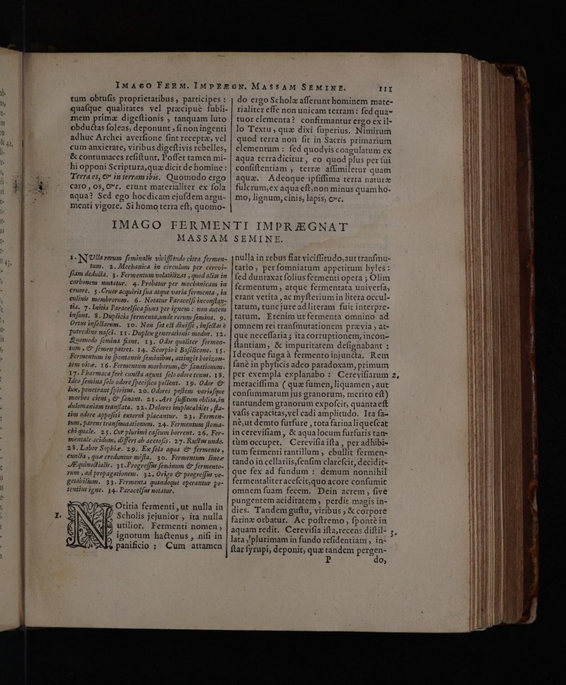 IMAcO FERM.IMPRE6GN, MASSAM SEMINE. TI tum obtufis proprietatibus , participes : quaíque qualitates vel precipue fubli- mem prima digeflionis ; tanquam luto obduéctas foleas, deponunt , fi non ingenti adhuc Archei averfione fint recepte, vel cum anxietate, viribus digeftivis rebelles, | elementum : fed quodvis coagulatum ex &amp; contumaces refiftunt, Poffet tamen mi- | aqua terradicitur, co quod plus per fui hi opponi Scriptura, quz dicit de homine: | confiftentiam , terra affimiletur quam Terra es, €? in terramibis. Quomodo ergo | aqux. Adeoque ipfiffima terra naturz Caro , os, &amp;c. erunt materialiter ex fola | fulcrum,ex aqua eftjnon minus quam ho- aqua? Sed ego hocdicam ejufdem argu- | mo, lignum, cinis, lapis; cc. menti vigore, Si homo terra eft, quomo- IMAGO FERMENTI IMPRJEGNAT MASSAM SEMINE. do ergo Scholz afferunt hominem mate- rialiter effe non unicam terram : fed qua* tuorelementa? confirmantur ergo ex il- lo Textu ; qua dixi fuperius. Nimirum quod terra non fit in Sacris primarium nulla in rebus fiat viciffitudo,;auttranfmu- tum. 2.4Mecbanica im circulum per cerevi- |tatio, per fomniatum appetitum hyles : fiam dedu&amp;a. 3. Fermentum volatilizat , quod lias in | fed duntaxatíolius fermenti opera ; Olim carbonem, mutatur. 4. Probatur per mevbanicam iz | fermentum, atque fermentata univerfa, €ruore. 5. Cruor acquirit fua atque varia fevmenta , à : : A UE $ cquirit fua atq fevmenta , in erant yetita , ac myfteriumin litera occul- eulinis membrorum. 6. Notatur Paracelfi inconflan- : diichr Fáit ttdEdE Ba. 7. lnitia Paracelfica fiunt per ignem : non autem, | 80m, tuncjure ad!iteram . fuit 1nterpre- |tatum, Etenim utfermenta omnino ad infumt. $. Duplicia fermenta,unde rerum femina. 9. Ortus infellarum.. Yo. Non fat eff dixiffé ,info£as ? | Omnem rei tranfinutationem praevia at- | que neceffaria ; itacorruptionem, incon- putredine nafci. 11. Duplex generationis zz2odus. 12. E jer. T - Z nf qe i fep | flantiam, &amp; impuritatem defignabant : rt :.5, |Ideoque fugaà fermentoinjun&amp;a. Rem | fané in phyficis adeo paradoxam, primum I N[UHa rerum. feminalis vicifftudo citra fermen- Fermentum in fpontaneis feminibus, attingit boriz;on- 2em vite. 16. Fermentum morborum C Janationum. 17. Pbarmaca fere cuntfa agunt. folo odoretenus. x8. Ideo femina folo odore Jpecifico pollent. x9. Odor é Jux, penetrant [piritus. 20. Odores peflem. variefque z10rbos. cient , € fanant. 21. Ars Jufitum oblitain dulomaniam tran[lata. 22. Dolores mplacabiles , [ta- | meraciffima ( qua fumen, liquamen ,; aut | confummatum jus granorum, merito eít) | tantundem granorum expofcit, quanta eft Tun, parens tran[enutationum. 24.. Fermentum floma- | n€;ut demto furfure , tota farina liquefcat cbiquale. 2$. Cur plurimi cafeum borrent. 26. Fer- | incerevifiam , &amp; aqualocum furfuris tan- mentale acidum, differt ab acetofis. 27. Rucfm unde. | tum Occupet. Cerevifia ifta , per adhibi- 28. Labor Sopbie. 29. Ex fols aqua. &amp; fermento , | tum fermenti tantillum , ebullit fermen- cunifa , que creduntur mifla. 30. Fermentum linee | tando in cellariis,fenfim clarefcit, decidit- IEquinodialis. 3I -Progreffis feminum € fermento-  d^tind ET 2 18. vum , ad propagationem. 32. Orizo &amp; progre[[us ve- 3t diae LU Hm, BEBIMID DIOBI T getabilium.. 33. Fermenta. quandoque. operaztur. yo- fermentaliter acefcit,quo acore confumit Venti ;pne. 34. Paracelfua notatur. | omnem fuam fecem. Dein acrem , five | pungentem aciditatem , perdit. magis in- dies. Tandem guftu, viribus ; &amp; corpore farine orbatur. Ac poftremo, fponte in aquam redit. . Cerevifia ifta,recens diftil- lata ,'plurimam in fundo refidentiam , in- ftar fyrupi, deponit; quac tandem URS P 9, Scholis jejunior , ita nulla utilior. Fermenti nomen ignotum hactenus , nifi in panificio : Cum attamen M» pm