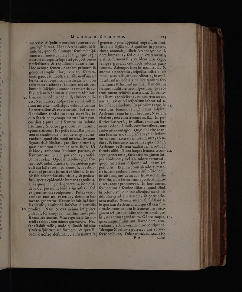 M AS5AM materix difpofitio externis fomentis ac- quirit,fufcitant, Unde Archeo aliquid fi- mile fit , quod fe, füumque fenfum hofpi- tium tranímutat, aptat; adaugetque , agit porro deinceps reliqua ad proportionem perfe&amp;ionis &amp; requifitum aure illius. Hoc nempe femen, quadam primum &amp; genericaamplitudine,luxuriat, Nam ta- nretíi gaudeat , fubftratam fibi maffam, ad fermenti concepti fcopum direxiífe ; non raro tamen aliunde fomites occultioris luminis fufcipit , fumtoque temerario au- fu, etiaminanimam viventem adfpirat. Hinc enim nedum pediculi, cimices,puli- ces, &amp;lumbrici , hofpites ac vicini noftra fiunt miferiz , noftrifque velut nafcuntur é penetralibus, &amp; excrementis ; fed etiam fi indufium fordidum intra os vafis, in quo fit triticum,comprimatur : Intra pau- cos dies ( puta 21 ) fermentum indufio hauftum, &amp; odoregranorum mutatum , ipfum triticum , fua pelle incruftatum , in mures tranfmutat : eoque magis admi- randum, quod ejufmodi infe&amp;z, fexuum figaaturis diftin&amp;z , prolificent cum iis, qua parentum é femine natz funt. Ut &amp; hinc ; amborum feminum paritas , &amp; fermentorum vitale par robur, confpi- cuum evadat. Quod mirabilius eft, e fru- mento,&amp; indufio,mures,non quidem par- yuli aut la&amp;entes, nec minutuli, aut abor- tivi : fed prorfus formati exfiliunt. In no- bis fubinde phthiriafis oritur , &amp; pedicu- lus , aperta epidemide humana egreditur, aliàs quoque in poris generatur, non qui- dem oyi putaminelendis inclufus : fed exiguus ac vixconfpicuus. Pulex vero, femper non nifi exterius, defumto fer- mento,generatur. Neque fat fuit;in Scho- lis dixiífe, ejufmodi infe&amp;as à putridis prodire. Nam &amp; ova avium infigniter putrent, foetentque immenfum; ante pul- li conftitutionem. Vita ergoineft iftis pu- tridis rebus, non minus quamovis. Nec fat eft dubitaffe, unde ejufmodi infe&amp;a vitalem fpiritum uniformem, &amp; fpecifi- «um; e noftro. defumant , cum naturalis SEMINE tor rs generatio pracfupponat impreffum fimi- litudinis figillum. Siquidem in genera- tione, anomala, fufficit Archeus;non qui- dem humanus ; fed qui in excrementis, virtute fermentali , &amp; identitatis ergo, femper generat ejufmodi iníe&amp;tas pari- formes. Adeoque licet fit monftrofa, &amp; anomala generatio , refpe&amp;u noftri :. eft tanien naturalis, atque ordinaria , in ordi- ne ad caufas , nobis videlicet tantüm fer- mentum ; &amp;fotumdantibus, fermentum itaque indufii , tritico infperfum, per re- troitionem refolvit materiam, &amp; forma- tur fic mus adolefcens, non autem recens natus. Eóquodrefpe&amp;um habeat ad a- lium fiendi modum. In prioribus ergo, &amp; vitalibus feminibus , generans inlpirat Archeum , cum fui fimilitudine, &amp; auram vitalem , una cum feminis maíffa. In po- fterioribus veró , infufflatur tantum fer- menti odor, à vafis continentibus , aut ambientis contagio. Quge ubi rité coap- tata fuerint, mox in plantam velinfectam formantur , excitata nimirum aura , ab o- dore , &amp; fermento fracedinis , quz dein in Archeum. rectorem exaltatur. Prout de formis alibi. Fiuntitaque femina, àcon- ceptu generantis , facientis imaginem fui, per libidinem, vel ab odore fermenti » quod materiam difponit ad ideam rei poffibilis. Etenim prout ab odore, mate- ria haurit tranfmutationis difpofitionem : fic ab imagine deinceps fit materi di- fpofitio, quz fermentum fpecificum pro- curet ;atque promoveat. In hoc autem fermentum à femine diftat : quod illud fit odor, vel qualitas alicujus fracedinis difpofitiva ad altcritatem , &amp; corruptio- nem maffz. Semen autem fit fubftantia, in qua jam A rcheus ineft, qui eft Gas fpi- rituale ; continens in fe fermentum , ima- ginem rei , atque infüper notitiam difpo- fitivam rerum agendarum. Odore itaque; quacunque fitum aut fracedinem con- trahunt , etiam vermes mox concipiunt. Ideoque &amp; balfama putrere, aut verme- fcere nefciunt, Odor enim bafiliconis fe- P: mini