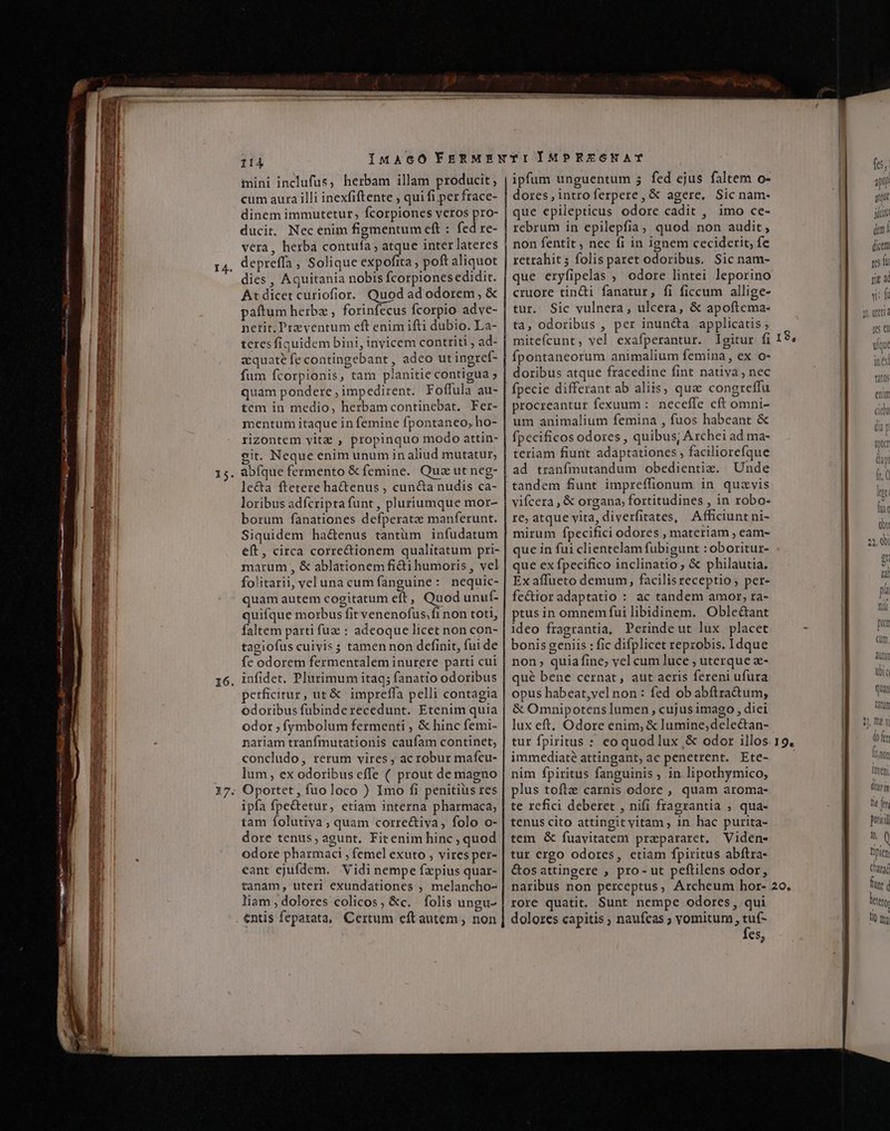 E A ——— n i —— a I DI ERNEUT er RN M CHUNNEC... ror e oaseiaeoe SRI cem 15 16. iini inclufus, herbam illam producit; cum aura illi inexfiftente , qui fi per frace- dinem immutetur, fcorpiones veros pro- ducit. Nec enim figmentum cft : fed re- vera, herba contufa ; atque inter lateres dies , Aquitania nobis fcorpionesedidit. At dicet curiofior. Quod ad odorem, &amp; paftum heibz , forinfecus Ícorpio adve- netit, Preventum eft enim ifti dubio. La- teres fiquidem bini, inyicem contriti , ad- zequate fe contingebant , adeo ut ingref- fum fcorpionis, tam planitie contigua » quam pondere ; impedirent. Foffula au- tem in medio, herbamcontinebat. Fer- mentum itaque in femine fpontaneo, ho- rizontem vitz , propinquo modo attin- git. Neque enim unum in aliud mutatur, abíque fermento &amp; femine. Quz ut neg- le&amp;a ftetere ha&amp;enus , cun&amp;a nudis ca- loribus adfcripta funt , pluriumque mor- borum fanationes defperatz manferunt. Siquidem ha&amp;enus tantüm infudatum eft, circa corre&amp;ionem qualitatum pri- marum , &amp; ablationem fidi humoris , vel folitarii, veluna cumfanguine: nequic- quam autem cogitatum eft, Quod unuf- quifque morbus fit venenofus.fi non toti, faltem parti fuz : adeoque licet non con- tagiofus cuivis ; tamen non definit, fui de fe odorem fermentalem inurere parti cui infidet. Plurimum itaq; fanatio odoribus perficitur , ut &amp; impreffa pelli contagia odoribus fubinderecedunt. Etenim quia odor ; fymbolum fermenti , &amp; hinc femi- nariam tranfmutationis caufam continet, concludo, rerum vires , ac robur mafcu- lum, ex odoribus effe ( prout de magno ipfa fpe&amp;tetur, etiam interna pharmaca; tam folutiva , quam corre&amp;iya, folo o- dore tenus, agunt, Fitenim hinc , quod odore pharmaci , femel exuto , vires per- eant ejufdem. Vidi nempe fzpius quar- tanam, uter] exundationes , melancho- liam dolores colicos, &amp;c. folis ungu- entis feparata, Certum eftautem; non ipfum unguentum 5 fed ejus faltem o- | dores, intro ferpere, &amp; agere, Sic nam- que epilepticus odore cadit , imo ce- rebrum in epilepfia, quod non audit, non fentit , nec fi in ignem ceciderit, fe retrahit 5 folis paret odoribus. Sic nam- que eryfipelas , odore lintei leporino cruore tin&amp;i fanatur, fi ficcum allige- tur. Sic vulnera, ulcera, &amp; apoftema- ta, odoribus , per inun&amp;a applicatis ; miteícunt, vel exafperantur. Igitur fi 18, fpontaneorum animalium femina, ex o- doribus atque fracedine fint nativa, nec fpecie differant ab aliis, que congreffu procreantur fexuum : neceffe eft omni- um animalium femina , fuos habeant &amp; fpecificos odores , quibus, Archei ad ma- teriam fiunt adaptationes , faciliorefque ad tranfmutandum obedientiz. Unde tandem funt impreffionum in quavis vifcera , &amp; organa, fortitudines , in robo- re; atque vita, diverfitates, Afficiunt ni- mirum fpecifici odores , materiam ; eam- que in fui clientelam fubigunt : oboritur- que ex fpecifico inclinatio; &amp; philautia. ! D Ex affueto demum, facilisreceptio; per- fe&amp;tior adaptatio : ac tandem amor; ra- ptus in omnemfui libidinem. Oble&amp;ant ideo fragrantia, Perindeut lux placet - m bonis geniis : fic difplicet reprobis. Idque - non quia fine; vel cum luce ; uterque a- qué bene cernat, aut aeris fereni ufura opus habeat,vel non : fed ob abftra&amp;um, &amp; Omnipotens lumen , cujusimago , diei lux eft. Odore enim, &amp; lumine,dele&amp;tan- | tur fpiritus : eo quod lux ,&amp; odor illos 19. immediaté attingant, ac penetrent. Ete- nim fpiritus fanguinis , in lipothymico, DER plus toftz carnis odore , quam aroma- | Grm te refici deberet , nifi fragrantia , qua- ]E m tenus cito attingit vitam ; 1n hac purita- EL tem &amp; fuavitatem prapararet. Viden- 8 ^ tur ergo odores, ctiam fpiritus abftra- | Tien &amp;osattingere , pro- ut peftilens odor, Cara naribus non perceptus, Archeum hor- 20. MET rore quatit. Sunt nempe odores, qui ES dolores capitis ; naufcas ; vomitum , tuf- EET fes,