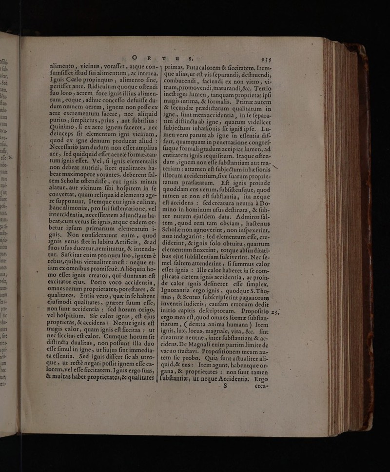 ' | hic shi ^ unes , (ive ? et de l i qui ! o tm hoc j am Ks Q .R urius ; fimplicius , prius , .aut fubtilius: P P E non debeat nutriri, licet qualitates ha- tem Scholz oftendiffe , cur ignis minus alatur; aut vicinum fibi hofpitem in fe 8 re fupponunt, Itemque curignis culina, q g hancalimoniz, pro fui fuftentatione, vel intercidentia, neceffitatem adjun&amp;tam ha- beat;cum verus fit ignis, atque eadem or- betur ipfum primarium elementum i- gnis. Non confiderarunt enim , quod ignis verus fletin lubitu Artificis, &amp;ad fuos ufus ducatur,remittatur, &amp; intenda- tur. Sufcitat enim pro nutu fuo , ignem e rebus,quibus virtualiter ineft : neque et- iam ex omnibus promifcue. Alióquin ho- mo efílet ignis creator, qui-duntaxat eft excitator ejus. Porro voco accidentia, omnes rerum proprietates, poteftates , &amp; qualitates. Entia vero , qua in fe habent ejufmodi qualitates, prater fuum effe, non funt accidentia : fed horum origo, vel hofpitium. Sic calor ignis , eft ejus proprietas, &amp; accidens : Neque ignis eft magis calor, quam ignis eftficcitas : ut nec ficcitas eft calor. Cumque horum fit diftinda dualitas , non poffunt illa duo cffe fimul in igne , ut liujus fint immedia- tacílentia. Sed ignis differt fic ab utro- que , ut re&amp;é negari poffit ignem cffe ca- lorem,vel effe ficcitatem. Ignis ergo fuas, &amp; multas habet proprictates;&amp; qualitates DOREM 124 primas, Putacalorem &amp; ficcitatem, Item- que alias,ut eft vis feparandi, deftruendi, comburendi , faciendi ex non vitro, vi- trum,promoyvendi,inaturandi,&amp;c. Tertio ineft igni lumen, tanquam proprietas ipfi magisintima, &amp; formalis. Prima autem &amp; fecundz pradi&amp;darum qualitatum in igne. funt mera accidentia , in fe fepara- tim diftin&amp;aab igne, quarum videlicet fubje&amp;um inhafionis fit ignit ipfe. Lu- men vero parum ab igne in effentia dif- fert, quamquam in penetratione congref- fuque formali gradum accipiat lumen, ad entitatem ignis requifitum. Itaque often- dam , ignem non effe fübftantiam aut ma- teriam : attamen eft fübje&amp;um inhafionis illorum accidentium,five fuarum proprie- tatum prafatarum. Eft igüis proinde quoddam ens verum, fubfiftenfque, quod tamen ut non eft fubftantia; ita neque eftaccidens : fedcreatura neutra à Do- mino in hominum ufus deftinata , &amp; fub- ter nutum ejufdem data. Admiror fal- tem , quod rem tam obyiam , hactenus Scholz non agnoverint, non infpexerint; non indagarint : fed elementum effe, cre- diderint, &amp;ignis folo obtuitu , quartum clementum finxerint , totque abíurditati- bus ejus fubfiftentiam fulciverint. Nec fe- mel faltem attenderint , fi fummus calor effet ignis : Ille calor baberet in fe com- plicata cetera ignis accidentia, ac proin- de calor ignis defineret effe fimplex, Ignorantia ergo ignis, quodque S. Tho- mas , &amp; Scotus fubícripferint paganorum inventis ludicris, caufam errorum dedit initio capitis defcriptorum. Propofitio ergo mea eft,quod omnes formz fubftan- tiarum , ( demta anima humana) Item ignis, lux, locus, magnale, vita, &amp;c. fint creaturz neutra , inter fubftantiam &amp; ac- cidens.De Magnali enim partim limite dc vacuo tractayi. Propofitionem meam au- tem fic probo. Quia funt a&amp;ualiter ali- quid;&amp; ens: Itemagunt, habentque or- gana, &amp; proprietates : non funt tamen erca-^ xc ER