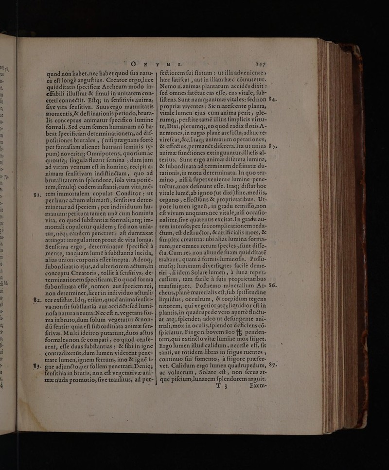 $1. $2. Q^ 3 quod non habet, nec habet quod fua natu- ra eft long? anguftius. Creator ergo,luce uidditatis fpccifice Archeum modo in- effabili illuftrat &amp; fimul in unitatem con- crcticonhe&amp;tit. Eftq; in fenfitivis anima; five vita fenfitiva. Suus ergo maturitatis momentis,&amp; deftinationis periodo;bruta- lis conceptus animatur fpecifico lumine formali. Sed cum femen humanum nó ha- beat fpecificam determinationem, ad dif- pofitiones brutales , ( nifi pregnans forte per fantafiam alienet humani feminis ty- pum) noveritq; Omnipotens, quorfum ac quoufqg; fingula fluant femina ; dum jam ad vitam ventum eft in homine, recipit a- nimam fenfitivam indiftin&amp;tam, quo ad brutalitatem in fplendore, fola vita potié- tem,fimulq; eodem inítanti;cum vitamé- tem immortalem copulat Conditor : ut per hunc a&amp;um ultimatü , fenfitiva deter- minetur ad fpeciem , per individuum hu- manum: peritura tamen unà cum hominis vita, eo quod fubftantiz formali;atq; im- mortali copuletur quidem ; fed non unia- tur, neq; eandem penetret : aft dumtaxat attingat irregulariter,prout de vita longa. Senfitiva ergo , determinatur fpecificé à mente, tanquam lume à fubftantia lucida, alias unioni corporis effet inepta. Adeoq; fubordinatio ejus,ad ulteriorem actum,;in conceptu Creatoris , tollit à fenfitiva, de- terminationem fpecificam.Eo quod forma fubordinata effe, nomen aut fpeciem rei; non determinct,licet in individuo actuali- ter exfiftat.Idq; etiam,quod anima fenfiti- ya,non fit fubftantia aut accidés:fed Iumi- nofa natura neutra: Nec eft n.vegetans for- ma inbruto,dum folum vegetatur &amp;non- dü fentit: quia eft fübordinata animce fen- fitivac. Multi idcirco putarunt,duos a&amp;us formales non fe compati ; eo quod cenfe- rent, effe duasfübftantias: &amp; fibiin igne contradixerüt,dum lumen viderent pene- trare lumen,ignem ferrum, imo &amp; igné i- ene adjun&amp;to;per follem penetrari.D eniq; Ténfitiva in brutis, non eft vegetativzcani- ma nuda promotio, five tranfitus, ad per- ————————————— Ho$ 147 fe&amp;iorem fui flatum : ut illaadveniente» hzc fatifcat , aut inillam hzc cómutetur. Nemo n.animas plantarum accidés dixit : fed omnes fatétur cas cffe, ens vitale, fub- fiftens.Sunt namq;animze vitales: fed non propria viventes : Sic n.arefcente planta, vitalelumen ejus cumanima perit, ple- rumq;,perítite tamé illius fimplicis virtu- te, Dixi;yplerumq;,eo quod radix floris A- ncmones,in rugas plane arefz&amp;a,adhuc re- virefcat,&amp;c.Itaq; animarum operationes; &amp; effe&amp;us; permanet difcreta.1ta ut unius animz fun&amp;tiones extinguantur;il] acfis al- terius. Sunt ergo anima difcreta lumina, &amp; fübordinata ad terminum deftinatz du- rationis,in motu determinata. In quo ter- mino , nifià fuperveniente lumine penc- trétur,mox definunt effe. Itaq; diftat hoc vitale lumé,ab igneo (ut dixi)fine; mediis; organo , effe&amp;ibus &amp; proprietatibus. Ut- pote lumen ignei , in gradu remiffo,non cft vivum unquam,nec vitale,nifi occafio- naliter,five quatenus excitat.In gradu au- tem intenfo;per fui complicationem reda- &amp;um, eft deftru&amp;or, &amp; artificialis mors, &amp; fimplex creatura: ubi alias lumina forma- rum,peromnes rerum fpecies , funt diffe- &amp;a. Cum res non aliunde fuam quidditaté trahant , quam à formis luminofis, Poffu- mufq; luminum diverfitgtes facile deme- tiri , fiidem Solarelumen , à luna reper- cuffum , tam facile à fuis proprietatibus tranfmigret. Poftremo mineralium Ar- cheus;plané materialis eft,fub fpiffitudine liquidus ;, occultum, &amp; torpidum tegens nitorem, qui vcgetior atq; liquidior cft in plantis,in quadrupede vero aperte flu&amp;u- at atq; fplendet; adeo ut defungente ani- mali,mox in oculis,fplendor deficiens có- fpiciatur. Finge n.bovem 800 1b penden- tem,qui extincto vitz lumine mox friget. Ergo lumen iftud calidum , necefle eft, fit tanti, ut totidem libras in frigus ruentes ; continuo fui fomento, à frigore prafer- vet. Calidum ergo lumen quadrupedum, ac volucrum , Solare eft, non fecus at- que pifcium;lunarem fplendorem arguit. 1e Exem- ce A ? 85, $6. 37. CT ente cat nm