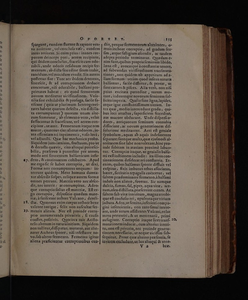 47 19 fpargunt , eundem fluente &amp; raptore ven- to ainittunt , vel conclufo vafe , eundem intus retinent. $i enim prius: inancs cor- porum deinceps pori, aerem recipiunt; ui ibidem conclufus, fraceícit cum odo- rabili, unde odoris refiduum recipit fer- mentum , ab dita fracedine fitum trahit, rancidum,vel mucidum evadit. Sin autem pofterius fiat : Tuncaer ibidem detentus, fraceícit, &amp; ad corruptionem deducit concretum , nifi odorabile , balfami pro- prietates habeat : eo quod fermentum novum meditetur viciíffitudinem. Vola- tilia five exhalabilia &amp; profuga, facile fa- tifcunt ( quia ut plurimum heterogenei- tates habent quarum defe&amp;tu , vix diftilla- ta corrumpuntur) quorum unum alte- rum fermentat , ab elemento vero , velut fuffocantur &amp; fracefcunt, vel aerem con- cipiunt ;utante. Fermentum itaque rem mutat, quatenus cjus alienatodorem , ju- xta effentiam rei inprimentis , vafis loci ; veladjun&amp;i. Qua hac mechanica probo. Siquidem jura carnium, fru&amp;uum; pro ut &amp; deco&amp;a quzvis, cito alioqui putrefci- bilia, prafervo à putredine per annos; modo aeri fermentum balfamicum infu- dero, &amp; continuatum cohibuero. Apud me ergo fic fe habet corruptio, ut dixi. Forma non corrumpuntur unquam: | in- tereunt quidem. Mens humana dumta- xat abícedit fofpes, reliquxzautem forma omnes pereunt. Materia vero nec abíce- dit, necinterit: at corrumpitur. Adceo- que corruptio folius eft materiz, Efter- go corruptio, difpofitio quzdam mate- riz, à fatifcente rectore Vulcano, dereli- &amp;z. Quatenus enim corpus re&amp;tore bene valente navigat ; felix non aufcultat fer- mentis alienis. Nec eft proinde corru- ptio annumeranda privativis , fi caufis conftet,pofitivis. Quocirca ruit Arifto- telisalterumin naturainitium, Siquidem non tollitur diffipatur, mutatur, aut alie- natur A rcheus fponte nifiinfeftrante no- vo;fubaltero fermento. Fermenta igitur aliena praficiuntur. corruptionibus cun- &amp;is, perque fermentorufm alteritates, o- mnis inchoat corruptio, ad gradum fen- fim , atque faftigium afcendit ; ac tandem adepta periodo terminatur. Quadam e- nim funt;quibus propria feminum libido, lxna eft , avocatque àconftantiz tenore, ad fubeundas. viciffitudinum tranfmuta- tiones , non quidem ob appetitum ad a- balfamus , facile diffletur , &amp; pereat , ut funtcarnes &amp; pifces. Alia veró, non nifi prius excitata putredine , torum mu- tant , induuntque novorum feminum fol- licitaimperia. Qualia funt ligna, lapides, atque igne conftantiffimum vitrum. In- ter qua , medio intercedunt gradu , qui- bus loci atta&amp;us , fuperficiem fracedine, aut mucore obducunt. Unde difperfi o- dores, antiquorum feminum connubia diffociant , ac novum generationem dif- folutione meditantur. Aecri eft geniale fymbolum , aquas ab aquis indefinenter feparare:funtque multa,quz ejufrnodi al- teritatem fine labe nontolerant;hinc pro- inde fubitam in ataxiam proxime labun- tur. Corruptio itaque, ut genialis balfa- mi exftin&amp;ionem includit: itaillius con- tinuationem defiderat rei conftantia. Et- enim, quibus balfamus fponte diffluit vel exfpirat, fixis imbutus rebus affociatus, haeret , ficcitatis repagulis coércetur, vel faltem przzdominante fermento;à balfami indole non alieno , fovetur. Sic namque dulcia, fumus, fal, piper, aqua vitz, acce- tum;olea diftillata;praefervant carnes. At faltem fub vitz interitum , magnautrobi- que eft confufio rei , opulentaque virium ja&amp;ura. Adeo,ut femina,inferiori compa- gini infervientia, non raro fimul intere- ant, unde rerum affiftentes Vulcani,velut metu perterriti, &amp; ut mercenarii, primi mutationeminducat , cum alterius interi- tu, non eft privatio, nec proinde genera- tionem neceffario , ut neque viciffim fub- fequitur, Prout quz alterna prafentia, fe inyicem excludunt;ut lux alioqui &amp; tene- V2 bre,