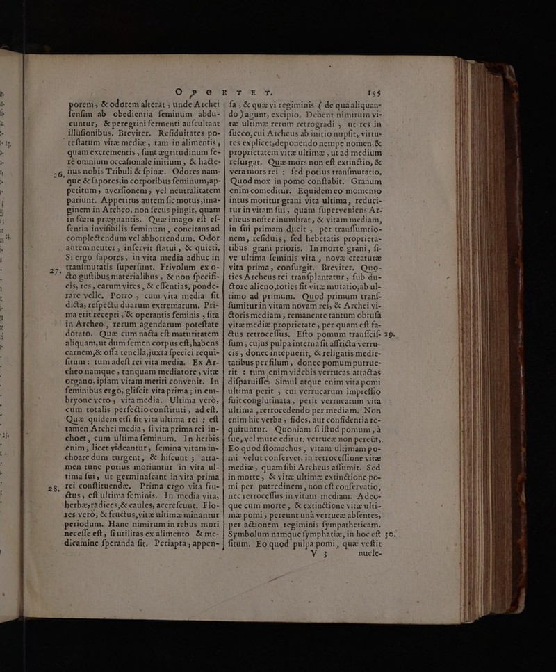 t ' 25 E porem , &amp; odorem alterat ; unde Archi fenfim ab obedientia feminum abdu- cuntur, &amp;peregrini fermenti aufcultant illüfionibus. Breviter. Rcfiduitates po- | teflatum vitz mediz , tam in alimentis , quam excrementis , funt egritudinum fe- ré omnium occafionale initium , &amp; ha&amp;e- nus nobis Tribuli &amp; fpinz.. Odores nam- j quc &amp; fapores,in corporibus feminum;ap- petitum , averfionem , vel neutralitatem pariunt. Áppetitus autem fic motus;ima- ginem in Archeo, non fecus pingit, quam infóetu pregnantis. Quz imago eft cf- fcnria invifibilis feminunm , concitans ad comple&amp;endum vel abhorrendum. Odor autem neuter , infervit ftatui , &amp; quieti, Si ergo fapores, in vita media adhuc in tranfmutatis fuperfunt. Frivolum ex o- cis, res, carum vires , &amp; eílentias, ponde- rare velle, Porro , cum yita media fit di&amp;a, refpe&amp;u duarum extremarum. Pri- ma erit recepti , '&amp; operantis feminis , fita in Archeo , rerum agendarum poteftate dotato. Quz cum nacta eft maturitatem aliquam, ut dum femen corpus eft; habens carnem,&amp; offa tenclla;juxta fpeciei requi- fitum : tum adeft rei vita media. Ex Ar- cheo namque , tanquam mediatore , vitae organo, ipíam vitam metiri convenit. In feminibus ergo, glifcit vita prima ; in em- bryone vero, vitamedia. Ultima veró, cum totalis perfe&amp;ioconftituti , ad eft, Quz quidem etfi fit vita ultima rei : cft tamen Archei media, fi vita prima rei in- choet, cum ultima feminum. In herbis enim, licet yideantur, femina vitam in- choare dum turgent, &amp; hifcunt ;. atta- men tunc potius moriuntur in vita ul- timafui, ut germinafcant in vita prima &amp;us , eft ultima fetninis. In media vita, herba;radices,&amp; caules; accrefcunt. Flo- res veró, &amp; fru&amp;tus,vitze ultimz minantur periodum. Hanc nimirum in rebus mori neceffe eft, fiutilitas ex alimento &amp; me- dicamine fperanda fit, Periapta ; appen- fa , &amp; quz vi regiminis ( de quaaliquan- | do ) agunt, excipio, Debent nimirum vi- t€ ultima rerum retrogradi , ut res in fucco,cui Archeus ab initio nupfit, virtu- tes explicet; deponendo nempe nomen,&amp; proprietatem vitae ultima ;, ut ad medium refurgat. Quz mors non eft extin&amp;io, &amp; veramors rei :. fed potius tranfmutatio, Quod mox in pomo conftabit. Granum enim comeditur. Equidem eo momento intus moritur grani vita ultima, reduci- tur in vitam fui, quam fuperveniens Ar- cheus nofter inumbrat ; &amp; vitam mediam, in fui primam ducit , per tranffumtio- nem, refiduis, fed hebetatis proprieta- tibus. grani prioris. In morte grani, fi- ve ultima feminis vita , nova creaturz vita prima, confurgit, Breviter. Quo- ties Archeusrei tranfplantatur , fub du- &amp;ore alieno,toties fit vite mutatio,ab ul- timo ad primum. Quod primum tranf- fumiturin vitam novam rei, &amp; Archei vi- &amp;oris mediam , remanente tantum obtufa vitae mediz proprietate ; per quam cft fa- &amp;us retroceffus. Efto pomum tranflcif- fum , cujüs pulpa interna fit affricta verru- cis ; donec intepuerit, &amp; religatis medie- tatibus perfilum, donec pomum putrue- | rit : tum ;enim videbis verrucas attactas difparuiffe: Simul atque enim vita pomi ultima perit ; cui verrucarum impreffio fuitconglutinata, perit verrucarum vita ultima ,retrocedendo per mediam. Non enim hic verba; fides, aut confidentia re- quiruntur. Quoniam fi iftud pomum, à | fue, vel mure editur: verruca non percüt, Eo quod ftomachus , vitam ultimam po- mi velut confervet, in retroceffione vitz mediz, quam fibi Archeus affumit. Sed in morte, &amp; vitz ultimz extin&amp;ione po- nec retroceffus in vitam mediam. Adceo- que cum morte, &amp; extinctione vita ulti- ma pomi ; pereunt unà verrucz abfentes; | per a&amp;ionem regiminis fympatheticam. | Symbolum namque fymphatiz, in hoc cft j fitum. Eo quod pulpa pomi, qua vcftit Meus nucle- 29.