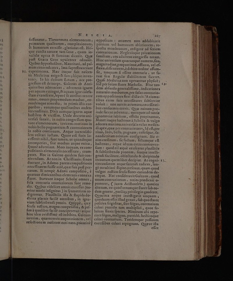 NL URCS fuffuratus ; Theoremata elementorum, primarum qualitatum ; complexionum;, &amp; humorum erexifle ; oloriatus eft. Hif- que cun&amp;a naturz tam fanz , quam in- valide opera &amp; fortunas dicavit. Quz poft Graca Gens opulenter zdauxit. Quibus hypothefibus ; Mauritani, ad pal- mam contendentes , laxa fuperftruxerunt tis Medicinz origo &amp; fors ; hique inven- tores. In his demum ftatum , nec pro- greffum eft deinceps. Galenus ab Anti- quioribus admonitus , advertens ignem peraquam extingui,&amp;aquam igne calefa- &amp;am evanefcere,lepore fe auribus tenere ratus , omnes propemodum morbos , co- rundemqucremedia, in primis iftis cor- poribus corumque qualitatibus auden- ter conflituir. Dixit namque ignem aqua hofiilem &amp; viciffim. Unde decreto uni- verfali fanxit, in nobis congreffum qua- tuor elementorum, invicem continuo in nobis bello pugnantium &amp; contrariorum in nobis continuam, Atque inexcufabi- lem velitari luctam. Quare etfi foris la- cefferet nihil, fore tamen, ut quandoque intemperies, five morbus atque ruina , fponté adyeniant. Mors inquam, excom- pofitionis elementalis neceffitate , erum- peret. Hoc in Galeno quidem fuit con- nivendum. Atnonin Chriftianis : finon doceant , in Adamo parem compofitionis neceffitatem fuiffe anté,quz fuit poft pec- catum. Si nempé Adami compofitio , é quatuor dimicantibus elementis connexa flaret. Statuunt itaque Scholz omnes , fola contraria contrariorum fore reme- dia. Quibus videlicet omnis exceffus (no- mine morbi infignitus ) in fynmetriam re- digeretur, Plaufibilis ifta &amp; ftupida do- &amp;rina placuit facilé omnibus , in igna- viam fubfcribendi pronis. Quippé, qux fenfu ruftico, magno compendio , &amp; paf- fim à quolibet facilé conciperetur : atque hinc ideo avidiffimé eftimbibita. Galenus interim, quantumvis amputationem , vel rcícéionem nofcercet enti nato,priyative GOL. K. 167 joppofitam : attamen non addubitavit partium. vel humorum ablationem ; re- | ipe&amp;u membrorum , redigere ad feriem contrariorum. Neglexitque privationum familiam , ceu adultero congreffu natam. Hinc univerfum quacunque numero,fitu, magnitudine;proportione;affluxu, vel ef- fluxu,diffentirent,à debito ordine affum- fit, tanquam fi effent contraria , ut fa- tue fuz Regule ftabilitatem faceret. Quafi Medicina non operaretur phyfice ; fed períolam ftlaret Mathefin. Hinc tan- dem abfurdo generaliffimo , indicationes naturales moiborum,per folas contrario- rum oppofitiones fieri di&amp;avit.'A xioma- | tibus enim fuis neceffitates. fübfervire voluit : nonautem axiomatasneceffitati- | bus conformia erexit. Quz ruinam pro- inde facere jubentur, quotquot ad tant ignorantice lubitum, efficta propinantur, Manet itaque ha&amp;enus à Scholis &amp; vulgo adorata maxima,;univerfalis velut meden- diapex;,qua per contrarietates, Id cft;per rixas, lites, bella, pugnam , crifefque;, fa- nandi tritam orbitam confignant, Sic ce- nim creditum, fic fa&amp;um, fi&amp;umque cft ha&amp;enus; atque id tam extra controver- fiam : quod nil eque cenfeatur plaufibile &amp; fubfcribendo pronum, fuaque intelli- gendi facilitate, oble&amp;ando &amp; abripiendo incautum quemlibet decipiat. At cogni- tiocaufarum atque fanandi radices , lon- ge occultiori flipite crefcunt, quam quod vulgus ruftico fenfu Bores earundem de- cerpat.. Nec confideravit Galenus , quod unum contrariorum , toties przdicari o- porteret, (juxta Ariftotelem ) quoties alterum, eo quod utrumque ftarct fub eo- dem genere , pariliqs privilegio gauderet. uocira neque inveftigavit unquam , quodnam effet illud genus ; fub quo ftaret pofitiva frigiditas, five frigus, contrarium calori putrido tam multiplici , quot fe- brium finxit fpecies. Nimirum ubi repe- riretfrigus, maligno, putridó, he&amp;ticoque calori contrarium. Totidemque paffuum excceflibus calori repugnans, Quzvye ^m eflet Lj i] LI