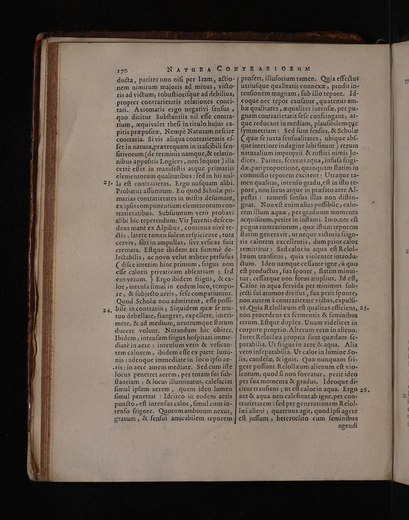 — ÀÓMÀMÓI cR ZW 24. 176 du&amp;a, pariternon nifi per Iram, a&amp;io- nem nimirum majoris ad minus, vi&amp;to- ris ad vi&amp;tum, robuftiorifque ad debilius, propter contrarietatis relationes conci- tari. Axiomatis ergo negatiyi fenfus , quo dicitur Subftantiis nil effe contra- rium , zquivalet thefi in titulo hujus ca- pitis prepofite, Nempe Naturam nefcire contraria. Sivis aliqua contrarietatis ef- fet in natura,praeterquam in irafcibili fen- fitivorum (de terminis namque,&amp; relatio- nibus appofitis Logices ; non loquo ) illa Certe effet in manifeftis atque primariis elementorum qualitatibus ; fed in his nul- la eft contrarietas, Ergo nufquam alibi. Probatur affumtum. Eo quod Scholz pri- marias contrarietates in miftis defumant, ex ipfiscomponentium elementorum con- trarietatibus. Subfumtum vero probavi alibi hic repetendum: Vir Juyenis deícen- dens mané ex Alpibus , continua nivé te- &amp;is , latere tamen folem refpiciente ; tota cervix, fibiin ampullas, (ive veficas fuit cremata. Eftque ibidem acr fummé de- le&amp;tabilis , ac novo velut zthere perfufus ( difce interim hinc primum , frigus non eífe caloris privativam abfentiam $; fed ens yerum. ) Ergoibidem frigus, &amp; ca- lor;intenfafimulin eodem loco,tempo- te , &amp; fubje&amp;toaeris, fefe compatiuntur. Quod Scholz non admittent, effe poffi- bile incontrariis; Siquidem quz fe mu- tuo debellare; frangere, expellere; interi- mere, &amp; ad medium, neutrumque ftatum ducere volunt. Notandum hic obiter. Ibidem , intenfum frigus hofpitari imme- diaté in aere ; intenfum vero &amp; vefican- tem calorem , ibidem effe ex parte lumi- nis : adeoque immediate in loco ipfo ae- locus penetret aerem , per totam fui fub- ftantiam : &amp; locus illuminatus, calefaciat fimul ipfum aerem , quem ideo lumen fimul penetrat : Idcirco in eodem aeris pun&amp;o , eft intenfus calor , fimul cum in- tenfo frigore. Quorumamborum nexus, gratum ; &amp; fenfui amicabilem teporem lemen ERDMAÉS profert, illuforium tamen; Quia effe&amp;us utriufque qualitatis connexz , prodit in- tenfionem magnam , fub illo tepore. Id- coque nec tepor caufatur , quatenus am- bz qualitates , equaliter intenfz, per pu- gnam contrarietatis fefe confringant, at- que reducant in mediam, plaufibilemque Íymmetriam: Sed funt fenfus, &amp; Scholz C qua fe juxta fenfualitates, ubique abí- que interiore indagine labi finunt ) rerum naturalium improprii &amp; ruftici nimis Ju- dices. Pariter, fervensaqua, infufa frigi- dz,pariproportione, quanquam ftatim in commifto teporem excitent : Utraque ta- men qualitas, intenfo egradu,eft in ifto te- pore , non fecus atque in praefato aere AL- peftri : tametfi fenfus illas non diftin- guat. Noneft enimalias poffibile ; calo- rem illum aqua , pergraduum momenta acquifitum, perire in inftanti. Imo,;nec cft pugna contrariorum , quz iftumteporem ftatim generavit ; ut neque vi&amp;oria frigo- ris calorem excellentis, dum prior calor remittitur: Sedcalorin aqua eft Relol- lzum tranfiens, quia violenter introdu- &amp;um. Ideo namque ceffante igne ;à quo eft produ&amp;us , fua fponte , ftatim minui- tur, ceffatque non fotus amplius. Id eft, Calor in aqua fervida per minimos fub- je&amp;i fui atomos divifus , fua perit fponte; non autem à contrarietate victus,expulfi- vé.Quia Relollaum eft qualitas efficiens, non procedens ex fermentis &amp; feminibus rerum, Eftque duplex. Unum videlicet in corpore proprio. Alterum vero in alieno. Inter Rcloilza propria funt quzdam fe- parabilia. Ut frigusin aere &amp; aqua. Alia vero infeparabilia. Ut calor in lumine So- lis, candela, &amp;ignis. Qux nunquam fri- gere poffunt. Relollaum alienum eft vio- lentum, quod fi non foveatur, perit ideo per fua momenta &amp; gradus. Ideoque di- citur tranfiens ; ut eftcalorin aqua. Ergo aer &amp; aqua non calefiuntab igne;per con- trarietatem : fed per generationem Relol- leialieni ; quatenus agit, quod ipfi agere eft juffum , heteroclito cum feminibus agendi 2$. 25. n» — B»