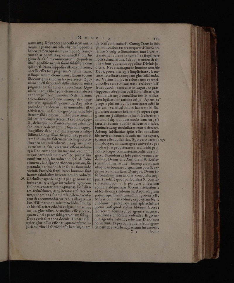 —— » N xE:s mutuam ; fed propter neceffitatem nutri- tionis, Quanquam idieulü pra-fupposat; | habeo tamen optatum : nempe contrario- rum ablationem.Itaq; vanum eft fubterfu- gium &amp; falfum commentum. Siquidem ifta fuppofitio nequit fimul fubfiftere cum ipfa thefi. Nam fuppofita illa excufatione, neceffe effet fore pugnam,&amp; vefientiam. Alioqui unum clengentuni y ftatim totum fibi contiguü aliud in fe cóverterct. Quo- niam nó eft fuperandi difficultas,ubi nulla pugna aut refiftentiz eft neceffitas. Quo- niam unaquzlibet pars elementi , haberet eandem paffionem,;motum;&amp; defiderium, ad EUER DI UL acinis qualiain par- tibusfibi agnatis fupponuntur. Atq; adeo proinde Dnamndercemri in immenfum ifta activitates , ut facili negotio ftatimg; fub- ftratum fibi elementum;abíq; rca&amp;tione in fuinaturam converteret; Hacq; fi fic covet- fa , deinceps inceffanteralia atq; alia füb- fcquenter. Saltem aer ille fupremus, quiq; longiffimé ab aqua diftat remotus, tzdio- fiffima &amp; longiffima fiti preffus , periiffet jamdudum, aut faltem tz dio langueret;a- Rud ME i Mit Itaq; utut hac excufentur: falté creaturz effent ordina- tcà Deo,cumappetitu turbandi ordinem, atque harmoniam univerfi &amp; prime Ld confiitutionis; introducendi fcil. diffolu- tionem , &amp; difproportioncm primam, fu- perando,;perimédo; &amp; infe tranfmutando vicinü. Profc&amp;ó fragilitates humanz funt harum fabularum inventrices, introducta à Scholis paganicis.Quiaperigaorantiam ipfius nature,yulgus introduxitleges con- fufiones, contrarietates; pugnas; hoftilita- tes,redu&amp;tiones, atq; iteratas refurrectio- nes,ut homines fuam irafcibilém excufa- rent € accommodarent rebusilla carenti- bus, /Eflimarunt nimirum Schole,fimulq; ab his fallaciter edo&amp;ü vulgus, in natura, majus, gloriofius, &amp; inlius effe vincere, quam vinci : pares fubigere,quam fubigi. Deus veró aliter nos docuit. In natu rs apice,gloriofius effe pati, quam inferre in- juriam : vinci à fortiori effe beatius,quam | 173 ins infirmioré, Cumq; Deus in fuis eftimationibus errare nequeat; Hinc Scho- larum &amp; x vulgi zftimationcs, non à vetita- te natura : at fai ne à thymofi ac fragilitate noftra dimanarunt. Ideoq; erronea &amp; ab- ufivae funt;quatenus oppofita: Divinis ju- diciis. Nec etiam,quz in homine contéfit Deus, poterit in legis fimplicitate ; &amp; na- tura necefitate;tanquam gloriofa lauda- re. Verum fi ulla , in rebus fenfu carenti- bus,effet vera contrarietas : recte cenfuif- fent; quod illa neceffario furgat , ac pra- fupponat cóceptum odii &amp; hoftilirarís, in primis fuis atq; formalibus initiis rddicd: propria philautia, fibi concitaret iodidi in patiens : vel iftud odium haberet fibi fin- gulariter à natura inditam (propter repu- gnantiam ) diffimilitudinem &amp; alteritatis nifum. 1dq; quoquo modo fumatur , eft fateriinformis fubftantialibus radicales, feminales;atq; medullares contrarietates Adcoq; fubftantias ipfas eflc immediate fibi invicem contrarias:nifi malint negare, formas cffe fubftantias. Ego vero paratus fum docere, naturam agere univer(a , per medias fias proprictates : nul llo fibi pro- pofito fcopo contrarietatis, odii, qut pu- gna. Siquidem ex fide primó verum cre- dimus, Dcum effe Authorem &amp; Reco- remaífiduum naturz : fuamq; crcaturam ubiquein bonitate , quantum potefl, ex- primere, atq; tcftari. Denique, Deum ef- fe fontale initium amoris, concordiz atq; pacis : odiffe quoq; diicosdidd contra- rietates adco , ut fi potuerit univerfum condere abfque rixis &amp; contrarietatibus 5 id feciffe extra dubium fit. Atqui idipfum potuit aptiffimé: quia Omnipotens eft , &amp; fecit omnia ut voluit : ergo etiam fecit. Subfumtum patet: quia nil ipfi relu&amp;ari otuit , nifi quod voluit liberum facere: fed rerum femina , five agentia cA non donavi D volendi: Ergo ne- que agentia naturz , relu&amp;ari D E o non potuerunt. Etperconfequens fecitagen- tia natur juxta beneplacitum fui amoris,