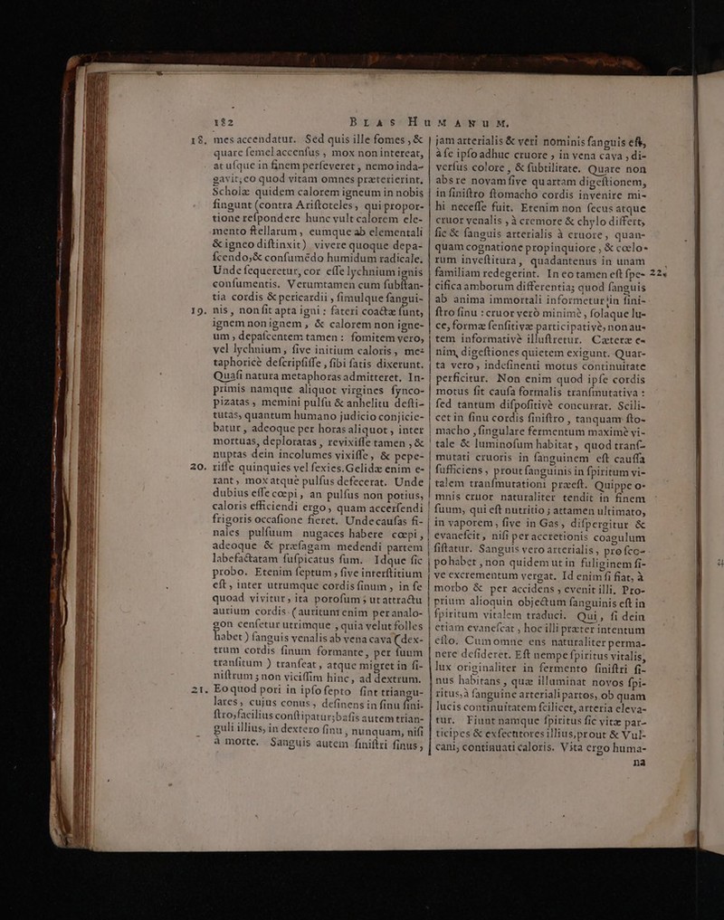 b OR —— REM oi t Li eR PED, e 122 Bras mes accendatur. Sed quis ille fomes , &amp; quare femelaccenfus , mox non intereat, at ufque in finem perfeveret , nemo inda- gavit; co quod vitam omnes praterierint, Scholz quidem calorem igneum in nobis fingunt (contra Ariftoteles, quipropor- tione refpondere hunc vult calorem ele- mento feellarum, eumque ab elementali &amp; igneodiftinxit) vivere quoque depa- Ícendo;&amp; confumédo humidum radicale. Unde fequeretur, cor. effe lychnium ignis confumentis. Verumtamen cum fubftan- tia cordis &amp; pericardii , fimulque fangui- nis , non fit apta igni : fateri coacta funt; ignem nonignem , &amp; calorem non igne- um , depaícentem tamen : fomitem vero, vel lychnium, five initium caloris, me: taphoricé defcripfiffe , fibi fatis dixerunt. Quafi natura metaphoras admitteret, In- primis namque aliquot virgines fynco- pizatas , memini pulfu &amp; anhelitu defti- tüutas, quantum humano judicio conjicie- batur , adeoque per horas aliquot , inter mortuas, deploratas , revixiffe tamen , &amp; nuptas dein incolumes vixiffe, &amp; pepe- riffe quinquies vel fexies.Gelidz enim e- rant, mox atque pulfus defecerat. Unde dubius effecoepi, an pulfus non potius, nales pulfuum nugaces habere coepi, adeoque &amp; preíagam medendi partem labefa&amp;atam fufpicatus fum. Idque fic probo. Etenim feptum , five interftitium eft , inter utrumque cordis finum , in fe aurium cordis. (auritunt enim peranalo- i cenfetur utrimque , quia velut folles iabet ) fanguis venalis ab vena cava (dex- trum cordis finum formante, per fuum tranfitum ) tranfeat , atque migret in fi- niftrum ; non viciffim hinc, ad dextrum. Eoquod pori in ipfofepto fint triangu- lares, cujus conus, definens in finu fini- ftro;facilius conftipatur;bafis autem trian- guli illius, in dextero finu ; nunquam, nifi à morte. Sanguis autem finiftri finus ; jam arterialis &amp; veri nominis fanguis eft, àfc ipfoadhuc cruore ; in vena cava , di- verfus colore , &amp; fübtilitate. Quare non absre novamfive quartam digeftionem, in finiftro ftomacho cordis invenire mi- hi neceffe fuit. Etenim non fecusatque cruor venalis , à cremore &amp; chylo differt, fic &amp; fanguis arterialis à cruore, quan- quam cognatione propiuquiore , &amp; coelo rum inveftitura, quadantenus in unam familiam redegerint. In eo tamen eft fpe- cifica amborum differentia; quod fanguis ab anima immortali informetur iin fini- ftro finu : cruor veró minim? , folaque lu- ce, forma fenfitivae participative, nonau- tem informative illuftretur. Caterz c- nim, digeftiones quietem exigunt. -Quar- ta vero , indefinenti motus continuitate perficitur. Non enim quod ipfe cordis motus fit caufa formalis tranfmutativa : fed tantum difpofitivé concurrat. Scili- cet in finu cordis finiftro , tanquam fto- macho , fingulare fermentum maxime yi- tale &amp; luminofum habitat , quod tran(- mutati cruoris in fanguinem eft cauffa fufficiens , prout fanguinis in fpiritum vi- talem tranímutationi proeft. Quippe o- mnis cruor naturaliter tendit in finem fuum, qui eft nutritio ; attamen ultimato; in vaporem, five in Gas, difpergitur &amp; evanefcit, nifi peraccretionis coagulum fiftatur. Sanguis vero arterialis , pro fcc- pohabet , non quidem ut in fuliginem fi- ve excrementum vergat. Id enim fi fiat, à morbo &amp; per accidens , evenit illi. Pro- prium alioquin objectum fanguinis eft in etiam evanefcat , hoc illi prater intentum efto. Cumomne ens naturaliter perma- nere defideret. Eft nempe fpiritus vitalis, lux originaliter in fermento f(iniftri fi- nus habitans , qua illuminat novos fpi- ritus;à fanguine arterialipartos, ob quam lucis continuitatem fcilicet, arteria eleva- tur. Fiunt namque fpiritus fic vitz par- ticipes &amp; exfectitoresillius,prout &amp; Vul- cani; continuati caloris. Vita ergo huma- na