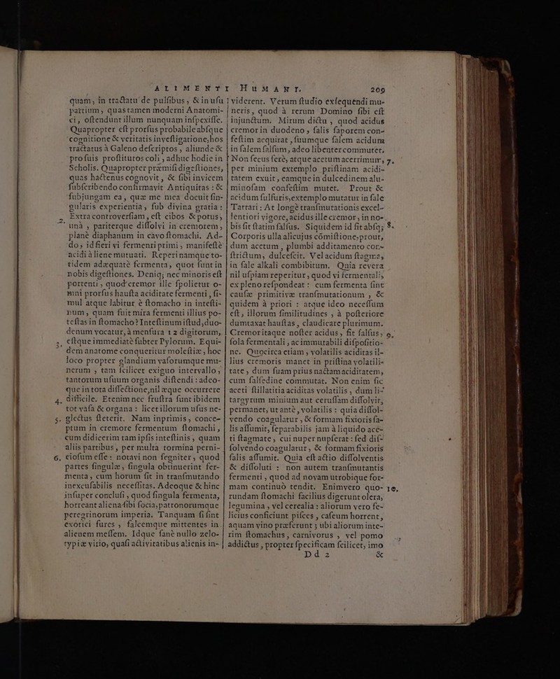 ATPTOIUM' BSNUCT quam, in tta&amp;atu de pulfibus, &amp; in ufu partium, quastamen moderni Anatomi- €i, oftendunt illum nunquam infpexiffe. Quapropter cft prorfus probabileabfque cognitione € veritatis invefligatione;hos tractatus à Galeno defcriptos , aliunde &amp; profuis proftitutos coli ; adhuc hodie in Scholis. Quapropter preemifi digefliones, uas hactenus cognovit, &amp; fibi invicem fibfcribendo confirmayit Antiquitas : &amp; fubjungam ea, quz me mea docuit fin- gularis experientia, fub divina gratia : Extra controverfiam, eft cibos &amp; potus, plané diaphanum in cavo ftomachi, Ad- do; idferi vi fermenri primi ; manifefté acidiàliene mutuati. Reperinamque to- tidem adequaté fermenta, quot funt in nobis digeftiones. Deniq; nec minoris eft portenti ; quod'cremor ille fpolietur o- mni prorfus haufta aciditate fermenti , fi- mul atque labitur &amp; ftomacho in intefti- num, quam fuit mira fermenti illius po- teftasin ftomacho? Inteftinumiftud,duo- denum vocatur, à menfura t 2 digitorum, dem anatome conqueritur moleftiz , hoc loco propter glandium vaforumque mu- nerum , tam fcilicet exiguo intervallo, tantorum ufuum organis diftendi : adco- que in tota difTe&amp;ione,nil eque occurrere tot vafa &amp; organa : licetillorum ufus ne- ptum in cremore fermentum ftomachi, cum didicerim tam ipfisinteftinis, quam aliis partibus, per multa tormina perni- ciofum effe: notavi non fegniter, quod partes fingulz, fingula obtinuerint fer- ifnenta, cum horum fit in tranfmutando inexcufabilis neceflitas. Adeoque &amp; hinc infuper conclufi , quod fingula fermenta, horreant alienaibi focia,patronorumque peregrinorum imperia. Tanquam fi fint exotici fures , falcemque mittentes in alienem meífem. Idque fané nullo zelo- typiz virio, quafi a&amp;livitatibus alienis in- I^HuMANTY. 209 | viderent. Verum ftudio exlequendi mu- | neris, quod à rerum Domino fibi eft jinjun&amp;um. Mirum di&amp;u , quod acidus cremor in duodeno, falis faporem con- feftim acquirat , füuumque falem acidum ! in falem falfum, adeo libenter commutet, Í Non fecus fere, atque acetumacerrimum, Em minium extemplo priflinam acidi- tatem exuit , eamquein dulcedinem alu- minofam confeftim mutet. Trout &amp; | acidum fulfuris,extemplo mutatur in fale Tartari : At longé tranfmutationis excel- lentiori vigore, acidus ille cremor; in no- bis fit ftatimfalfus. Siquidem id fit abfq; Corporis ulla alicujus cómiftione;prout, dum acetum , plumbi additamento cor.- ftridtum, dulcefcit. Vel acidum ftagire, in fale alkali combibitum. Qaia revera nil ufpiam reperitur, quod vi fermentali, ex plenorefpondeat: cum fermenta fint caufz primitive tranfmutationum , &amp; quidem à priori : atque ideo neceffum cft, illorum fimilitudines ; à pofteriore dumtaxat hauftas , claudicare plurimum. Cremoritaque nofter acidus , fit falfus; fola fermentali , acimmutabili difpofitio- nc. Quocirca ctiam ; volatilis aciditas il- lius cremoris manet in priftina volatili- tate ; dum fuam prius na&amp;tamaciditatem, cum falfedine commutat. Non enim fic aceti flillatitia aciditas volatilis , dum li- tareyrum minium aut ceruffam diffolvir, permanet, ut ante , volatilis : quia diffol- vendo coagulatur , € formam fixioris fa- lis affumit, fepazabilis jam à liquido ace- ti ftaemate , cui nuper nupferat : fed dit- o E * ü folvendo coagulatur, &amp; formam fixioris falis affumit. Quia eft a&amp;io diffolyentis &amp; diffoluti : non autem tran(mutantis fermenti , quod ad novam utrobique for- mam continuó tendit. Enimvero quo- rundam ftomachi facilius digerunt olera, legumina , vel cerealia : aliorum vero fe- licius conficiunt pifces , ca(eum horrent, aquam vino praferunt ; ubi aliorum inte- rim ftomachus, carnivorus ; vel pomo addictus , propter fpecificam fcilicet; imo 2 &amp; 1c,