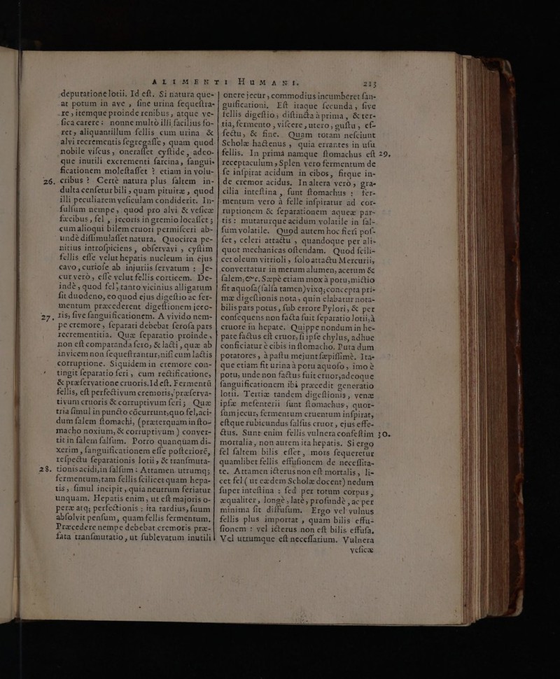 AELOIGDEN TI HuM ACNE 21j depurationelotii. Id eft. $i natura quc- | onere jecur, commodius incumberet fan- at potum in ave , fine urina fequceftra- guificationi, Eft itaque fecunda , five re ; itemque proinde renibus, atque ve- | fellis digeftio; diftin&amp;aà prima, &amp; ter- ficacarere: nonne multo illi facil;us fo- | tia, fermento , vifcere , utero, guftu , ef- I M ret; aliquantillum fellis cum urina. &amp; | fecu, &amp; fine. Quam totam nefciunt II i alvi recrementis fegregafle ; quam quod. | Scholz ha&amp;enus , quia errartes in ufu l nobile vifcus, oneraflet cyftide , adco- | fellis. In primá namque ftomachus cft 29, Ii que inutili excrementi farcina, fanguis receptaculum; Splen vero fermentum de M ficationem moleítaffet ? etiam in volu- | fe infpirat acidum in cibos, fitque in- Wl 26. —————M cribus ? . Certé natura plus faltem | in- dulta cenfetur bili ; quam pituitz , quod illi peculiarem veficulam condiderit. In- fulfum nempe, quod pro alvi &amp; veficae fxcibus , fel ,; jecoris in gremio locafict ; cum alioqui bilem cruori permifceri ab- undé diffimulaffet natura, Quocirca pe- nitius introfpiciens , obfervavi ; cyftim fcllis effe velut hepatis nucleum in éjus cavo,curiofe ab injuriis fervatum : Je- cur vero, effe velut fellis corticem. De- indé , quod fel5 tanto vicinius alligatum fit duodeno, eo quod ejus digeftio ac fer- mentum przcederent digeflionem jeec- , 1$ five fanguificationem. A vivido nem- pe cremore , feparari debebat ferofa pars recrementitia. Quz feparatio proinde, non eft comparanda fero; &amp; la&amp;i , quae ab invicem non fequeftrantur,nifi cum la&amp;is corruptione. Siquidem in cremore con- tingit feparatio feri, cum re&amp;ificatione, &amp; prafervatione cruoris.Id eft. Fermentü fellis, eft perfe&amp;ivum cremoris;'praferya- tivum cruoris &amp; corruptivum feri; Quz tria (imul in pun&amp;to cócu rrunt;quo fel,aci- dum falem ftomachi, (practerquamin fto- macho noxium, &amp; corruptiyum ) conver- titin falemfalfum. Porro quanquam di- xerim , fanguificationem effe pofteriore, rcípe&amp;u feparationis lotii ; &amp; tranfmuta- tionisacidi,in falfum : Attamen utrumq; fermentum,tam fellis fcilicet quam hepa- tis, fimul incipit , quia neutrum feriatur unquam. Hepatis enim, ut eft majoris o- pers atq; perfectionis : ita tardius, fuum abfolvit penfum, quam fellis fermentum. Pracedere nempe debebat cremoris pra- fata tranfmutatio , ut fublevatum inutili cilia inteflina , funt ftomachus : fer- mentum vero à felle infpiratur ad cor- ruptionem &amp; feparationem aquez par- tis : mutaturque acidum volatile in fal- fum volatile. Quod autem hoc fieri pof- fet , celeri attactu , quandoque per ali- quot mechanicas oftendam. Quod fcili- cet oleum vitrioli , foloattactu Mercurii, conyertatur in merum alumen, acetum &amp; falem;€c. Szpé etiam mox à potu,mictio f£taquofa(falfa tamen)vixq;concepta pri- mz diseftionis nota ; quin elabatur nota- bilispars potus, fub errore Pylori, &amp; pet confequens non facta fuit feparatiolotii;à cruore in hepate. Quippe nondum in he- pate fa&amp;us eft cruor, fi ipfe chylus, adhuc conficiatur é cibis in ftomacho. Puta dum potatores , à paftu mejuntfzpiffimeé, Ita- que etiam fit urinaà potu aquofo, imoe potu, unde non fa&amp;us fuit ctuor,adcoque fanguificationem ibi procedit generatio lotii. Tertiz tandem digeflionis, vence ipfe mefenterii funt ftomachus, quor- famjecur, fermentum cruentum infpirat, eftque rubicundus falfus cruor , ejus effe- &amp;us. Sunt enim fellis vulneraconfeftim mortalia, non autem ita hepatis. Siergo fel faltem bilis effet, mors fequeretur quamlibet fellis effufionem de neccffita- te. Attamen icterusnon e(t mortalis, li- cet fel ( ut exdem Scholz docent) nedum fuper inteftina : fed per totum corpus, equaliter , longe , late; profunde , ac per minima fit. diffufum. Ergo vel vulnus fellis plus importat , quam bilis cffu- fionem : vel icterus non eft bilis effufa, Vcl utzumque eft neceffarium. Vulnera veficae