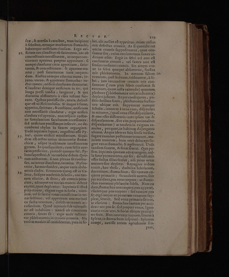 lon RPM 16. . i9. RES ESO feze , &amp; averfio à carnibus, mox incipiunt à febribus, ortuque morborum ftomachi, habentque orificium claufum. Ergo ori- ficium nec clauditur ob fatietatem, nec ob conco&amp;ionis neceffitatem , ut neque con- tinenter aperitur propter appetitum : fi nempe claudatur citra appetitum , fatic- tatem, &amp; concoctionem : &amp; apertum ma- neat, poft faturitatem inter coquen- dum. Ruc&amp;us namque eduntur mane, je- juno, vacuo ; &amp;appetente ftomacho : ru- é&amp;tus tamen , orificii claufuram denunciat. Clauditur denique orificium in iis, qui longa preffi inedia , languent, &amp; qui diuturna abflinentia à cibis infirmi fue- runt. Quibus perdifficilis , anxia, dolenf- que eft orificii reclufio. Si itaque à fame, appetitu, fatietate , &amp; co&amp;tione, orificium non neceffarió claudatur , ergo orificii claufura vel apertio, non refpicit co&amp;tio- ne famulantium facultatum neceffitates : fed orificium potiffimum infervit , ne de- cumbenti chylus in fauces regurgitet. Undé inprimis liquet, auguftius efle Py- lori, quam orificii minifterium. Siqui- dem eft re&amp;or totius acconomiaz ftoma- chice , ufque in ultimum inteftinorum gyrum. Inquafiquidem; cum fellis ope- ratio perficitur, proind? quoque fel, Py- lorofuperftrui;&amp; incumbere debuit. Quo- rum amborum, fi non plenus fit confen- fus, oriuntur diarrhoez,tormina. Dyfen- teriz , hemorthoides , atque varia abdo- minis clades. Erroneum quoq; eft in Ga- leno , fuifque modernis Scholis , nos tan- tum efurire, &amp; fitire, ob cruoris penu- riam , adeoque tot uncías cruoris debere repleri,quot deplentur. Inprimisfi iftud perpetuum , eligant ergo Scholz , nimi- rum, vel fe facere vanas carnificinas in ve- nzfe&amp;ione, vel appetitum non excitari ex fuctu venarum , defectumcruoris ac- cufantium.. Quod inprimis fub valetudi- nc eft indubium :. namfi ob carentiam cruoris , fames fit : ergo male inftitui- tur phlebotomia in cruoris penuria. Sin veró in morbis id contideretur, puta in fe- ToU x 29 bri, ubi nullus eft appetitus , etiam nullus erit defe&amp;us cruoris. At fi quotidie tot uncia cruoris fuppeditentur, quot con- fumtze fint , cujus confümtionis fames in- dicium effet: Ergo in febri vel non eft | confuümtio cruoris ,. vel fames non cft fenfus confumti cruoris. Sin autem cru- ot in febri quoque abfümatur , fruftra erit phlebotomia. ln omnem faltem eventum , poft biduum, triduumve , à fe- bri , jam tantundem cruoris erit con- fumtum C«um plus febris confumat &amp; plethora (phlebotomiz unicaindicatrix) depleri juberet. Et perconfequens , po- fitis thefibus famis, phlebotomia fruftra- nea ubique erit. Supponurt namque Scholz , cruorem à vena cava, difpenfari in minores, (quafi vena effet dif(p enfatrix, &amp; non effet differentia inter ipfum vas &amp; difpenfatorem , five yim proportionaliter difpenfantem ) actandemin exiguos ra- mulos , per quos,in habitum diípergatur ultimo. Atque ideo ex folo fenfu inediz, fugere ramulos poftremos venarum , ma- jorem truncum , hunc veró deinceps fu- gere venas ftomachi, &amp; mefenterii. Unde | tandem famem, &amp; fitim fentiri. Quo po- | fito, inprimis quorum venz turgent, nul- la fame premerentur,;aut fiti : deindé,non effet fu&amp;us illius fenfus , nifi prius vena majores fint depletz. Repugnat itidem | tertio ; hec thefis , do&amp;trinz Scholarum, docentium , ftomachum, fibi tantum co- quere primario 5 fecundarió autem, five per accidens;pro toto corpore : ut ftoma- chus communi philautiz fubfit. Nam eo dato,ftomachus non coquet;nonappetet, efurietque pro corpore : féd tantum pro fe: ergó neque ut penurtam yenarum fup- pleat,fentiet, Sed venz primario fitient, acefurient : ftomachustantum per acci- dens: nec pro fe : fed propter venas. 1gno- rantia enim veri, Scholas übique przcipi- | tes fecit. Non noyeruntinquam,famemà Splene,in ftomachum infpirari: Splenem nempe, noviffe rerum agendarum fco- pum, Q. Ue etum atn * Vct