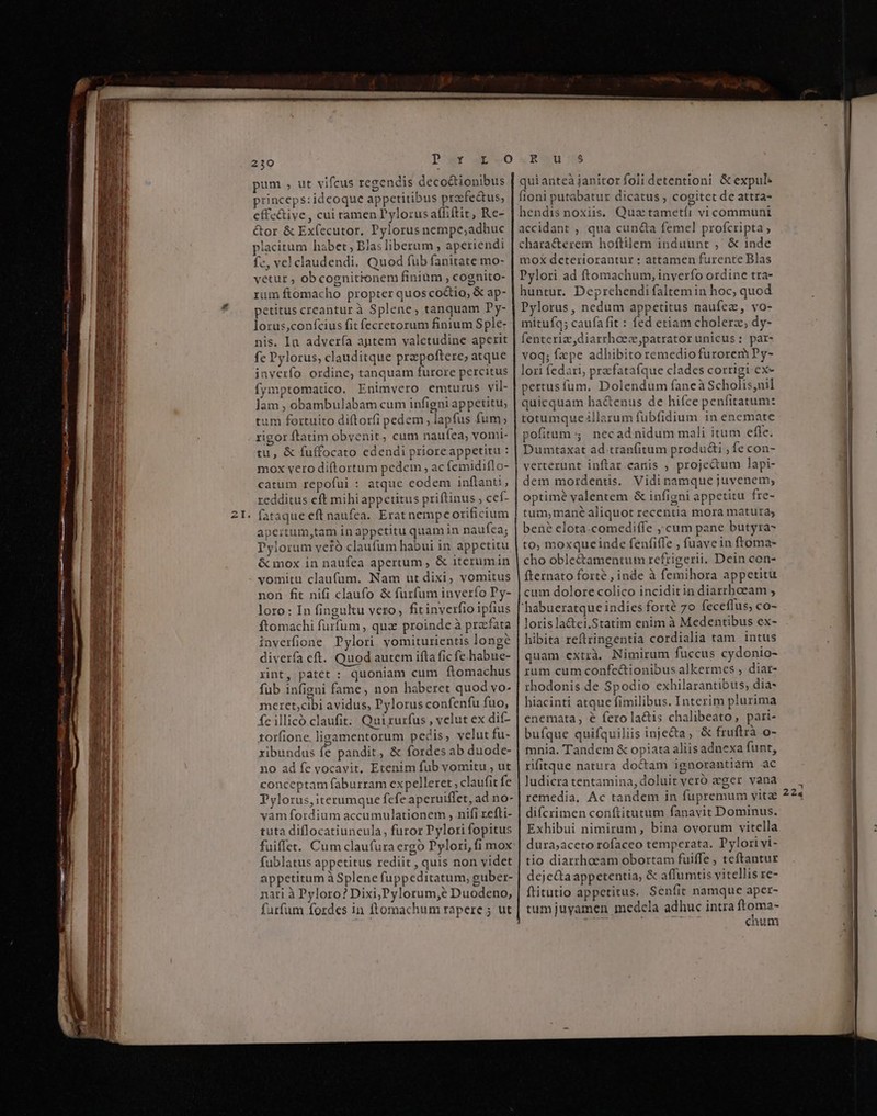 m —À ric E 8 Reis aa pum , ut vifcus regendis decoctionibus princeps:idcoque appetitibus prfe&amp;us, effc&amp;ive, cui tamen ylorus afliftit, Re- &amp;or &amp; Exfecutor. Pylorus nempe;adhuc placitum habet Blas liberum ; aperiendi fc, vel claudendi. Quod fub fanitate mo- vetur ; obcognitronem finiüm , cognito- rum ftomacho propter quos co&amp;io, &amp; ap- petitus creantur à Splene, tanquam Dy- lorus,confcius fit fecretorum finium Sple: nis. Ia advería aptem valetudine aperit fe Pylorus; clauditque prepoftere; atque inverfo ordine, tanquam furore percitus fymptomatico. Enimvero emturus vil- Jam , obambulabam cum infigni appetitu, um fortuito diftorfi pedem, lapfus fum; rigor ftatim obyenit, cum naufea, vomi- tu, &amp; fuffocato edendi priore appetitu : mox vero diftortum pedem , ac femidiflo- catum repofui : atque eodem inflanti , redditus eft mihiappcetitus priftinus cef- fataque eft naufea. Erat nempe orificium Pylorum veió claufum habui in appetitu &amp; mox in naufea apertum , &amp; iterumin vomitu claufüm. Nam ut dixi, vomitus non fit nifi claufo &amp; furfum inverío Py- loro: In finguktu vero, fit inverfio ipfius ftomachi furfum , qux proinde à prafata inverfione DPylori yomiturientis longe diverfa eft. Quod autem ifta fic fe.habue- xint, patet : quoniam cum ftomachus fub infigni fame, non haberet quod vo- meret;cibi avidus, Pylorus confenfu fuo, fe illicó.claufit; Qui rurfus , velut ex dif- torfione, lizamentorum pecis, velut fu- ribundus fe pandit, &amp; fordes ab duode- no ad fe vocavit, Etenim fub vomitu , ut conceptam faburram expelleret ; claufit fe Pylorus, iterumque fefe aperuiffet, ad no- vam fordium accumulationem , nifi xefli- tuta diflocatiuncula, furor Pylori fopitus fuiffet. Cum claufura ergo Pylori, fi mox fublatus appetitus rediit , quis non videt appetitum à Splene fuppeditatum, guber- nari à Pyloro? Dixi,Pylorum,e Duodeno, furfum fordes in ftomachum rapere ; ut qui anteà janitor foli detentioni &amp; expul: fioni putabatur dicatus , cogitet de attra- hendis noxiis. Qua tametíi vi communi accidant ; qua cun&amp;a femel profcripta, chara&amp;erem hoftilem induunt ,' &amp; inde mox deteriorantur : attamen furente Blas Pylori ad ftomachum, inverfo ordine tra- huntur. Deprehendi faltemin hoc, quod Pylorus, nedum appetitus naufez, vo- mitufq; caufa fit : fed etiam cholera; dy- fenteriz,diarrhoec,patrator unicus : par- voq; fepe adhibito remedio furorem Py- lori fedari, prefatafque clades corrigi ex- pertus fum. Dolendum faneà Scholis;nil quicquam ha&amp;enus de hiíce penfitatum: totumque illarum fubfidium in enemate pofitum 4. necad nidum mali itum efle. Dumtaxat ad.tranfitum produ&amp;i ; fe con- verterunt inftar canis ; proje&amp;um lapi- dem mordentis. Vidinamque juvenem; optime valentem &amp; infigni appetitu fre- tum,mané aliquot recentia mora matura; to; moxqueinde fenfiffe , fuave in ftoma- cho oble&amp;amentum refrigerii, Dein con- fternato forté , inde à femihora appetitu cum dolore colico inciditin diarrhoeam , 'habueratque indies forté 70 feceffus, co- loris la&amp;ei.Statim enim à Medentibus ex- hibita reftringentia cordialia tam intus quam extrà. Nimirum fuccus cydonio- rum cum confe&amp;ionibus alkermes , diar- rhodonis de Spodio exhilarantibus, dia- hiacinti atque fimilibus. Interim plurima enemata, € fero lactis chalibeato, pari- bufque quifquiliis inje&amp;a, &amp; fruftrà o- mnia. Tandem &amp; opiata aliisadnexa funt, rifitque natura do&amp;am ignorantiam ac ludicra tentamina, doluit veró eger vana remedia, Ac tandem in fupremum vita difcrimen conftitutum fanavit Dominus. Exhibui nimirum, bina ovorum vitella dura;aceto rofaceo temperata. Dylori vi- tio diarrhoeam obortam fuiffe , teftantur deje&amp;taappetentia, &amp; affumtis vitellis re- flitutio appetitus. Seníit namque aper- tumjuyamen medela adhuc intra ftoma- chum 224