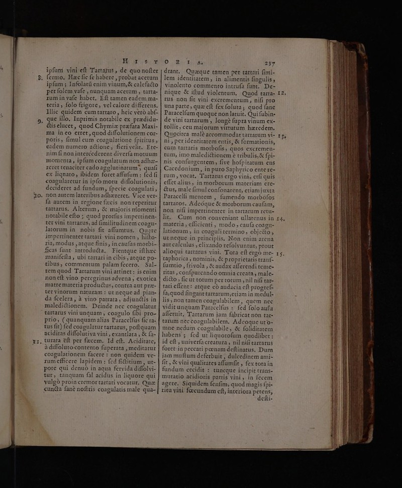 Ba sm ipfuni vini eft ''artazus , de quo nofter fermo. Hac fic fe habere , probat acetum ipfum ; Infolatü enim vinum,&amp; calefa&amp;o perfolem vafe , nunquam acetum , tarta- rum in vafe habet, Eft tamen eadem ma- teria, folo frigore , vel calore differens. Illic quidem cumtartaro, heic veró abf- que illo. Inprimis notabile ex predidu- &amp;is elucet , quod Chymiz prefata Maxi- ma ineo erret, quod diffolutionem cor- poris, fimul cum coagulatione fpiritus , eadem numero actione, fierivelit. Ete- nim fi non intercederent divería motuum momenta, ipfum coagulatum non adha- reret tenaciter cado agolutinatum quafi ex liquato; ibidem foret affufum : fed fi coagularetur in ipfo motu diffolutionis, decideret ad fundum, fpecie coagulati, fa autem in regione fzcis non reperitur tartarus, Alterum, &amp; majoris niomenti notabile efto ; quod prorfus impertinen- ter vini tartarus, ad fimilitadinem coagu- latorum in nobis fit affumtus. Quse impertinenter tartari. vini nomen , hifto- ria, modus , atque finis, in caufas morbi- ficas funt. introducta, Fientque iflhec manifeftra , ubi tartari in cibis , atque po- tibus, commentum palam fecero. Sal- tem quod Tartarum vini attinet : is enim non eft vino peregrinus advena , exotica matre materia productus, contra aut pre- ter vinorum naturam : ut neque ad pian- da fcelera , à vino patrata , adjun&amp;is in maledidionem. Deinde nec coagulatur tartarus vini unquam , coagulo fibi pro- prio; ( quanquam alias Paracelfus fic ra- tus fit) fed coagulatur tartarus, poftquam aciditas diffolutiva vini , exantlata , &amp; fa- turata eft per fzcem. Id eft. Aciditate, à diffoluto-contento fuperata , meditatur coagulationem facere : non quidem ve- rum efficere lapidem : fed fi&amp;itium , ut- pote qui denuo in aqua fervida diffolvi- tur, tanquam fal acidus in liquore qui yulgó proin cremor tartari vocatur, Quz «uncta fané noftris coagulatis male qua- D cb cA, 237 drant. Quique tamen per tattari fimi- lem identitatem , in alimentis fingulis , vinolento commento intrufa funt, De- nique &amp; iftud violentum, Quod tarta- rus non fit vini excrementum, nifi pro una parte , quz eft fex foluta; quod nr Paracelfum quoque non latuit. Qui fubin- de vini tartarum , longé fupra vinum ex- tollit, ceu majorum virtutum haredem, Quocirca malé accommodat tartarum vi- ni , per identitatem entis, &amp; formationis, cum tartaris morbofis, quos excremen- tum, imo maledictionem e tribulis,&amp; fpi- nis confurgentem, five hofpitatum ens Cacedonium, in puro Saphyrico ente re- rum, vocat, Tartarus ergo vini, etfi quis effet alius, in morborum materiam cre- &amp;us, male fimul confonarent, etiamjuxta Paracelfi mentem , fumendo morbofos tartaros, Adeóque &amp; moxborum caufam, non nifi impertinenter in tartarum retu- lit... Cum non conveniant ullatenus in materia , efbcienti, modo , caufa coagu- lationum , in coagulitermino, objc&amp;o; utneque in principiis, Non enim arena aut calculus , elixando refolvuntur, prout alioqui tartarus vini. Tota eft ergó me- taphorica , nominis, &amp; proprietatis tranf- fumtio , frivola , &amp; audax aíferendi teme- ritas, confpurcando omnia creata , male- di&amp;o , fic ut totum per totum , nil nifi tar- tati effent: atque có audacia eft progref- fa,quod finganttartarum,etiam in medul- lis; non tamen coagulabilem , quem nec vidit unquam Paracelfus :. fed folo aufu afferuit, Tartarum jam fabricat non tar- tarum nec coagulabilem. Adcoque uto- mne nedum coagulabile, &amp; foliditatem habens 5; fcd ut liquorofum quodlibet : id eft , univerfa creatura , nil ni(i tartarus foret.in peccati poenam deftinatus. Dum jam muftum deferbuit , dulcedinem ami- fit , &amp; vini qualitates affumfit , fex tota in fundum cecidit : tuncque incipit trans- mutatio acidioris partis vini, in fecem agere. Siquidem fenfim, quod magis fpi- ritu vini fecundum cft, interiora petens, defti- I2;