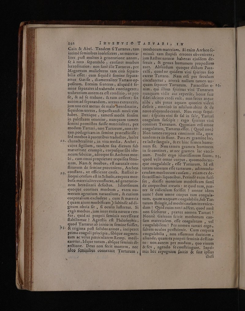 — —  e mn a c ie iig. iy me - N I) Cain &amp; Abel. Tandem fi Tartarus, tam intime feminibus inolefceret , utmateria- liter poft multos à generatione annos , fe à toto feparaüdo. ; caufaret morbos hzreditarios: non fané ille Tartarus , per Magnetum muliebrem tam citó Íepara- bilis Hte cum fiquidé femine fepara- retur Gasfit , diamcetraliter Tartaro op- pofitum. Etenim fiuterus , aliquid € fe- mine fepararet id trahendo contingeret ; trahentium autem ca eft conditio , ut pro fe, &amp; ad fe trahant, &amp; tum ceffent: go Herde ad (cparandum, uterus extraxerit, jamnon erit metus de malo bersdina t fiquidem uterus , feque(trandi noxii vim habet. Denique , tametfi morbi fenfim femini permiftos fuiffe materialiter, per modum Tartari , non Tartarum , noncre- tam podagricamin femine przexfticiffe : (ed morbos à parentibus tradu&amp;tos , latere chara&amp;eraliter , in vita media, Archei , cujus figillum , tandem fua dierum fub maturitate erumpit , corpufque fibi ido- neum fabricat , adeoque fit Archeus mor- bi, cum omni proprietate requifita femi- num, Nàm &amp; morbus, cft naturale con- ftitutum de femine proveniens, Archeo conítans , ut efficiente caufa. Rufticà a- lioqui cenfum eft in Scho olis,corpora mor- bofa materialiter confluere, ad generatio- nem hereditarii defectus. ldiotiómum quoque continet morbum , extra nu- merum agentium naturalium, &amp; entium corporalium excludere , cum &amp; materia (quam ajunt morbificam ) fubindé ad di- gitum obvia fit , fi oculis luftretur. Si ergó morbus , jam inter entia natura cen- fus , quid ni proprii feminis neceffitate ftabiliretur ? Agreítis eft Philofophia ; quod Tartarus ab j initio in femine fuiffet, &amp; triginta poft folidos annos , inciperet prima à coaguli principia , fibique augmen- tum ac velut particularem Remp. px taretur ; Idque totum , abíque feminis di- zcCione. Deus non fecit mortem, nec ideo feminibus connexvit Tartarum ; morborum materiam, Si enim Árcheo fe- | minali tam ftupidi errores obvenirent, jam Re&amp;ornature habenas cjufdem de- fetuiic » € genus humanum propediem ruct. Porc quoque ditti Para- celfi, quod ne quidem vini fpiritus fuo careat Tartaro. Nam etfi per feculum circularetur , reyerà nullum tamen un- quam Íeponet 'Tartarum. Paracelfus e- nim, qui illum fpiritus vini Tartarun nunquam vidit aut reperiit, bona fuz fidei JE VERON credi vult, non fecus atque alibi , ubi putat aquam quoties videri defivit , omninó in nihilumabire &amp; de novo aliquando creari. Non enim fequi- tur: éfpiritu vini fit fal in fale, Tartari continet Tartarum. Quoniam ctfi omne coagulatum, Tartarus effet. ( Quod non) Non tamen corpora continent illa, qua tandem ex iis fiunt, Puta ex gramine lac. ex la&amp;e fanguis , &amp; ex hinc (emen huma- num fit. Nontamen gramen hominem in fe continet, ut nec gramen lac vacci- ! | quod velit omne corpus, quomodocun- que coagulabile , eiie Tartarum, Id eít totam naturam effe tartarum , adintrodu- cendam morborum caufam , etiam ex de- fecatiífimis liquoribus .Perindé enim fuif- fet , dixifle materiam morbificam fumi de corporibus creatis : at quid tum , pra ter fe ridiculum feciffet ? nonne dou nunc? dum omne corpus tam coagula- tum, quam unquam coagulabile, fub' Tar tarum ftringit,a ad morbi caufam invenien- dam? Quid enim novi adfert, quod anté non fciebatur , prater nomen Tartari ? Nonné Galenus fcivit morborum cau- fam materialem, effe coagulatam , vel coagulabilem : Per nomen tartari ergo, faltem oculos perftrinxit.' Cum corpora coagulabilia , non affumant duritiem ; aliunde, quam ex proprii feminis deftina- to: nonautem per modum, quo vinum Bex. agendo fe conftringunt. Inpri- | mis hec repugnant. facris &amp; fuc ipfius thefi E [92