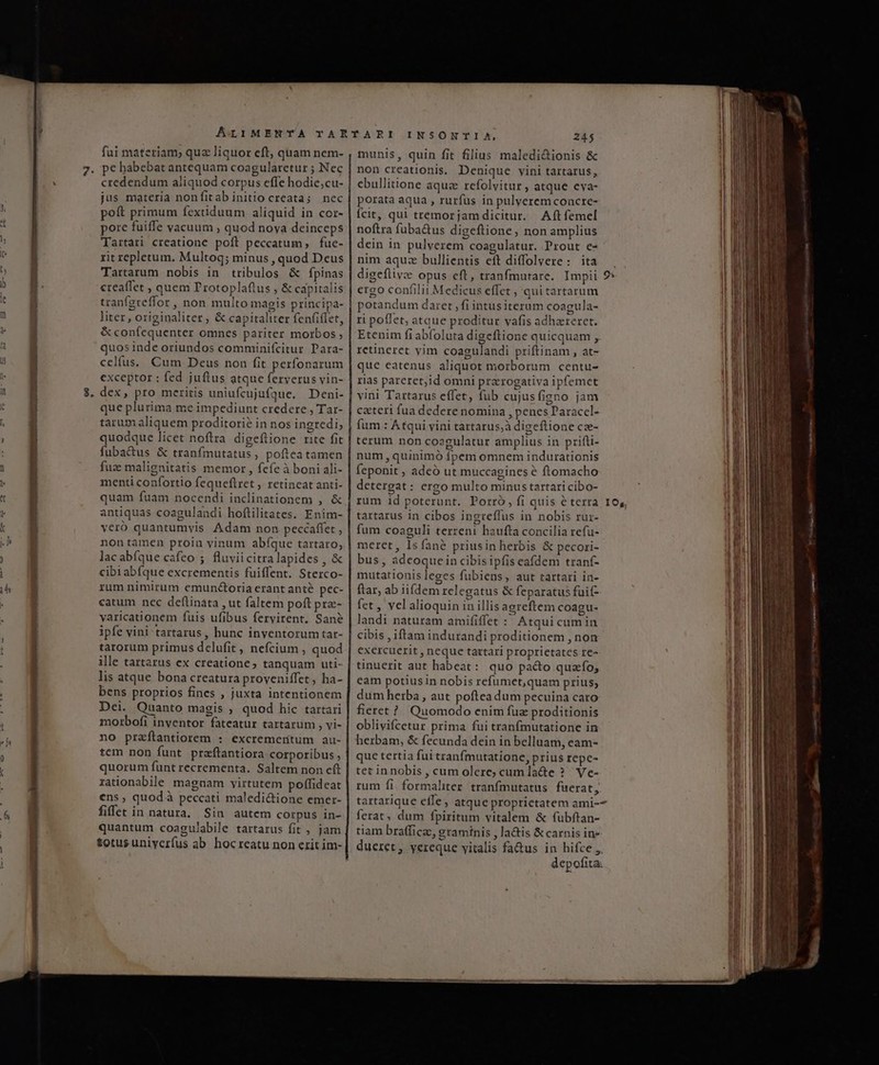 6 fui materiam, quz liquor eft, quam nem- 7. pe habebat antequam coagularetur ; Nec credendum aliquod corpus effe hodie;cu- jus materia nonfitab initio creata; nec poft primum fextiduum aliquid in cor- pore fuiffe vacuum ; quod nova deinceps Tartari creatione poft peccatum, fue- rit repletum. Multog; minus , quod Deus Tartarum nobis in tribulos &amp; fpinas creaffet , quem T'rotoplaftus , &amp; capitalis tranfgreffor , non multo magis principa- liter, originaliter, &amp; capitaliter fen(iflet, &amp; confequenter omnes pariter morbos ; quos inde oriundos comminifcitur Para- celfus. Cum Deus non fit perfonarum exceptor : fed juftus atque ferverus vin- que plurima me impediunt credere , Tar- tarum aliquem proditorié in nos ingredi; quodque licet noftra digeítione rite fit fuba&amp;us &amp; tranfmutatus , poftea tamen fuz malignitatis memor , fcfe à boni ali- menti confortio fequeflret ; tetineat anti- quam fuam nocendi inclinationem , &amp; antiquas coagulandi hoflilitates. Enim- veró quantumvis Adam non peccaffet , nontamen proin vinum abfque tartaro, lacabíque cafeo ; fluviicitralapides , &amp; cibiabfque excrementis fuiffent. Sterco- rum nimirum emunctoria erant ante pec- catum nec deftinata , ut faltem poft pra- yaricationem fuis ufibus fervirent. Sane ipfe vini tartarus , hunc inventorum tar- tarorum primus delufit , nefcium , quod ille tartarus ex creatione; tanquam uti- lis atque bona creatura proveniffet, ha- bens proprios fines , juxta intentionem Dei. Quanto magis ; quod hic tartari morbofi inventor fateatur tartarum , vi- tem non funt praftantiora corporibus , quorum funt recrementa. Saltem non eft rationabile magnam virtutem poffideat ens, quod à peccati maledi&amp;ione emer- fiffet in natura. Sin autem corpus in- quantum coagujabile tartarus fit ; jam totusuniyerfus ab hocreatu non erit im- INSONTIA, 245 munis, quin fit filius maledi&amp;tionis &amp; non creationis. Denique vini tartarus, cbullitione aqua refolvitur , atque eva- porata aqua , rurfus in pulverem concre- Ícit, qui tremorjam dicitur. Aft femel noftra fuba&amp;us digeftione, non amplius dein in pulverem coagulatur. Prout e- nim aquz bullientis eft diffolvere: ita digeflivc opus eft, tranfmurare. Impii 9» ergo confilit Medicus effet , qui tartarum petandum daret , fi intusiterum coagula- ri pollet, atque proditur vafis adhzreret. Etenim fi abfoluta digeftione quicquam , retineret yim coagulandi priftinam , at- que eatenus aliquot morborum centu- rias pareret;id omni prarogativa ipfemet vini Tartarus effet, fub cujusfigno jam cateri fua dedere nomina , penes Paraccl- fum.: Atqui vini tartarus,à digeftione cz- terum non coezgulatur amplius in prifli- num , quinimó fpem omnem indurationis feponit , adeó ut muccagines é ftomacho detergat : ergo multo minus tartari cibo- rum id poterunt. Porro, fi quis e terra 105, tartarus in cibos ingreffus in nobis rur- fum coaguli terreni haufta concilia refu- meret, Isíané priusin herbis &amp; pecori- bus, adeoque in cibisipfis eafdem tranf- mutationis leges fubiens, aut tartari in- ftar, ab iifdem relegatus &amp; feparatus fuit- fet , vel alioquin in illis agreftem coagu- landi naturam amififfet : Atqui cum in cibis , iftam indurandi proditionem , non exercuerit , neque tartari proprietates re- tinuerit aut habeat: quo paco quao; eam potiusin nobis refumet,quam prius, dum herba, aut poftea dum pecuina caro fieret ? Quomodo enim fue proditionis oblivifcetur prima fui tranfmutatione in herbam, &amp; fecunda dein in belluam, eam- que tertia fui tranfmutatione, prius repc- tet innobis , cum olere; cum la&amp;e ? Ve- rum fi. formaliter. tranfmutatus fuerat, artarique effe ; atque proprietatem ami-- ferat, dum fpiritum vitalem &amp; fubftan- tiam bratficas, graminis , la&amp;is &amp; carnis in» dueret, yereque vitalis fa&amp;us in hifce ,, depofita: Ei —-— nugis run re dicm zt lene ur