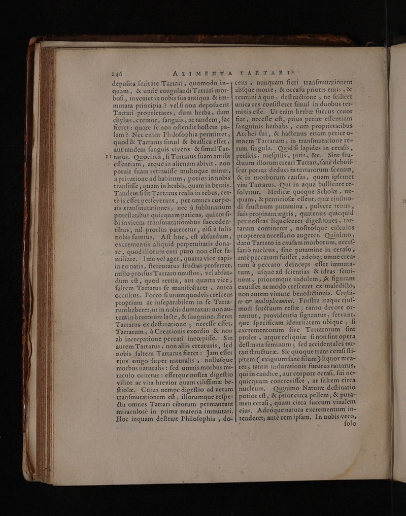 i —À A ÀÀ i$ M ea rà — RR €— P ——RR II 246 ALIMENTA YEA UR ON NACR T quam, &amp; unde coagulandi Tartari mor- bofi , inyenietin nobis fua antiqua &amp; tm- mutata principia ? velfinon depofuerit Tartari proprietates, dum herba, dum chylus , cremor, fanguis , ac tandem , lac fieret: quare fe non oftendit hoftem pa- lam? Neceniim Philofophia permittet ; quod &amp; Tartarus fimul &amp; braffica effet , aut tandem fanguis vivens &amp; fimul Tar- tarus. Quocircà , fi Tartarus fuam amifit effentiam, atque in alienám abivit, non potuit fuam retinuiffe multoque minus, à privatione ad habitum , potius in nobis tranfiiffe ; quam in herbis, quam in brutis. Tandem fi(it Tartarus realis in rebus, cer- teis effet petfeverans , per.omnes corpo- ris «ranfimutationes, nec à fublunarium poteftatibus quicquam patiens, qui tot fi- bi invicem tranfmutationibus fucceden- tibus, nil prorfus pateretur , nifi à folis nobis fumtus, Aft hoc, eft abfurdum, excrementis aliquid perpetuitatis dona- re, quodillorum enti puro non effet fa- ili 1mo vel ager , quarta vice rapis in co natis, ftercoratus fru&amp;us proferret, ntllo prorfus Tartaro onuftos , velabfur- faltem Tartarus fe manifeftaret , anteà eccultus. Porro fi unumquodvis crefcens proprium ac infeparabilem in fe 'Tarta- rumbhaberet,ut in nobis dumtaxat: non au- teminbrutorumla&amp;e , &amp; fanguine, fieret Tartarus ex deftinatione ; neceffe effet, 'lTartarum , à Creationis exordio &amp; non ab increpatione peccati incoepiffe. Sin autem Tartarus , non aliis creaturis, fed nobis faltem Tartarus fieret: Tam effec ejus origo fuper naturalis ; nullufque morbus naturalis : fed omnis morbus mi- raculo oriretur : effetque noftra digeftio vilior ac vita-brevior quam viliffimae be- ftiole. Cujus nempe digeflio ad veram tranfmutationem eft, illorumque refpe- &amp;u omnes Tartari ciborum permaneant miraculosé in prima materia immutati. Hoc inquam deftruit Philofophia ;.do- abfque morte ; &amp; occafu prioris entis , &amp; termini à quo, deftru&amp;ione , ne fcilicet unica res confifteret fimul in duobus ter- minis effe, Ut enim herbz fuccus cruor fiat, neceffe eft, prius perire effentiam fanguinis herbalis , cum proprietatibus Archei fui, &amp; ha&amp;enus etiam perire o- mnem Tartatum , in tranfmutatione re- rum fingula. Quid fi lapides in cerafis , perficis ; mefpilis, piris, &amp;c. Sint fru- é&amp;uum illorum creati Tartari; fane debuif- fent potius deduci intartarorum fcenam, &amp; in morborum caufas, quam ipfemet vini Tartarus, Qui in aqua bulliente re- folvitur. Medicae quoque Schola , ne- quam , &amp; perniciofze effent, qua ejufmo- di fru&amp;uum putamina , pulvere tenus, fuis propinantzegris, quatenus quicquid per noftras liquefceret digeftiones ; tar- | tarum contineret , noftrofque. calculos propterea neceflario augeret. Quiaimo, dato Tartaro in caufam morborum, necef- farió nucleus, fine putamine.in cerafo , anté peccatum fuiffet ,adeóq; omne crea- tum à peccato deinceps effet immuta- tum, ufque ad fcientias &amp; ideas femi- exuiffet ac modo crefceret ex maledi&amp;o, nonautem virtute benedi&amp;ionis. CreJci- te €» soultiplicamini. Fruftra itaque ejuf- modi fructuum tefte , tanto decore or- nantur , providentia fignantur, fervant- que fpecificam identitatem ubique ; fi excrementorum five Tartarorum fint proles , atque reliquia fi non fint opera deftinata feminum ; fed accidentales tar- tari ftru&amp;urz. Sic quoque trans cerafi fti- pitem (( exiguum fane filum) liquor mea- ret , tantz indurationis futurus tartarus, quiin caudice , aut corpore cerafi, fui ne- quicquam concreviffet , at faltem circa nucleum, Quinimo Naturz deftinatio potior cft, &amp; ptior circa pellem, &amp; puta- men cerafi , quam circa fuccum vinalem ejus. Adeóque natura excrementum in- tenderet; ante rem ipfam, In i pnl ' folo —