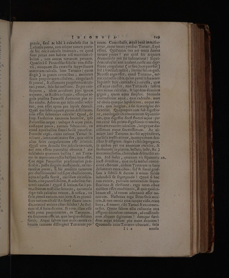 DN Y gravis, fieri ac bibi à calculofo five. in Licliáfin prono, non utique tamen proin- de hic érità calculo imtbunis, eo quod fuus potus non habeat nifi thatériái ci- balém , non autem tartárii potüufn. Quoócircà fi Páracelfus fabiilàs tion di&amp;tà- yit, nunquam illa cerevifia fuppeditaret materiam calculo. Inio Taíttárus ( quem fingit ) in gránis cerealibus ; ámittérét füára proprietatem c ibalem , coagulandi fe p tocul , &amp; affumeret pr ropiletátei tár- tari potus ; fola fui coctione. Et per con- fequens , idem accideret pani ignem experto , ut &amp; cibis reliquis ; effetque re- gula pracfata Paracelfi dumtaxat pro ci- bis crudis, Adeo ut qui folis co&amp;is vefci- tur, non effet aptus pro lapide dentali. Quafi qui bibit aquam puram diftillatam, non effet fubnoxius calculo ! Quod , de Imp. Frederico tartarum horrente, ipfe Paracelfus negat : vultque &amp; aqua pura; co&amp;aque potos, tartaris fubnoxios, eo quod aqua bullita femel facile putrefcat. Pátiedn. ergo. cujus ratione Tartari fa- tifcunt , jam tartari mater fiet , qua unica alias folet cosgulatorum effe inimica. Quafi vero deco&amp;a five e jufcul la carnium, aut non effent putredini obnoxia infalubria quatenus bullita ! aut Tarta- ius in aquis non coctis balfamiloco eflet, Cur ergo Paracelfus prafervatiya pr&amp;- Ícribit , paftu fingulo mafticanda né tàr- tarefcat potus, fi hic amiferit tartarum per ebullitionem2 velfi per ebullitionem, aqua nil paffa fuerit, curillam ait infalu- brem, cito putrefci ibilem, &amp; anhelitus foe- tentis caufam ? Quod fi lotium fiat é po- tu;cibórum miftione faturato ; quomodo ergo vult calculos renum ; &amp; vefica 2, €x folo potuü tartaro, non item &amp; ex promi- Ícuo tartaro cibali? An forté dicere inten- dit,neminé mejere cibos folidos ? At ftul- tum id, fi ferio dicatur. S1 vero, illam effe velit potui proprietatém , ut Tartarum , €o düriorem efficiat; quo longius delatus fuerit, Atqui faltem tum m ae contra ci- borum tartaros diflinguet Tartarum po- | | | | A. 249 tuum. Cum cibalis, eque bene imtifce- retut , atqui innati potibus Tartati fiqui eflent, Quid enim iter aut nord darent t&amp;rtaro potus ? atit quid hic dcquiret decurréndo pto füi indütationé? Siqui- dér calcilüs tiott à calore,curfit aut dige- fione coagulatut C utfuo I OcO pát tefiet ) fed à fetri ttiali tádice ; ibtétni fui cozguli. Neceffe ergo effet, quod Tartarus , mi- Bus exquif fie éibls, quani p ottti ibliarerée: lapririis liuic conttádicitéetevifia, qua&amp; etfi 4quá codflét, tion Tartárofá: tanen non minus calculos, &amp; lapidem dentiuni gignit , quam aqua fimplex. Secundo contradicunt aquis , qua cadendo, mox ad obvia queque lapide éfcunt, eoque mi- nus, quo longius ; à fui Ícaturigine de- flexerint. Quapropter cum fub digeftio- ne , contingant récrémentorum feparatio- omnem eéxueret calculum ; longeque du- Ac ni- mium laxe Tartarus in cibis appenderet, qui fola mafticatione quamprimum den- tibus fe affigeret, féque 2 é cibisfegregaret, in quibus per tot annorum CHEBIOS, &amp; formarum in plantis, bellüis, la&amp;e, &amp;c. ) metamorphofes, clanculum delituiffét an- tea. Sed fodes , qu&amp;nam vis féparatrix ineft dentibus , quai nuda faólai contri- tione ciborum , nedum Táàrtarum in fanis defumeéret extra cibos : fed 8 &amp; fimul grof- fum à fubtili &amp; durum à minus folide indurabili fit fegregando ?. Quod fi hoc non evenit, partium tartarcarum feque- flratione-&amp; electione : ergo totus cibus ejufdem effet conditionis , &amp; quicquid ci- borum eft , id totum adzquate eflet tar- tarceum.. Hactenus ergo Déus fecit mor- tem,&amp; non omnia quacunque vidit,erant bona, fi omnes cibi Tartari &amp; excremen- tafint. Quare faltem olla: culinari&amp; non affigunt dentalem tartarum , ad craffitudi- nem aliquot digitorum ? dumque foeti- dum atque duni pro more dentium ? Quomodo enim Tartárus ciborum , folo IA morfu z