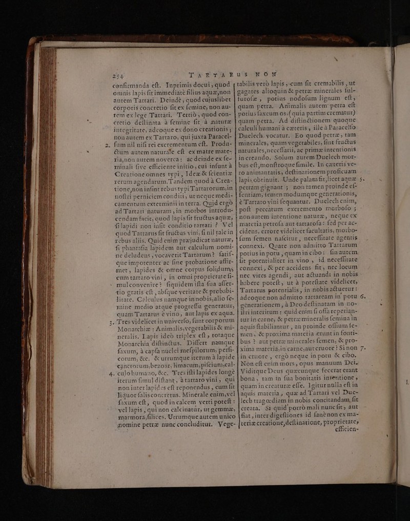 254 Te STER confirmanda eft. Inprimis docui , quod omnis lapis fit immediate filius aqua,non autem Tartari. Deinde, quod cujuslibet corporis concretio fit ex (cminej non au- tem ex lege Tartari, Tertio, quod con- €retio dellinata à femine fit; à nature integritate, adeoque ex x dono creationis ; non autem ex Tartaro; qui juxta Dáriccl- fum nil nifi rei excrementum eft. Produ- €um autem naturale eft ex matre mate- ria,jnonautem noverca: ac deinde ex fe- minali five efficiente initio, cui infunt à Creatione omnes typi , Idexz &amp; Ícientiz rerum aj gendarum.Ta 4*6 quod à Crea- ticne ,non infint rebustypi iTattarorum;in noftri perniciem condit is utneque medi- camentum exterminii in terra. Quid ergo ad Tartari naturam , ih. morbos | inttodu- cendam facit, quod lapis fit fru&amp;usaquz, 1 filapidi non infit conditio tartari ? V el Mes artarus fit fru&amp;us vini, fi nil talein s. Quid enim pra;judicat nature, fi shi ant tafia lapidem aut jones nomi- ne deludens vocaverit Tartarum? fatif- que impotenter ac fine probatione affir- net, lapides &amp; omne corpus folidums cum tartaro vini , in omni p roprictate fi- mu I convenire? fiquidem ifta fua affer- tio gratis cft, abfque veritate &amp; proba ibi- litate. Colculus name quein nobis;,alio fe- Tine medio atque p 'rogreffü generatur, quam Tartarus e vino, aut lapis ex aqua. Tres videlícet in univerfo, funt corporum Monarchia : Animali s, vegetabilis &amp; mi- neralis. Lapis ideb triplex eft, totaque Monarchia diftin&amp;us Differt na mque faxum, à capfa nuclei mefpilorum, perfi- corum, &amp;c. &amp; utrumque iterum à lapide cancrorum, boni: MS Viaiteain; pifeium;cal- : culoh umano, &amp;c. E :es ifti lapides long? iterum fimul diftant, àtartaro vini, qui noninter lapides eft reponendus , cum fit liquor falis concretus. Minerale enim;vel faxum eft, quod in calcem verti poteft : vellapis, qui non calcinatur,; utgemma, marmora, liées: Utrumque autem unico nomine petrz nunc concluditur, Vege- ——————— u'ssN OWN rabilis vero lapis Eus fit cremabilis , ut gagates altoquin &amp; petra minerales fale furofa , potius nodofum lignum eft, quam petra. Animalis autem: petra et potius faxeum os, (quia partim crematur) quam petra. Ad diftin&amp;ionem quoque calculi humani à czteris , ille à Paracelfo Duelech. vocatur. Eo ums petra ,tam minerales quam vegetabil es, Tm fructus naturales nece flarii, ac primae intentionis increando. Solum autem Duelech mor- bus eft,monftroque fimile. In cateris ve- ro animantatiss deftinationem proficuam lapis obtint uit. Unde palati fitlicet aqux petramgignant ; nontamen proind e et- fentiam, (eder modumque g cenerationis, é Tartaro vini fequantur. Du ielech enim, H pot Aii PS excremento morb ofo E i nonautem intentione naturz, neque cx | materia yexds aut t: artarofa : fd per ac- cidens, errore videlicet facultatis, moibo- fum femen nafcitur, cello te € agentis connexi.. Quare non admitto Tarrarum Vospsies potu ,quamin cibo: finautem fit potentialiter in vino , id neceffitate connexi , &amp; per accidens fit, nec locum nec vires agendi, aut a&amp;tua ndi in nobis habere poteft , üt à pot teftate videlicet; Tartarus potentialis, s, in nobisa i&amp;uetur: adeoque non admitto tartaream in' potu génerationem, à Dcodeftin atam in no- ilriinteritum : quid enim fi offa reperian- turincarne, &amp; petr: x mineralis femina ain aquis — iantur , an proinde oífium fe- men, &amp; proxima materia erunt in fonti- bus ? aut petrae minera les fem ien, &amp; pro- xima materia,in carne,autcruore ? Sinon in cruore , ergó inis in potu &amp; cibo. Non eft enim mors, opus manuum Dei. Viditque Deus quzcun ique fecerat erant bona, tam in fua bonitatis intentione ; quamin creatura effe. Igiturnülla eft in aquis materia , qua ad Ta rtari vel Duc- lech tragoedi am in nobis v desgerut fit creata. $1 quid' porró mali nunc fit; aut fiat , inter digeftiones id fanénon ex ma- teriz creatione, deftinatione, p proprietate; 'efficien- o »