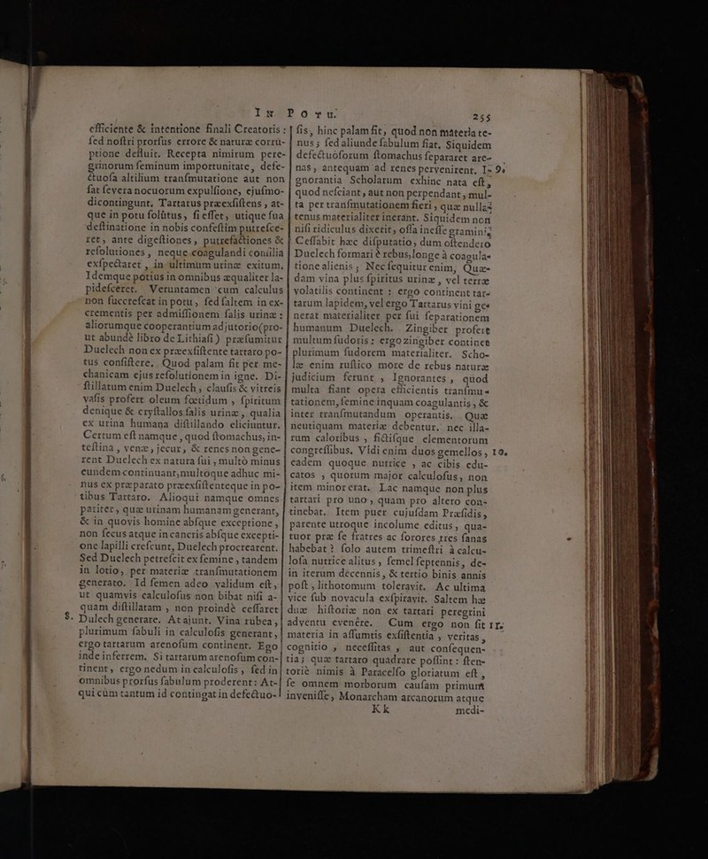 pidefceret. chanicam ejus refolutionem in igne. Di- ftillatum enim Duelech , claufis &amp; vitreis vafis profert oleum foetidum , fpiritum denique &amp; cryftallos falis urinz , qualia ex urina humana diftillando eliciuntur. Certum eft namque , quod fromachus, in- teftina , venz , jecur, &amp; renesnon gene- rent Duclech ex natura fui , multó minus eundem continuant,multoque adhuc mi- nus ex praeparato przexfiftenteque in po- tibus Tartaro. Alioqui namque omnes pariter , qua urinam humanam generant, &amp; in quovis homine abfque exceptione , non fecus atque incancris ab(que excepti- one lapilli crefcunt, Duelech procrearent. Sed Duelech petrefcit ex femine , tandem in lotio, per materie tranfmutationem generato. Id femen adeo validum eft, ut quamvis calculofus non bibat nifi a- quam diflillatam , non proind? ceffaret Dulech generare. Atajunt. Vina rubea, fis, hinc palam fit, quod non materia te- nus ; fed aliunde f2bulum fiat, Siquidem defe&amp;uoforum ftomachus fepararet arc- nas, antequam ad renes pervenirent, I- gnorantia Scholarum exhinc nata eft, quod nefciant , aut non perpendant , mul- ta per tranfmutationem fieri , quz nullas tenus materialiter inerant. Siquidem non nifi ridiculus dixerit, offa ineíffe graminiq Ceffabit hzc difputatio, dum oftendero Dueclech formari? rebus,longe à coagula« tionealienis; Necfequiturenim, Qua- dam vina plus fpiritus urinz , vel terrae volatilis continent : ergo continent tar- tarum lapidem, velergo Tartarus vini ge ierat materialiter per fui feparationem humanum Duelech. | Zingiber profeit multum fudoris: ergozingiber continet plurimum fudorem materialiter. Scho- vc enim ruflico more de rebus natura judicium ferunt , Ignorantes, quod multa fiant opcra efficientis traní(mu- tationem, femine inquam coagulantis , &amp; inter tranfmutandum operantis. Quz neutiquam materie debentur. nec illa- rum caloribus , fidifque elementorum eadem quoque nutrice , ac cibis edu- catos , quorum major calculofus, non item minorerat. Lac namque non plus tartari pro uno quam pro altero con- tinebat. Item puer cujufdam Prafidis, parente utroque incolume editus, qua- tuor pra fe fratres ac forores tres fanas habebat? folo autem trimeftri à calcu- lofa nutrice alitus , femelfeptennis, de- in iterum decennis , &amp; tertio binis annis poft, lithotomum toleravit. Ac ultima plurimum fabuli in calculofis generant, | materia in affumtis exfiftentia , veritas , ergo tartarum arenofum continent. Ego| cognitio , neceffitas , aut confequen- inde inferrem. Sitartarum arenofum con-| tia; quz tartaro quadrare poffint : ften- tinent, ergo nedum in calculofis , fed in| tori&amp; nimis à Paracelfo gloriatum eft, omnibus prorfus fabulum proderent: At-| fe omnem morborum caufam primunt quicum tantum id contingat in defe&amp;uo-! inveniffe, Monarcham arcanorum atque Kk medi- 9,