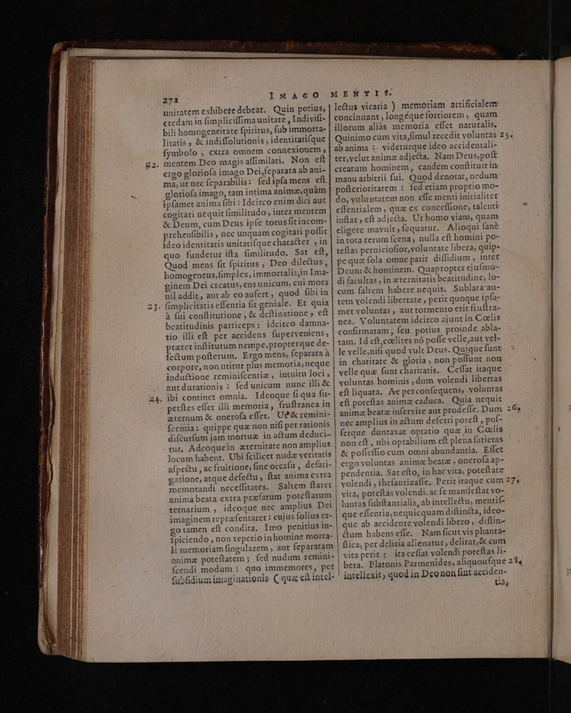 u RI -- 272 MAcCcO unitatem exhibere debeat. Quin potius, credam in fimpliciffimaunitate , Indivifi- bili homogeneitate fpiritus, fub immorta- litatis &amp; indiffolutionis identitatifque fymbolo , extra omnem connexionem , mentem Deo magis affimilari. Non eft ergo gloriofa imago Dei,feparata ab ani- ma, ut nec feparabilis: fed 1pfa mens eft gloriofaimago, tam intima animaequàm ipfamet anima fibi : Idcirco enim dici aut cogitari nequit fimilitudo, inter mentem &amp; Deum, cum Deus ipfe totus fitincom- prehenfibilis , nec unquam cogitari poffit ideo identitatis unitatifque chara&amp;er ,in quo fundetur ifta fimilitudo. Sat eft, Quod mens fit fpiritus , Dco dile&amp;us , homogeneus;timplex, immortalis,in Ima- inem Dei creatus, ens unicum, cui mors nil addit, aut ab eoaufert ; quod fibi in iseffentia fit geniale. Et quia à fui conftitutione , &amp; deftinatione ; eft beatitudinis particeps : idcirco damna- tio illi eft per accidens fuperveniens ; prater inftitutum nempe,propterque de- fe&amp;um pofterum. Ergo mens fecparata à corpore, non utitur plus memoria,neque indu&amp;ione reminifcentiz ; intuitu loci ; autdurationis : fed unicum nunc illi &amp; REUS perítes effet illi memoria, fruftranea in aternum &amp; onerofa effet. Uf&amp; remini- fcentia: quippe qua non nifi per rationis difcurfum jam mortuz in actum deduci- tur, Adeoquein aeternitate non amplius locum habent. Ubi fcilicet nuda veritatis afpe&amp;u , ac fr gatione, atque defe&amp;u , ftat anima extra memorandi neceffitates. Saltem ftaret anima beata extra praefatum poteftatum ternarium , ideoque nec amplius Dei imaginem reprafentaret : cujus folius er- go tamen eft condita. Imo penitius in- fpiciendo , non reperio in homine morta- li memoriam fingularem ; aut feparatam anima poteftatem ; fed nudum remini- fcendi modum : quo immemores, per fubfidium imaginationis ( qu« cft intel- » e vh le&amp;us vicaria ) memoriam artificiale concinnant , longéque fortiorem , quam ilorum aliàs memoria effet naturalis. Quinimo cum vita,fimul recedit voluntas abanima :. videturque ideo accidentali- ter,velutanimz adjecta. Nam Deus,poft creatum hominem eandem conftituit in manu arbitrii fui. Quod denotat, nedum pofterioritatem : fed etiam proprio mo- do, voluntatem non effe menti initialiter effentialem , qu ex conceffione, talenti inftar , eft adie&amp;a. Ut homo viam, quam cligere mavult ; fequatur. Alioqui fané in tota rerum fcena , nulla eft homini po- teftas perniciofior, voluntate libera, quip- pequa fola omne parit diffidium , intet Deuni &amp; hominem. Quapropter ejufmo- di facultas ; in eternitatis beatitudine; lo- cum faltem habere nequit. Sublata-au- tem volendi libertate , perit quoque ipfa- met voluntas , aut tormento erit fruftra- nea. Voluntatem idcirco ajunt in Coelis confirmatam ; feu potius proinde abla- tam. Id eft,coelites nó poffe velle;aut vel- le velle;nifi quod vult Deus. Quique funt in charitate &amp; gloria ; non poffunt non velle qua funt charitatis. Ceffat itaque voluntas hominis ; dum volendi libertas eftliquata. e perconfequens; voluntas eft poteftas animae caduca. Quia nequit anima beatz inferyire aut prodcífe. Dum nec amplius in actum deferri poteft, pot- fetque duntaxat optatio quz in Catlis non eft , ubi optabilium eft plena fatietas &amp; pofíeífio cum omniabundantia. Effet ergo voluntas anima beata , onerofa ap- pendentia, Sat efto, in hac vita, poteftate [S] vita, poteftas volendi, ac fe manifeftat vo- luntas fubftantialis, ab intelle&amp;tu, mentif- que effentia,nequicquam diftin&amp;a, ideo- que ab accidente volendi libero, diftin- &amp;um habenseffe. Nam ficut vis phanta- ftica, per deliria alienatut, delirat,&amp; cum vitaperit : itacefíat volendi poteftas li- bera. Platonis Parmenides, aliquoufque intellexit quod in Deo non fint acciden- bt I2] o9 LA