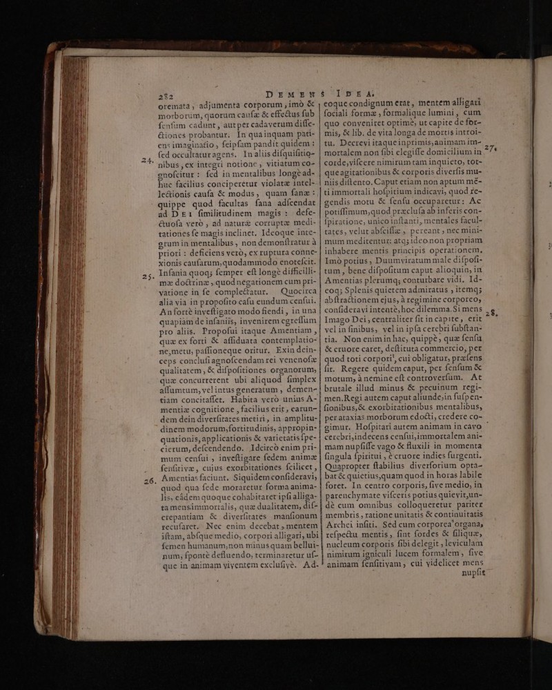 mmm e i nm cu mme — —— 282 DEMEN oreimata , adjumenta corporum , imó &amp; morborum, quorum caufa &amp; effe&amp;us fub fenfum cadunt, autper cadaverum diffc- &amp;iones probantur. In quainquam pati- en: imaginatio , feipfam pandit quidem : (ed occaltaturagens. In aliis difquifitio- nibus , ex integri notione , vitiatum co- gnofcitur: fed in mentalibus longe ad- huc facilius conciperetur violata intel- le&amp;ionis caufa &amp; modus, quam fanz: quippe quod facultas fana adícendat ad D £1 fimilitudinem magis : defe- &amp;uofa veró , ad natur&amp; corrupte medi- tationes fe magis inclinet. Ideoque inte- grumin mentalibus , non demonflratur à priori : deficiens veró, ex ruptura conne- xionis caufarum,quodammodo enotefcit. Infania quoq; femper eft long? difficilli- mz do&amp;rinz , quodnegationem cum pri- vatione in fe comple&amp;atur. Quocirca alia via in propofito cafu eundum cenfui. Anforté inveftigato modo fiendi , in una quapiàm de infaniis, invenirem egreffum pro aliis. Propofui itaque Amentiam , quz ex forti &amp; affiduata contemplatio- ne,metu, paffioneque oritur. Exin dein- ceps conclufi agnoícendam rei venenofz qualitatem , &amp; difpofitiones organorum; quz concurrerent ubi aliquod. fimplex affumtum, vel intus generatum , demen- tiam concitaffet, Habita yeró unius A- mentiz cognitione , facilius erit, earun- mum cenfui , inyeftigare fedem animz fenfitive , cujus exorbitationes fcilicet , Amentias faciunt, Siquidem confideravi; quod qua fede moraretur forma anima- lis, eádem quoque cohabitarer ipfi alliga- ta mensimmortalis, qua dualitatem, dif- crepantiam. &amp; diverfitates manfionum recufaret, Nec enim decebat mentem iftam, abfque medio, corpori alligari, ubi femen humanum,non minusquam bellui- num; fponte defluendo, terminaretur uf- que in animam yiyentem exclufivé. Ad. 6 CUIUUEUE eoque condignum erat , mentem alligari fociali forma , formalique lumini, cum quo conveniret optime, ut capite de for- mis, &amp; lib. de vita longa de mortis introi- tu, Decrevi itaqueinprimis,animam im- mortalem non fibi elegitfe domicilium in : corde,vifcere nimirum tam inquieto; tot- queagitationibus &amp; corporis diverfis mu- niis diftento. Caput etiam non aptum mé- ti immortali hofpitium indicavi; quod re- gendis motu &amp; fenfu occuparetur: Ac potiffimum,quod przclufa ab inferis con- | fpiratione, unico inftanti, mentales facul- | tates, velut abícifIa , pereant ; nec mini- mum meditentut: atq; ideo non propriam inhabere mentis principis operationem, Imó potius, Duumviratum male difpofi- tum , bene difpofitum caput alioquin, in A mentias plerumq; conturbare vidi, Id- | eoq; Splenis quietem admiratus , itemq; abftra&amp;tionem ejus, à regimine corporeo, | confideravi intente, hoc dilemma.Si mens | Imago Dei, centraliter fit incapite, erit velinfinibus, velin ipfa cerebri fubftan- tia. Non enimin hac, quippe quz fenfu &amp; cruore caret, deftituta commercio, per | quod toti corpori', cui obligatur, prafens fit. Regere quidem caput, per fenfum &amp; | motum, ànemine eft controverfum. At | brutale illud minus &amp; pecuinum regi- men.Regi autem caput aliunde;in fufpen- fionibus,&amp; exorbitationibus mentalibus, i fingula fpiritui , é cruore indies furgenti. Quapropter ftabilius diverforium opta- bat &amp; quietius,quam quod in horas labile foret. In centro corporis, five medio; in parenchymate vifceris potiusquievit,un- dé cum omnibus colloqueretur pariter membris , ratione unitatis &amp; continuitatis Archei infiti, Sed cum corporea' organa; refpe&amp;u mentis , fint fordes &amp; filiqua, nucleum corporis fibi delegit , leviculam | nimirum igniculi lucem formalem, five animam fenfitivam , cui videlicet mens nupfit