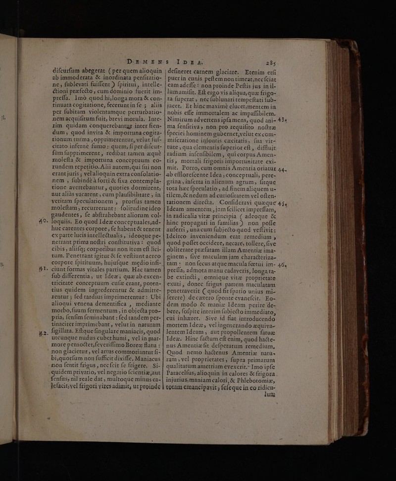 el. difcurfum abegerat ( per quem alioquin ab immoderata &amp; inordinata penfitatio- ne fublevati füiffent ) fpiritui, intelle- &amp;ioni przfe&amp;to , cum dominio fuerit im- preffa. Imó quod hi,longa mora &amp; con- tinuata cogitatione, feceruntinfíe ; aliis per fubitam violentamque perturbatio- nemacquifitum fuit, brevi morula. Inte- rim quidam conquerebantyr inter fien- dum, quod invita &amp; importuna cogita- tionum turma ,opprimerentur, velut fuf- füm fupprimerent, redibat tamen aque molefta &amp; importuna conceptuum co- rundem repetitio. Alii autem;qui fui non erant juris ; vel'alioquin extra confolatio- nem , fubindéàforti &amp; fixa contempla- tione ayertebantur, quoties dormirent,; aut aliàs vacarent ; cum plaufibilitate ; in vetitam fpeculationem , prorfus tamen moleftam , recurrerunt: folitudineideo gaudentes, fe abftrabebant aliorum col- loquiis. Eo quod Idez conceptuales;ad- huc carentes corpore , fe habent &amp; tenent ex parte lucis intelle&amp;ualis , ideoque pe- netrant prima noflri conílitutiva: quod cibis , aliifq; corporibus non item eft lici- tum. Penetrant igitur &amp; fe veftiuntaereo corpore fpirituum, hujufque medio infi- ciunt formas vitales partium, Hac tamen fub differentia, ut Idez; quz ab excen- tricitate conceptuum cufz crant, poten- tius quidem ingrederentur &amp; admitte- rentur 5 fed tardius imprimerentur: Ubi alioqui venena dementifica , mediante morbo, fuum fermentum , in objc&amp;ta pro- pria; fenfim feminabant : fed tandem per- tinaciter imprimebant , velutin naturam figillata. Eftque fingulare maniacis, quod utcunque nudus cubet humi , vel in mar- more perno&amp;et,feyeriffimo Borez flatu : non glacietur , vel artus commoriantur fi- bi,quorfum non fufficit dixiffe. Maniacus non fentit frigus , necfcit fe frigere, Si- quidem privatio, vel negatio fcientizeaut fenfus; nil reale dat ; multoque minus ca- ]cfacit; vel frigori vires adimit, ut proinde $5 1DnDXEBX 285 |! defineret carnem glaciare. Etenim etfi | puerin cunis peftem non timeat;necíciat | cam adcfle : non proinde Peftis jus in il- | lumamifit. Eft ergo vis aliqua,qua frigo- ta fuperat ; nec fublunari tempeftati fub- jacet. Et hinc maximé elucet;mentem in | nobis effe immortalem ac impaffibilem. i| Nimirum advertens ipfa mens, quod ani- | ma fenfitiva) non pro requifito noftra | fpeciei hominem gubernet,yelut ex com- | miferatione infontis cacitatis, fua vir- | tute , qua elementis fuperior eft , diflluit radium infenfibilem , qui corpus Amen- tis, mortali frigoris importunitate exi- | mit. Porro, cum omnis Ámentia oriatur lab efllorefcente Idea ; conceptuali, pere- grina , inferta in alienum agrum, fitque tota hac fpeculatio ; ad finem aliquem u- tilem,&amp; nedum ad curiofitatem vel often- tationem dire&amp;a. Confideravi queque Ideam amentem , jam fcilicet impreffam, in radicalia vitz principia ( adeoque &amp; hinc propagari in familias) non poffe auferri , unà cum fubje&amp;to quod vceflivit: Idcirco inveniendum erat remedium , quod poffet occidere, necare, tollere, five obliterare przcfatam illam Amentiz ima- ginem , five maculam jam characteriza- tam: nonfecus atque macula foetui im- rela, admota manu cadaveris, longa ta- * extindi, omnique vitz proprietate exuti, donec frigus partem maculatam penetraverit ( quod fit fpatio unius mi- ferere) decetero fponte evanefcit. Eo- dem modo &amp; maniz Ideam perire de- bere, fofpite interim fubje&amp;o immediato, cui inhaeret. Sive id fiat introducendo mortem Idez, velingenerando aquiva- lentemIdeam, aut propollentem fatue Idez. Hinc fa&amp;um eft enim, quod ha&amp;e- nus Amentizfit defperatum remedium, Quod nemo ha&amp;enus Amentiz natü« ram , vel proprietates, fupra primarum qualitatum ametriam evexerit. Imo ipfe Paracelíus; alioquin in calores &amp; frigora injurius, maniam calori, &amp; Phlebotomiz, totam emancipavit ; fefeque in eo is un Lon C c cc f c cC a————————————————————— 435 464