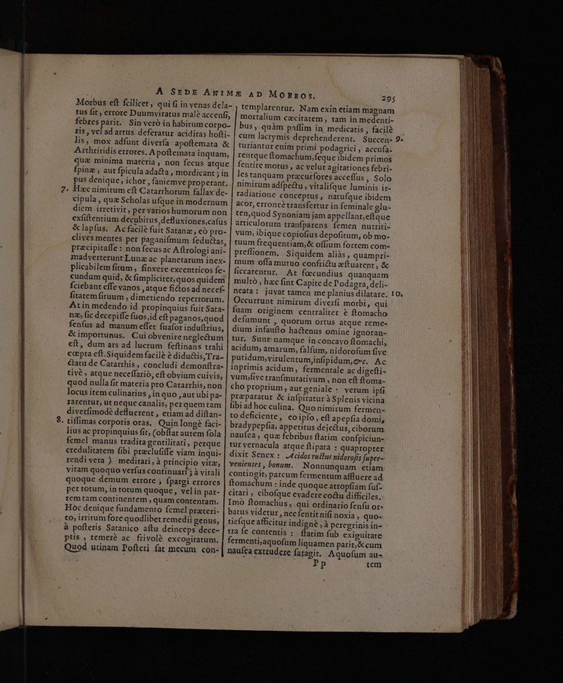 tus fit; errore Duumviratus mal? accenfi, febres parit. Sin veró in habitum Corpo- ris , vel ad artus deferatur aciditas hofti- lis, mox adfunt diverfa apoflemata &amp; A rthritidis errores, A poftemata inquam, quz minima matéria, non fecus atque Ípinz , aut fpicula ada&amp;a , mordicant ;in pus denique, ichor , faniemve properant. Hzc nimirum eft Catarrhorum fallax de- cipula , qua Scholas ufque in modernum diem irretivit, per varios humorum non exfiftentium decubitus defluxiones,cafus &amp;lapfus. Ac facile fuit Satanz, eó pro- clives mentes per paganifmum feductas, przcipitaffe : nonfecusac A ftrologi ani- madverterunt Lunz ac planetarum inex- plicabilem fitam, finxere excentricos fe- cundum quid, &amp; fimpliciter, quos quidem fciebant effe vanos , atque ficos ad necef- fitatem fituum ; dimetiendo repertorum. Atin medendo id propinquius fuit Sata- nz, fic decepiffe fuos,id eft paganos,quod fenfus ad manum effet fuafor induftrius, cft, dum ars ad lucrum feftinans trahi coepta eft.Siquidem facilé à didudtis Tra- &amp;atu de Catarrhis , concludi demonftra- tivé , atque neceffarió, eft obvium cuivis, quod nulla fit materia pro Catarrhis, non locus item culinarius , in quo ,aut ubi pa- rarentur, ut neque canalis, perquemtam divetfimodé defluerent , etiam ad diftan- tiffimas corporis oras. Quin long faci- lius ac propinquius fit, (obftat autem fola femel manus tradita gentilitati , perque credulitatem fibi preclufiffe viam inqui- rendi vera ) meditari, à principio vita, vitam quoquo verfus continuari 5 à vitali quoque demum errore ; fpargi errores per totum, in totum quoque, velin par- tem tam continentem , quam contentam. Hoc denique fundamento femel prateri- to, irritum fore quodlibet remedii genus, à pofleris Satanico aftu deinceps dece- ptis , temeré ac. frivolé excogitatum. Quod utinam Pofteri fat mecum. con- 295 templarentur, Nam exin etiam magnam mortalium czcitatem , tam in medenti- bus, quàm paffim in medicatis , facilé cum lacrymis deprehenderent. Succen- turiantur enim primi podagrici, accufa: rentque ftomachum,feque ibidem primos fentire motus , ac velut agitationcs febri- lestanquam pracurífores acceffus , Solo nimirüm adípectu, vitalifque luminis ir- radiatione conceptus, natufque ibidem acor, erroncé transfertur in feminale glu- ten,quod Synoniam jam appellant; eftque articulorum tranfparens femen nutriti- vum, ibique copiofius depofitum, ob mo- tuum frequentiam,&amp; offium fortem com- preflionem, Siquidem aliàs, quampri- mum offa mutuo confii&amp;u zftuarent ,&amp; ficcarentur. At focundius quanquam multó , hzc fint Capite de Podagra, deli- ncata: juyat tamen me planius dilatare. Occurrunt nimirum diverfi morbi, qui fuam originem centraliter &amp; ftomacho defümunt , quorum ortus atque reme- dium infaufto ha&amp;tenus omine ignoran- tur. Sunt. namque inconcayo ftomachi, acidum, amarum, falfum, nidorofum five putidum,virulentumjinfipidum, ec. Ac inprimis acidum, fermentale ac digefti- vum;five tranfmutativum , non eft ftoma- cho proprium aut geniale : verum ipfi preparatur &amp; infpiratur à Splenis vicina fibi ad hoc culina. Quo nimirum fermen- to deficiente, eoipfo, eft apepfia domi, bradypepfia, appetitus dejectus, ciborum naufea , quz febribus ftatim confpiciun- tur vernacula atque flipata : quapropter dixit Senex : J4cidosrutlus nidorofts fuper- venientes , bonum. Nonnunquam etiam contingit; parcum fermentum affluere ad ftomachum : inde quoque atropfiam fuf- citari ; cibofque evadere co&amp;u difficiles. Imó ftomachus , qui ordinario fenfu or- batus videtur, nec fentit nifi noxia » quo- tiefque afficitur indigné , à peregrinis in- tra fe contentis :. flatim fub exiguitate fermenti,aquofüm liquamen parit,&amp;cum naufea exttudere fatagit, Aquofum au- fp Pp tem