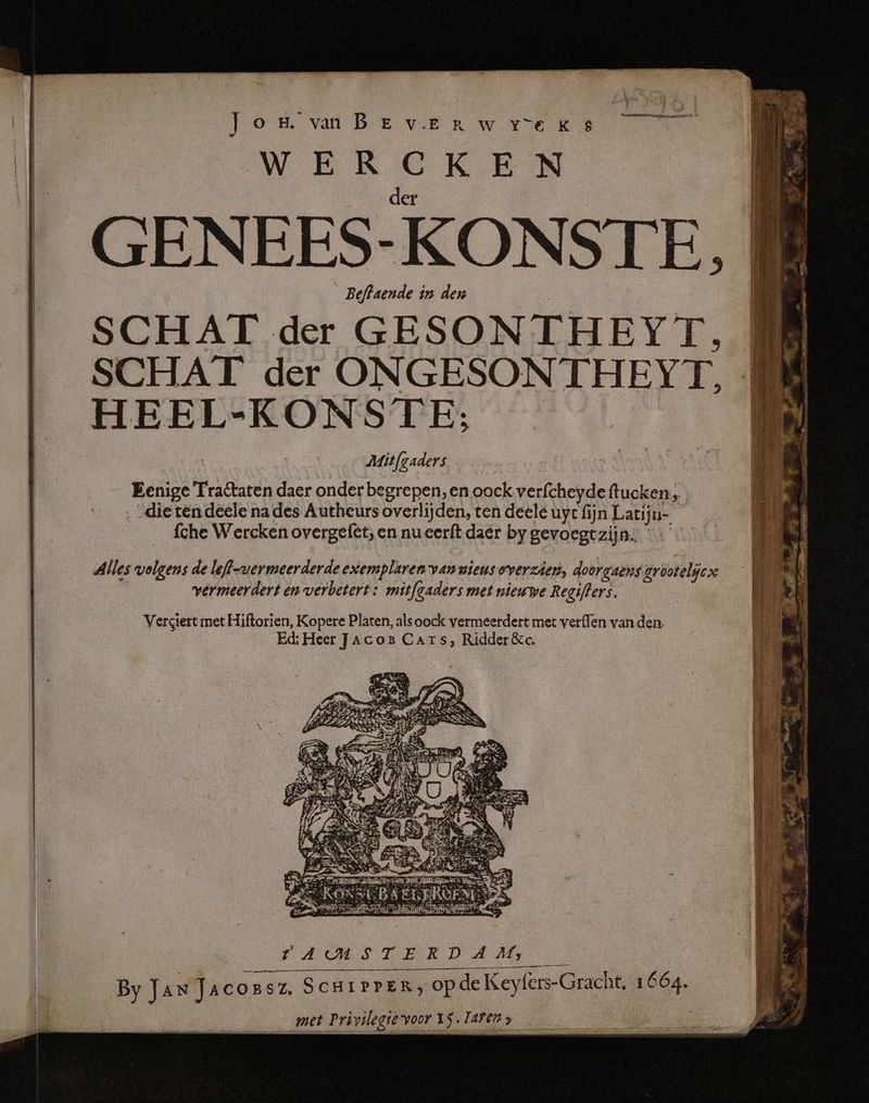 J o H. van B E v.E R w Y°E K 8 WEER CKE N | der _ GENEES-KONSTE, __Beftaende in den | SCHAT der GESONTHEYT. SCHAT der ONGESONTHEYT, HEEL-KONS TE; Mitfgaders Eenige Tractaten daer onder begrepen, en oock verfcheyde ftucken:, die ten deele na des Autheurs overlijden, ten deele uyt fijn Latijn- fche Wercken overgefet; en nueer{t daër by gevoegt zijn. Alles volgens de leff-wermeerderde exemplaren van nieus overzien, doorgaens grootelijcs vermeerdert en verbetert: mitfgaders met nieuwe Regifters. Versiert met Hiftorien, Kopere Platen, alsoock vermeerdert met verfen van den. Ed: Heer Jacos Cars, Ridder &c. EE Eg a ES => } me zE er 5 : 5 | = eee a | ns RES ET rr AMSTERDAM: 7 By Jan Jacossz. ScuiPPER; opde Keyfers-Gracht, 1664.