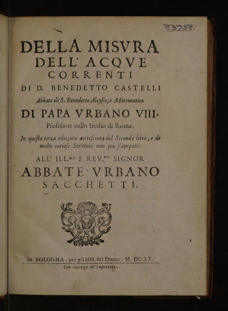 | DELLA MI SVRA f DELL'ACOVE I CO RREN:TI DID BENEDETTO: GASI ELLI Abbate di S. Benedetto Aloyfio, e AAA Ica DI PAPA VRBANO VIII. Piofefsore nello Studio di Roma. In quefta terza sii accrefcunta del ec libro, e di fi molte curtofe Scritture non più Pampate. Au beso EGREVE SIONOR ABBATE VRBANO SSAGCGHETITL hi hi BOLOGNA, per gli HH. del Dozza. M. DC.LY. — Con licenza de SUPeriori è i -_