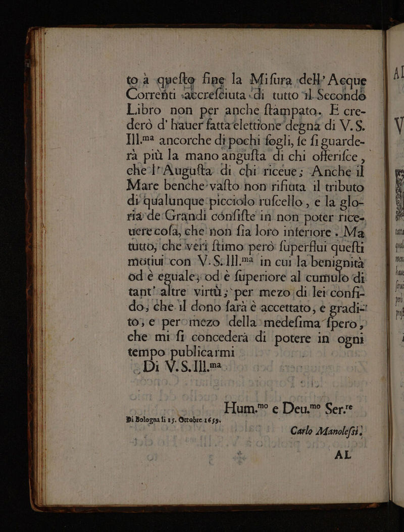 toa quefto fine la Mifura dell’ Aeque Correfiti «atcreftiuta «di tutto 11. Secondé Libro non per anche ftampato. E cre- derò d' hauer fattaeletttone degna di V.S. {Ij.m® ancorche di pochi fogli fe fi guarde- che lAugufta di chi riceue; Anche il Mare benche’vafto hon rifiuta il tributo di qualunque:picciolo rufcello, e la glo- ride Grandi confifte in non poter rice». vere cola, che non fia loro interiore . Ma tutto; ‘che iverî ftimo però fuperflui quefti motiui.con V.S.1]].m in cui la benignità od'è eguale}; od' è fuperiore al cumulo di tant’ altre virtù ;‘per mezo di leiconfi- to; e pervinezo della&gt;medefima fpero, tempo publicarmi «Di V.S. Ill. Hum.®° e Deu.®° Serse Carlo Manolefsi. AL Di Bologna fi 15. Ottebre 1659: