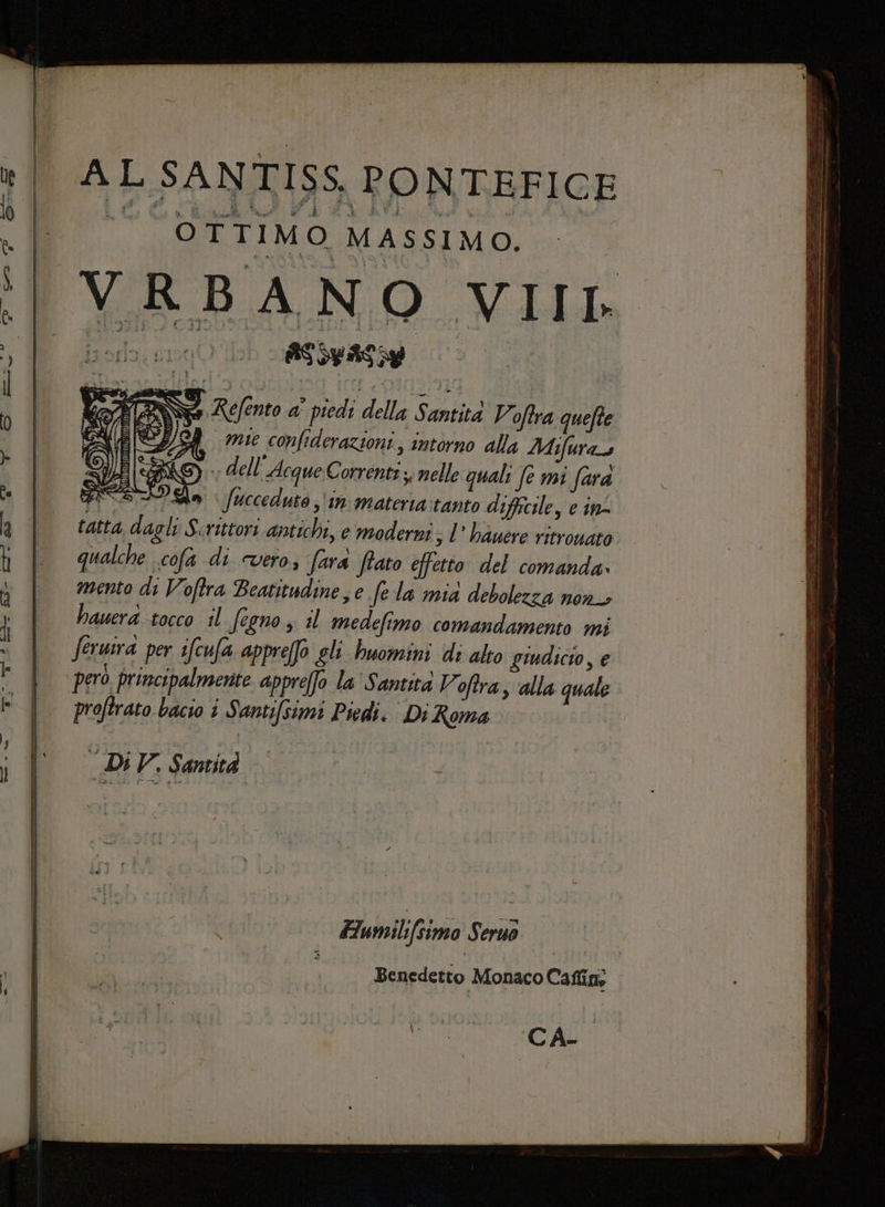 AL SANTISS. PONTEFICE © OTTIMO MAssIMO. VRBANO VIII ; | Refento Ha piedi della Sali Voftra quefte I amie confiderazioni, intorno alla Mifuras G\. dell'Acque Corrente ;; nelle quali Jemi fara e n \fuccedute in materia:tanto difficile, e in tatta dagli Scrittori antichi, e moderni sl’ bauere ritrouato qualche cofa di vero, fara ftato effetto del comanda» mento di Voftra Beatitudine, e fe la mid debolezza non, hauera tocco il fecno , il medefimo comandamento mi proftrato bacio i Santifsimi Piedi. Di Roma DIV. Santità È x —_ Fumilifsimo Seruo Benedetto Monaco Caflino pi puoi La