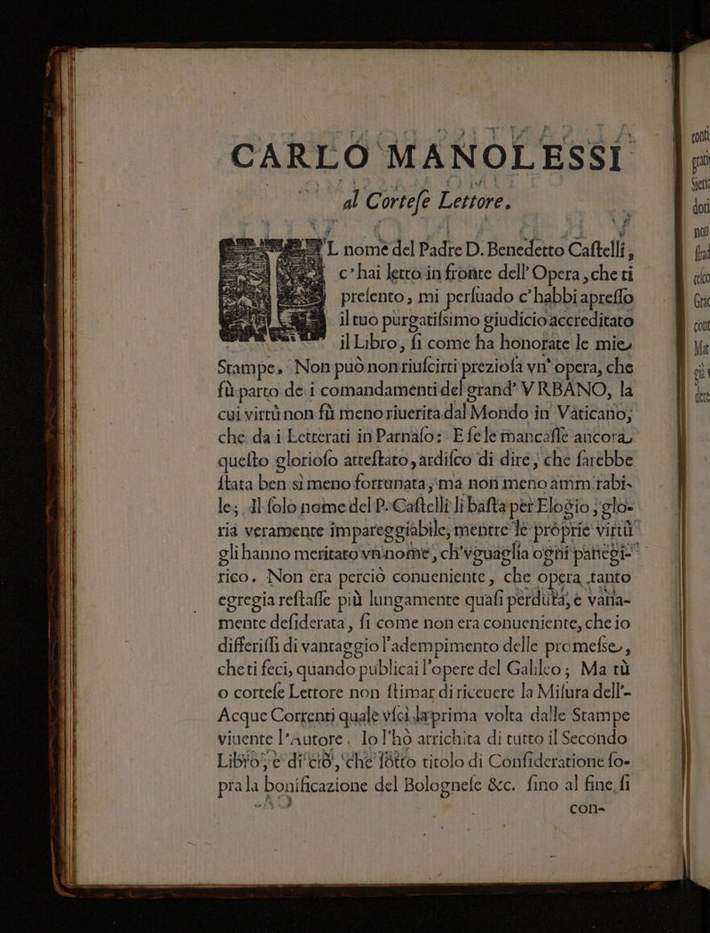 - === === dl Corre Lettore. | c”hai letto infrorite dell'Opera, cheti prefento, mi perfuado c’habbi aprefflo il tuo purgarifsimo giudicio accreditato Sessi il Libro, fi come ha honorate le mie Stampe, Non può omnes preziofa vn° opera, che fù: parto dei comandamentidelgrand’® VRBANO, la cui virtù non fù meno riueritadal Mondo in Vaticano; che dai Letterari in Parnafo: E féle mancafiè ancora quefto gloriofo atteftaro , ardifco di dire ; che farebbe {tata ben sì meno fotrunata ;ima non meno ammirabi» le; di-folo nomedelP. Caftelli libafta per Elogio; sglo- egregia reftafle più lungamente quali i perduta, è | vala- mente defiderata, fi come non era conueniente, che io differifi di vantaggio l'adempimento delle promefse, 2 cheti feci, quando publicai l’opere del Galillo; Ma tù o cortefe Lettore non ftimar di ricevere la Mifura dell’- Acque Correnti quale | vici.laprima volta dalle Stampe viuente l’autore . Io l'ho arrichita di tutto il Secondo pra la bonificazione del Bolognele &amp;c. fino al fine fi g cOn