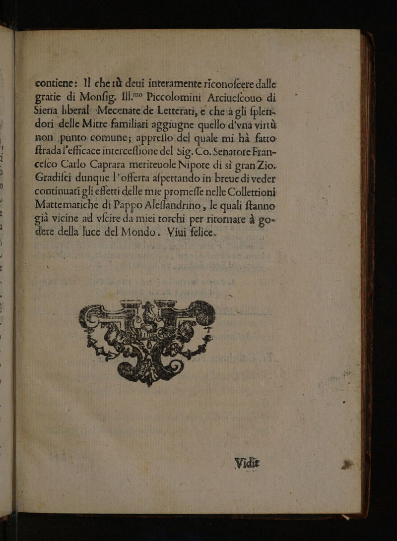 celco Carlo Caprara meritevole Nipote di sì granZio. Gradifci dunque l'offerta afpettando in breue di veder continuati gli effetti delle mie promeffe nelle Collettioni Mattematiche di Pappo Aleffandrino, le quali ftanno già vicine ad vfcire da miei torchi per ritornare è go» dere della luce del Mondo. Viui felice.