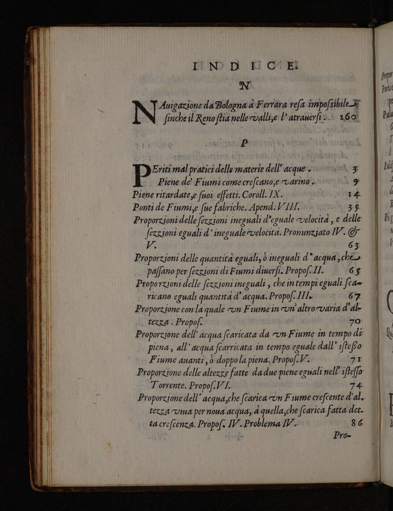 Anigazione da Bologna a Ferr ara refa impofsibile tà | fincheil Reno ftia nelle vallise l'atrauerft.. 160. Prime pratici delle materie dell’ acque» 3 - Pienede' Fiumicomecrefcanose varino |». 9 | Piene ritardate,e (uoi effetti. Coroll. IX. I 27 Ponti de Fiumi,e (ie fabriche. Apend:VII. | &lt;&lt;&lt;. 35 | Proporzioni delle (ezzioni ineguali deguale velocità e delle fezzioni eguali d’ inesuale@velocità. Pronunziato IV. &amp; V. 63; Proporzioni delle quantita eguali,0 ineguali d'acqua, ches paffano per fezzioni di Fiumi diuerfi. Propof..IL. 6$ Proporzioni delle (ezzioni ineguali , che intempi eguali fca= ricano eguali quantita d' Acqua. Propof. Ils 67 Proporzione conla quale on Fiume in un'altro varia d'al- tezza . Propof. 70 piena, all’ acqua fearricata in tempo eguale dall’ iffefto: Fiume quanti 0 doppola piena, Propo/.V. vi Torrente. Propof.V va | 7 4: tacre(cenza. Propof. IV. Problema IV. 86 È Pro=