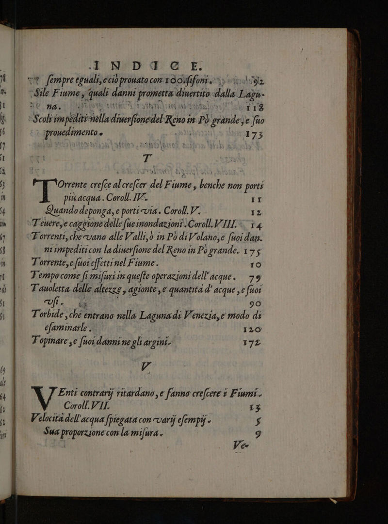 d NIDI @ E vr fe empre eguali,e ciò prouato con 10 o:fifoni rr sil Fiume, und inf dit Venta dalla Lago» De RA ti SELENA ni ar S colt ine alle diri SHIA Resor in dI PÒ grande; e fuo 2 x ;9 MAIO 17 3 Orrente crefce di dare del Fiu iume, jidurte non porti piuacqua.. Coroll. IV. II Quito deponga, e porti via. Coroll. V. 12 ni impedsti con la diuerfione del Reno in Po grande. 175 Torrente,e fuor effetti nel Fiume. 10 Tempocome fi mifuri in quefte operazioni dell'acque. 79 Oli. a 90 Torbide, chè entrano nella Lagunadi Venezia,e modo di SaminatA i | 120 Topmare se fuor danni ne gli argini. 172 A Enti contrarij ritardano, e fanno crefcere + Fiumi.  Coroll.VIL £3: Velnisi dell acqua (piegata con varij ‘efempi» o $ Sua ere conla mifura. 9 Ve