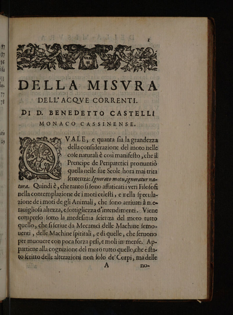 ente DELLA MISVRA DELL'ACQVE CORRENTI. DI D. BENEDETTO CASTELLI MONA CO. CASSINENSE. = = VALE; ce quanta fialagrandezza sà della confiderazione del moto helle s cofe naturali è così manifelto che il 8 Prencipe de Peripatetici pronuntiò i, quellanelle fùe Scole hora mai trita ale fentenza: Jenoraro motu,ignoratur n4= tura. Quindi è, che ranto fifono affaticatii veri Filofofi nella contemplazione de i moticelefti e nella {pecula- zione de imoti de gli Animali, che fono arrivati à nice rauigliofa altezza, efotti gliezza d'inrendimenti... Viene “ comprefo fotto la medefima fcienza del moto tutto ! quello, chefiferiue da Mecanici delle Machine femo- | uenti , delle.Machine fpiritali edi quelle; che fernono | permuoucreconpocaforza pefi,e moliimmenfe.: Ap- | partieneallacognizionedel moto tutto quello;che è ta. | to fcritto delle alterazioni non folo de’ Corpi, ma delle e es I n cri wo a—=-—_- .; STARE: Ù St