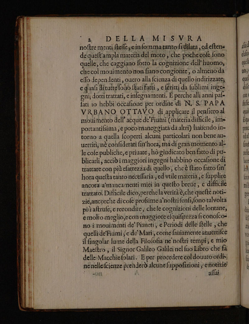 noftre menti ftele;ccinfommarantofidilata , ed.eftene quelle, che ilo ug: la cognizione dell’ huomo, che col mouimento non fiano congionte , o almeno da elfo dependenti , cuero alla fcienza di quello indirizzate; e quali ditutteTono ftari fatti , e feritti da fublimi inge- oni; dotti trattati, e infegnamenti. E perche alli anni pal fati 10 hebbi'occafione per ordine di N. SCPAPA VRBANO OTTAVO di applicare il penfiero al mouimento dell’ acque de'Fiumi (materiadifficile , ime portantifsima ; € pocomaneggiata da altri) haliendo in- torno a quella fcoperti alcuni particolari non bene au» uertitiynè confiderati fin'hora, ma-di gran momento ale blicarli; accid i maggiori ingegni habbino occafione di trattare con più efattezza di quello’, che è ftaro fatto fin' hora quefta tanto necelfaria-; ed viile materia ye fupplire ancora a mancamenti misi in quefto brede , c difficile trattato! Difficile dico, perche la verità è,che quefte noti- zié,ancorche dicofe profsime a'noftrifenfi;fono talvolta più aftrufe; e recondite, chele cognizioni delle lontane, no i movimenti de’ Pianeti e Periodi delle ftelle , che quellide'Fiami y'e de' Mari, come fainiamente auertifce il fingolar lume della Filotofia ne noftriî tempi; e mio Maeltro ; il Signor Galileo ‘Galilei nel fuo Libro ‘che fa delle:Macchiefolati. E.per procedere col douutò otdi» nenellefcienze preiderò alcune fuppofizioni ; e notizie 7 20r di aflai ”