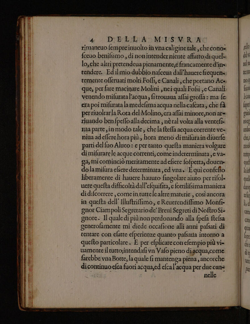 rimaneuo fempre inuolto in vnacaligine tale che cono= fccuo benilsimo , di non intenderniente affattodi quel- lo,che altri pretendeua pienamente;é francamente dine tendere.. Ed ilmio dubbio nafecua dall’hauere frequens venendo mifuratal’acqua; fitrouaua affai groffa: ma fe era poi mifurata la medefima acqua nellacafeata; che! fà riuando benfpeffoalladecima ; nè tal volta alla ventefi= ma parte, inmodo tale ; chela ftelfa acqua corrente ve- niua ad eflerehora più, hora meno dimifurain diuerfe parti del fuo Alueo : e per tanto quefta maniera volgare di mifurare le acque correnti, come indeterminata je va- dolamifura efsere determinata edivna. ‘E quì confefto liberamente di hauere hauuto fingolare aiuto perrifol. nere quefta difficoltà dall’efquifita, e fortilifsima maniera didifcorrere , comein.tutte le altre materie , così ancora in quelta dell’ Hluftriffimo; e Reuerendiffimo Monfi- gnor Ciampoli Segretario de’ Breni Segreti di Noftro Sis gnore. Il quale di più non perdonando alla {pefa ftelsa generofamente mi diede occafione alli anni pafsati di tentare con efatte efperienze quanto pafsaua intorno a quefto particolare. E per efplicare conefempio più vi= uamente il tutto;intendafi vn Vafo pieno diacqua,come farebbe vna Botte, la quale fi manten ga piena , ancorche di continuo efca fuori acqua,ed efcal'acqua per perni; nelle uni DO em_TT—ooommIEiIIE= SESTO &gt; = = = 30 _ z = r——_—c_———tt1&amp;.@@@ —- gel quel quel dung le ti I ) d bili