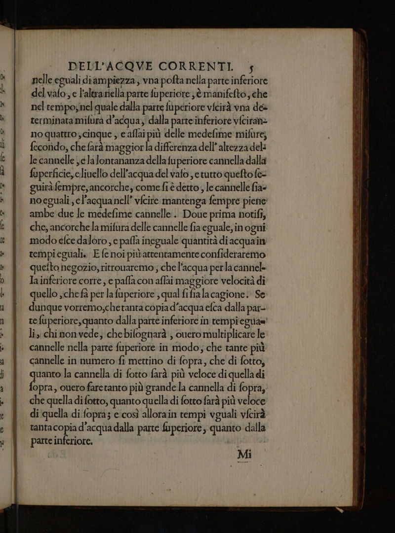 nelle eguali diampiezza , vna pofta nella parte inferiore del valo, e l'altrariella parte fuperiore jè manifefto, che nel rempoynel quale dalla parte fuperiore vicirà via dee terminata mifura d’acqua, dalla parte inferiore vfciran= no quattro, cinque , caflaipiù delle medefime mifure; fecotido, che fatà maggiorla differenza dell’ altezza del: le cannelle jela lontananza della fuperiore cannella dalla fuperficie,eliuello dell'acquadel vafo e tutto quefto fe- guiràfempre,ancorchey come fi è detto ; le cannelle fia= ambe due Je medefime cannelle . Doue prima notifi, che, ancorche la mifura delle cannelle fiaeguale, in ogni tempi eguali. E fe noi piùatrentamente confideraremo queto negozio, ritrouaremo; che l’acqua perla cannel= Iainferiore corre , e paffa con affai maggiore velocità dî quello ;chefa per la fuperiore ; qual fifiala cagione. Se dunque vorremo;che tanta copia d’acqua efca dalla par- refuperiore,quanto dalla parte inferiore in tempi cguiaz! lis chi nonvede, chebilognarà , ouero multiplicare le cannelle nella parte fuperiore in modo; che tante più cannelle in numero fi mettino di fopra, che di fotto, quanto la cannella di fotto farà più veloce di quella di fopra, ouero faretanto più grande la cannella di fopra; che quella di fotto, quanto quella di fotto farà più veloce di quella di.fopras c'così allorain tempi vguali vfcirà tantacopia d'acqua dalla parte fuperiore, quanto dalla parte inferiore. i pepe tra. Mi ce =_= acne 9 id » rec => n ce a = a ur ‘—P“— = + Cso =- = ET TANTE —as= ri 9 ES SI la Mr A TRIATLE per E l è fa Cei gr a È, a SE ee uni nn inriaan T nn—s—=* ====- = vena i a 75 cina dn id 7 dei Ù SEA erre A == sug ri Tian Mi = ue