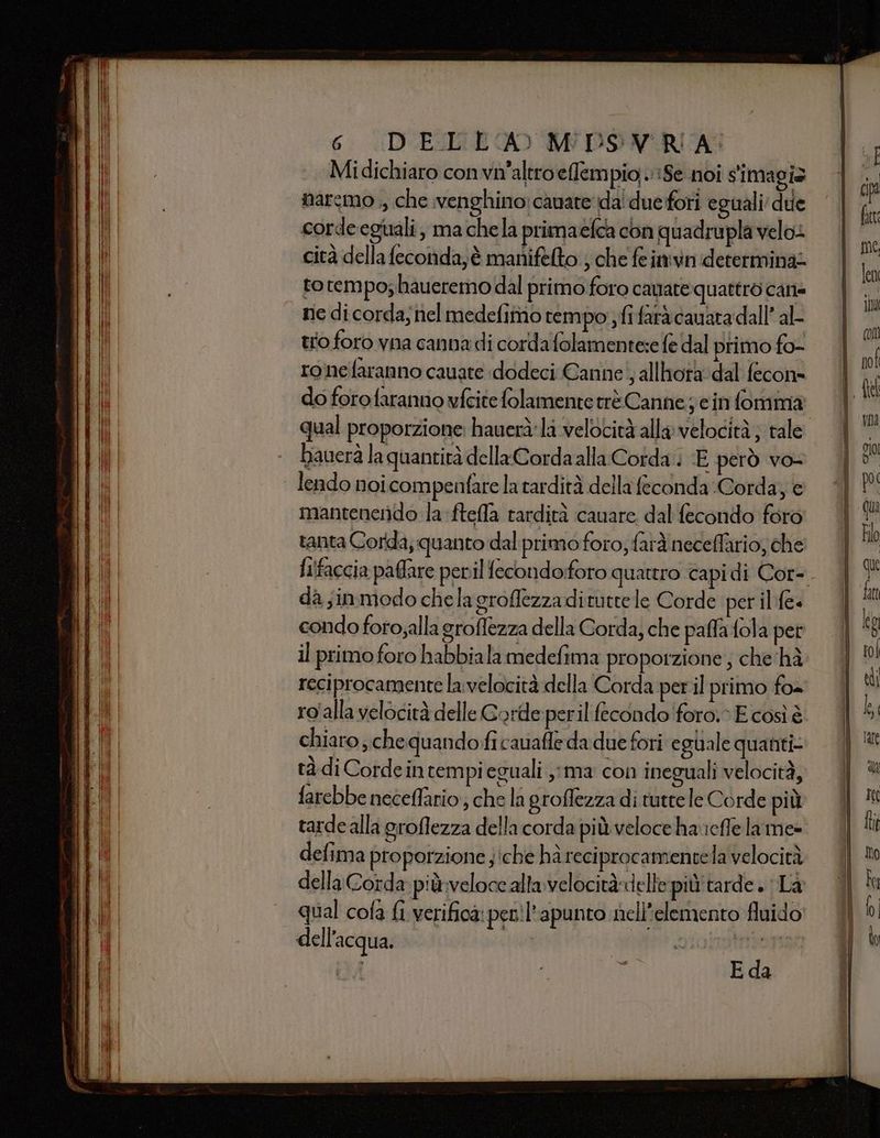 Midichiaro convh'altroeffempio Se noi simagix narcmo ,, che venghino: canate da'due fori eguali due corde egiali, ma chela primaefca con quadrupla velo cità della feconda; è manifelto ; che fe imvn determinati to tempo; haueremo dal primo foro cavate quattro cane nie dicorda;nel medefimo rempo ; fifarà cauara dall’ al- trio foro vna canna di corda folamentese fe dal primo fo- ronefaranno cauate dodeci Canne! allhora'dal fecon= do forofaranno vfcite folamente trè Canne ; e in fomma qual proporzione: hauerà:li velocità alla velocità; tale bauerà la quantità della Cordaalla Corda; E però vo- lendo noi compenfare la tardità della feconda Corda, e mantenendo la fteffa tardità cauare dal fecondo foro tanta Corda, quanto dal primo foro; fard neceffario; che fi!faccia paftare peril fecondoforo quattro capi di Cor- da sinmodo chela groflezzadituttele Corde per il fe= condo foro;alla groffezza della Corda, che paffa fola pet il primo foro habbiala medefima proporzione ; che hà reciprocamente la velocità della Corda perl primo fo= ro'alla velocità delle Gorde peril fecondo foro» E così è chiaro. chequandofi cavafle da due fori eguale quanti tà di Cordein tempi eguali ,;ma con ineguali velocità, farebbe neceffario; che la groffezza di tutte le Corde più tarde alla groflezza della corda più veloce haicfle lame» defima proporzione ;'che hà reciprocamentela velocità della Corda più veloce alta velocità-delle più tarde . Là qual cofa fi verifica: peril’apunto nell'elemento fluido dell'acqua. | Hi orTonson E da